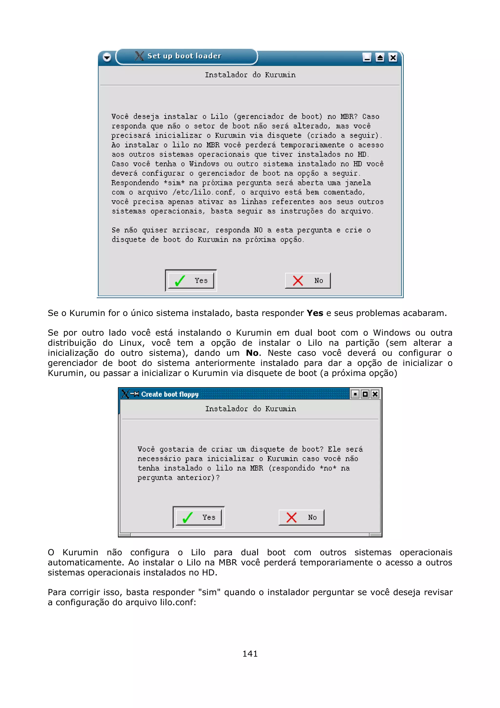 Se o Kurumin for o único sistema instalado, basta responder Yes e seus problemas acabaram.

Se por outro lado você está instalando o Kurumin em dual boot com o Windows ou outra
distribuição do Linux, você tem a opção de instalar o Lilo na partição (sem alterar a
inicialização do outro sistema), dando um No. Neste caso você deverá ou configurar o
gerenciador de boot do sistema anteriormente instalado para dar a opção de inicializar o
Kurumin, ou passar a inicializar o Kurumin via disquete de boot (a próxima opção)




O Kurumin não configura o Lilo para dual boot com outros sistemas operacionais
automaticamente. Ao instalar o Lilo na MBR você perderá temporariamente o acesso a outros
sistemas operacionais instalados no HD.

Para corrigir isso, basta responder "sim" quando o instalador perguntar se você deseja revisar
a configuração do arquivo lilo.conf:




                                             141
 