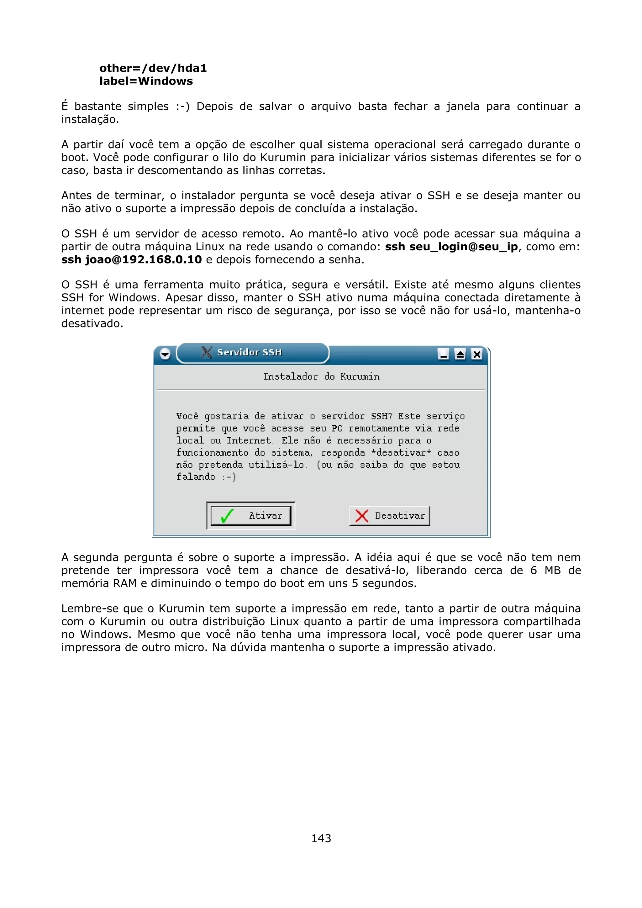 other=/dev/hda1
       label=Windows

É bastante simples :-) Depois de salvar o arquivo basta fechar a janela para continuar a
instalação.

A partir daí você tem a opção de escolher qual sistema operacional será carregado durante o
boot. Você pode configurar o lilo do Kurumin para inicializar vários sistemas diferentes se for o
caso, basta ir descomentando as linhas corretas.

Antes de terminar, o instalador pergunta se você deseja ativar o SSH e se deseja manter ou
não ativo o suporte a impressão depois de concluída a instalação.

O SSH é um servidor de acesso remoto. Ao mantê-lo ativo você pode acessar sua máquina a
partir de outra máquina Linux na rede usando o comando: ssh seu_login@seu_ip, como em:
ssh joao@192.168.0.10 e depois fornecendo a senha.

O SSH é uma ferramenta muito prática, segura e versátil. Existe até mesmo alguns clientes
SSH for Windows. Apesar disso, manter o SSH ativo numa máquina conectada diretamente à
internet pode representar um risco de segurança, por isso se você não for usá-lo, mantenha-o
desativado.




A segunda pergunta é sobre o suporte a impressão. A idéia aqui é que se você não tem nem
pretende ter impressora você tem a chance de desativá-lo, liberando cerca de 6 MB de
memória RAM e diminuindo o tempo do boot em uns 5 segundos.

Lembre-se que o Kurumin tem suporte a impressão em rede, tanto a partir de outra máquina
com o Kurumin ou outra distribuição Linux quanto a partir de uma impressora compartilhada
no Windows. Mesmo que você não tenha uma impressora local, você pode querer usar uma
impressora de outro micro. Na dúvida mantenha o suporte a impressão ativado.




                                              143
 