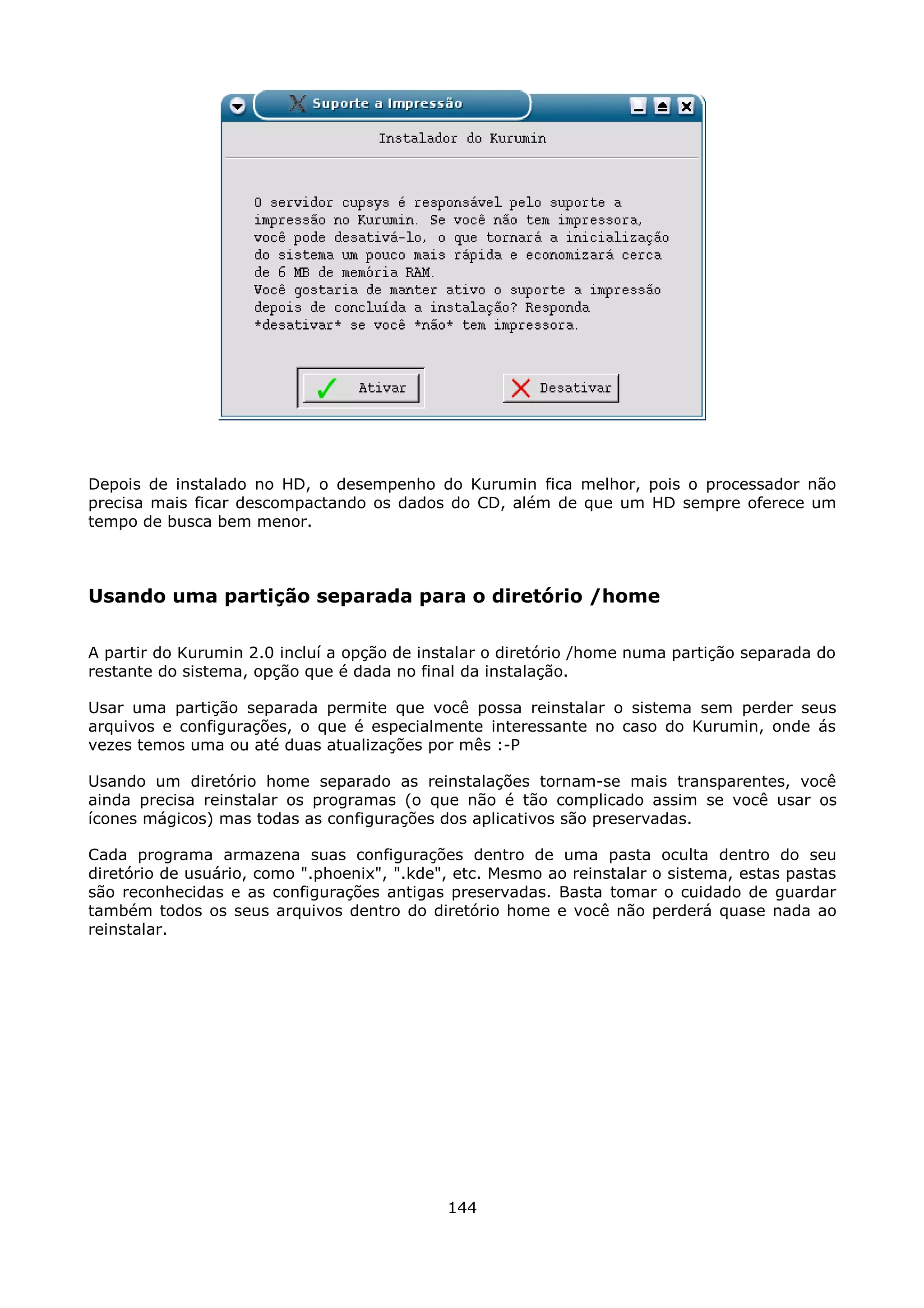 Depois de instalado no HD, o desempenho do Kurumin fica melhor, pois o processador não
precisa mais ficar descompactando os dados do CD, além de que um HD sempre oferece um
tempo de busca bem menor.



Usando uma partição separada para o diretório /home

A partir do Kurumin 2.0 incluí a opção de instalar o diretório /home numa partição separada do
restante do sistema, opção que é dada no final da instalação.

Usar uma partição separada permite que você possa reinstalar o sistema sem perder seus
arquivos e configurações, o que é especialmente interessante no caso do Kurumin, onde ás
vezes temos uma ou até duas atualizações por mês :-P

Usando um diretório home separado as reinstalações tornam-se mais transparentes, você
ainda precisa reinstalar os programas (o que não é tão complicado assim se você usar os
ícones mágicos) mas todas as configurações dos aplicativos são preservadas.

Cada programa armazena suas configurações dentro de uma pasta oculta dentro do seu
diretório de usuário, como ".phoenix", ".kde", etc. Mesmo ao reinstalar o sistema, estas pastas
são reconhecidas e as configurações antigas preservadas. Basta tomar o cuidado de guardar
também todos os seus arquivos dentro do diretório home e você não perderá quase nada ao
reinstalar.




                                             144
 