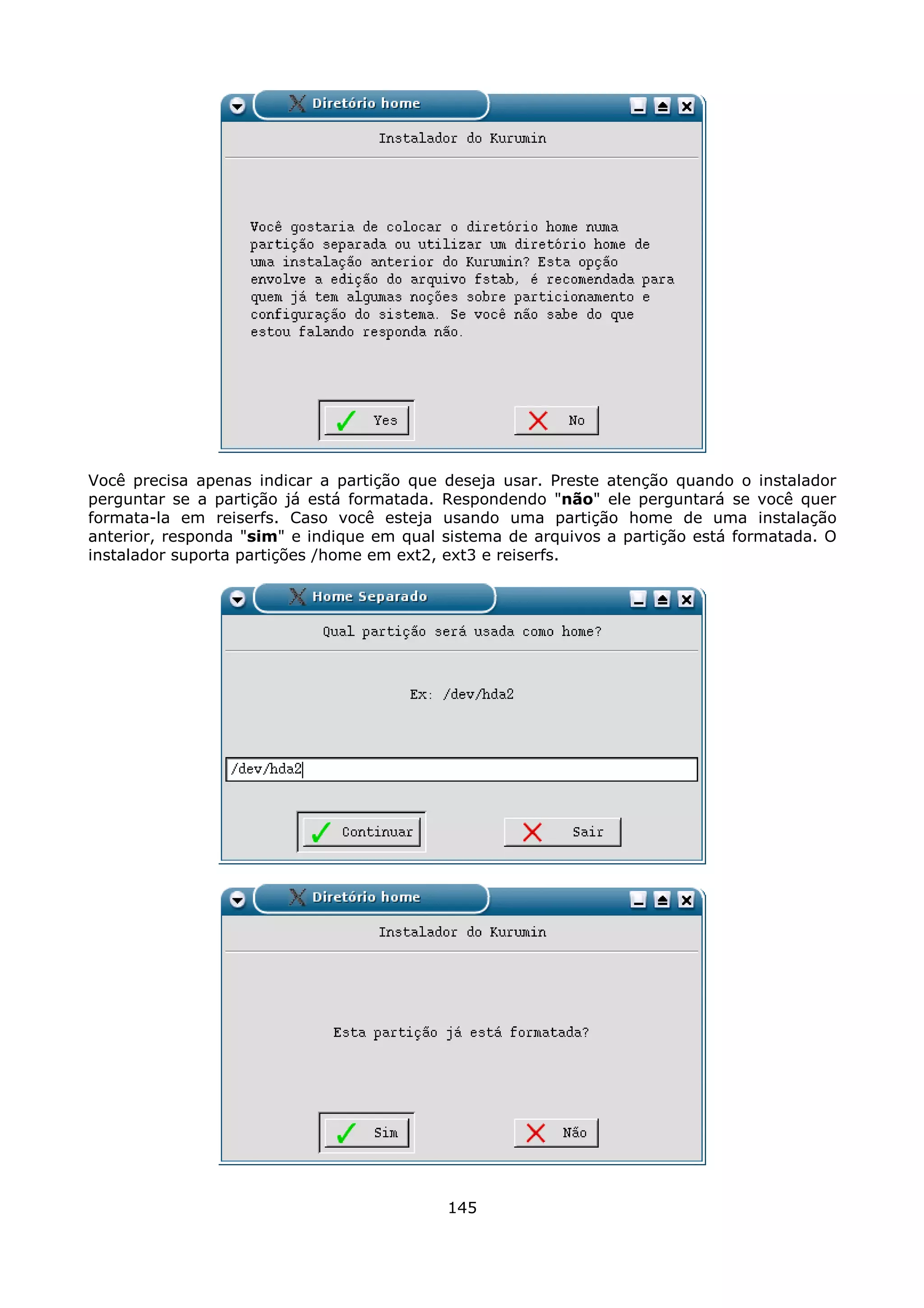 Você precisa apenas indicar a partição que    deseja usar. Preste atenção quando o instalador
perguntar se a partição já está formatada.    Respondendo "não" ele perguntará se você quer
formata-la em reiserfs. Caso você esteja      usando uma partição home de uma instalação
anterior, responda "sim" e indique em qual    sistema de arquivos a partição está formatada. O
instalador suporta partições /home em ext2,   ext3 e reiserfs.




                                              145
 