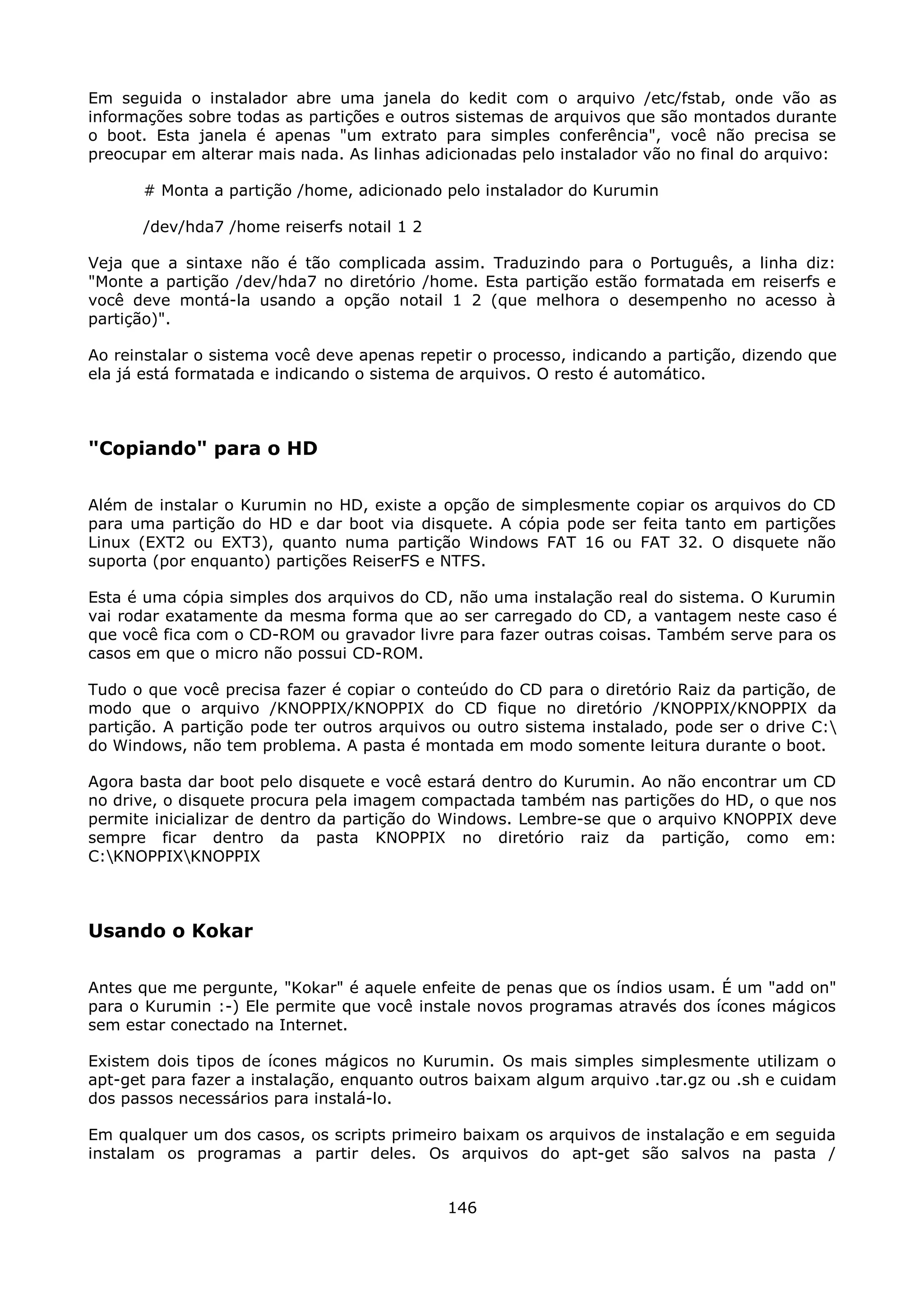 Em seguida o instalador abre uma janela do kedit com o arquivo /etc/fstab, onde vão as
informações sobre todas as partições e outros sistemas de arquivos que são montados durante
o boot. Esta janela é apenas "um extrato para simples conferência", você não precisa se
preocupar em alterar mais nada. As linhas adicionadas pelo instalador vão no final do arquivo:

      # Monta a partição /home, adicionado pelo instalador do Kurumin

      /dev/hda7 /home reiserfs notail 1 2

Veja que a sintaxe não é tão complicada assim. Traduzindo para o Português, a linha diz:
"Monte a partição /dev/hda7 no diretório /home. Esta partição estão formatada em reiserfs e
você deve montá-la usando a opção notail 1 2 (que melhora o desempenho no acesso à
partição)".

Ao reinstalar o sistema você deve apenas repetir o processo, indicando a partição, dizendo que
ela já está formatada e indicando o sistema de arquivos. O resto é automático.



"Copiando" para o HD

Além de instalar o Kurumin no HD, existe a opção de simplesmente copiar os arquivos do CD
para uma partição do HD e dar boot via disquete. A cópia pode ser feita tanto em partições
Linux (EXT2 ou EXT3), quanto numa partição Windows FAT 16 ou FAT 32. O disquete não
suporta (por enquanto) partições ReiserFS e NTFS.

Esta é uma cópia simples dos arquivos do CD, não uma instalação real do sistema. O Kurumin
vai rodar exatamente da mesma forma que ao ser carregado do CD, a vantagem neste caso é
que você fica com o CD-ROM ou gravador livre para fazer outras coisas. Também serve para os
casos em que o micro não possui CD-ROM.

Tudo o que você precisa fazer é copiar o conteúdo do CD para o diretório Raiz da partição, de
modo que o arquivo /KNOPPIX/KNOPPIX do CD fique no diretório /KNOPPIX/KNOPPIX da
partição. A partição pode ter outros arquivos ou outro sistema instalado, pode ser o drive C:
do Windows, não tem problema. A pasta é montada em modo somente leitura durante o boot.

Agora basta dar boot pelo disquete e você estará dentro do Kurumin. Ao não encontrar um CD
no drive, o disquete procura pela imagem compactada também nas partições do HD, o que nos
permite inicializar de dentro da partição do Windows. Lembre-se que o arquivo KNOPPIX deve
sempre ficar dentro da pasta KNOPPIX no diretório raiz da partição, como em:
C:KNOPPIXKNOPPIX



Usando o Kokar

Antes que me pergunte, "Kokar" é aquele enfeite de penas que os índios usam. É um "add on"
para o Kurumin :-) Ele permite que você instale novos programas através dos ícones mágicos
sem estar conectado na Internet.

Existem dois tipos de ícones mágicos no Kurumin. Os mais simples simplesmente utilizam o
apt-get para fazer a instalação, enquanto outros baixam algum arquivo .tar.gz ou .sh e cuidam
dos passos necessários para instalá-lo.

Em qualquer um dos casos, os scripts primeiro baixam os arquivos de instalação e em seguida
instalam os programas a partir deles. Os arquivos do apt-get são salvos na pasta /


                                             146
 