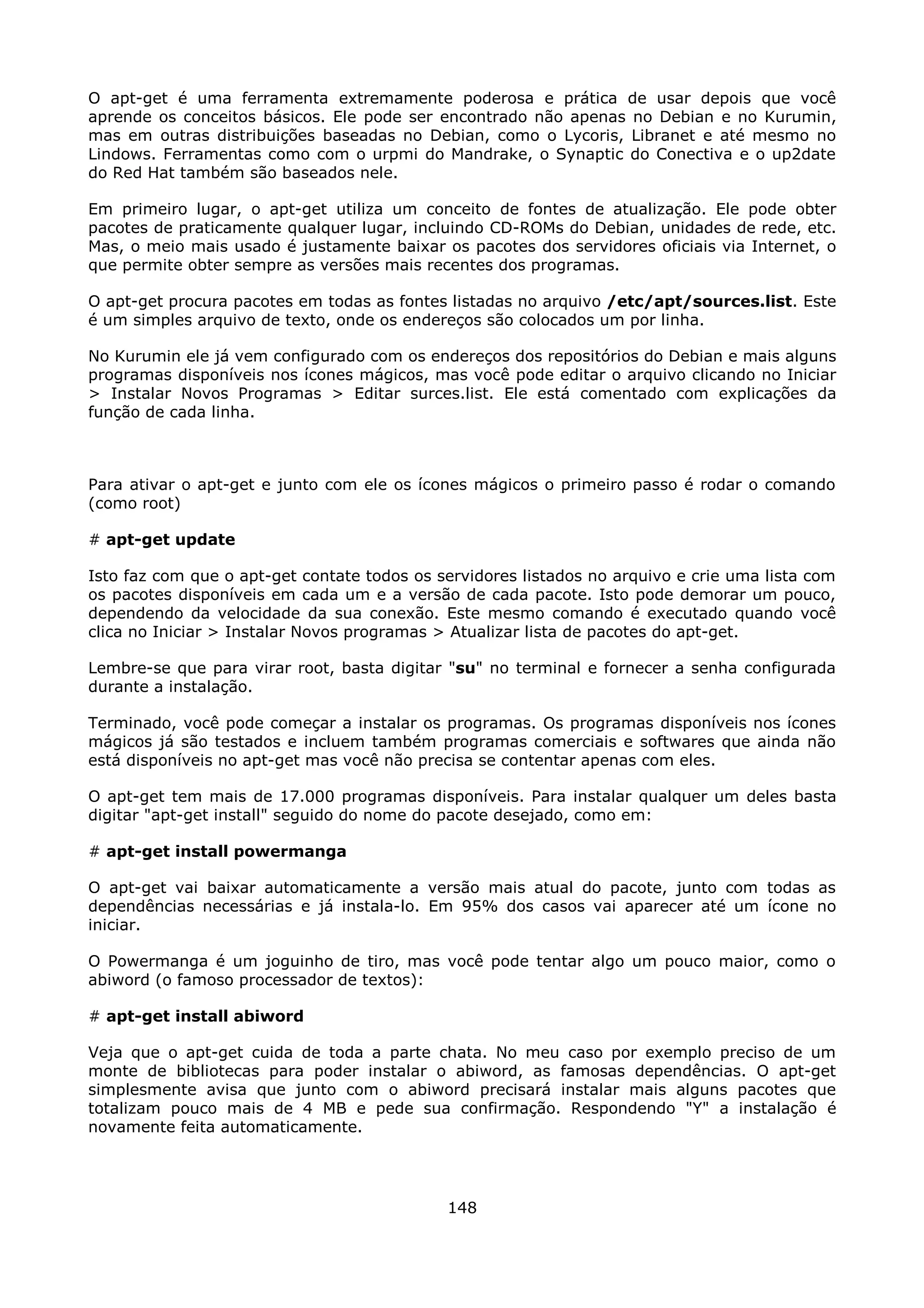 O apt-get é uma ferramenta extremamente poderosa e prática de usar depois que você
aprende os conceitos básicos. Ele pode ser encontrado não apenas no Debian e no Kurumin,
mas em outras distribuições baseadas no Debian, como o Lycoris, Libranet e até mesmo no
Lindows. Ferramentas como com o urpmi do Mandrake, o Synaptic do Conectiva e o up2date
do Red Hat também são baseados nele.

Em primeiro lugar, o apt-get utiliza um conceito de fontes de atualização. Ele pode obter
pacotes de praticamente qualquer lugar, incluindo CD-ROMs do Debian, unidades de rede, etc.
Mas, o meio mais usado é justamente baixar os pacotes dos servidores oficiais via Internet, o
que permite obter sempre as versões mais recentes dos programas.

O apt-get procura pacotes em todas as fontes listadas no arquivo /etc/apt/sources.list. Este
é um simples arquivo de texto, onde os endereços são colocados um por linha.

No Kurumin ele já vem configurado com os endereços dos repositórios do Debian e mais alguns
programas disponíveis nos ícones mágicos, mas você pode editar o arquivo clicando no Iniciar
> Instalar Novos Programas > Editar surces.list. Ele está comentado com explicações da
função de cada linha.



Para ativar o apt-get e junto com ele os ícones mágicos o primeiro passo é rodar o comando
(como root)

# apt-get update

Isto faz com que o apt-get contate todos os servidores listados no arquivo e crie uma lista com
os pacotes disponíveis em cada um e a versão de cada pacote. Isto pode demorar um pouco,
dependendo da velocidade da sua conexão. Este mesmo comando é executado quando você
clica no Iniciar > Instalar Novos programas > Atualizar lista de pacotes do apt-get.

Lembre-se que para virar root, basta digitar "su" no terminal e fornecer a senha configurada
durante a instalação.

Terminado, você pode começar a instalar os programas. Os programas disponíveis nos ícones
mágicos já são testados e incluem também programas comerciais e softwares que ainda não
está disponíveis no apt-get mas você não precisa se contentar apenas com eles.

O apt-get tem mais de 17.000 programas disponíveis. Para instalar qualquer um deles basta
digitar "apt-get install" seguido do nome do pacote desejado, como em:

# apt-get install powermanga

O apt-get vai baixar automaticamente a versão mais atual do pacote, junto com todas as
dependências necessárias e já instala-lo. Em 95% dos casos vai aparecer até um ícone no
iniciar.

O Powermanga é um joguinho de tiro, mas você pode tentar algo um pouco maior, como o
abiword (o famoso processador de textos):

# apt-get install abiword

Veja que o apt-get cuida de toda a parte chata. No meu caso por exemplo preciso de um
monte de bibliotecas para poder instalar o abiword, as famosas dependências. O apt-get
simplesmente avisa que junto com o abiword precisará instalar mais alguns pacotes que
totalizam pouco mais de 4 MB e pede sua confirmação. Respondendo "Y" a instalação é
novamente feita automaticamente.




                                             148
 