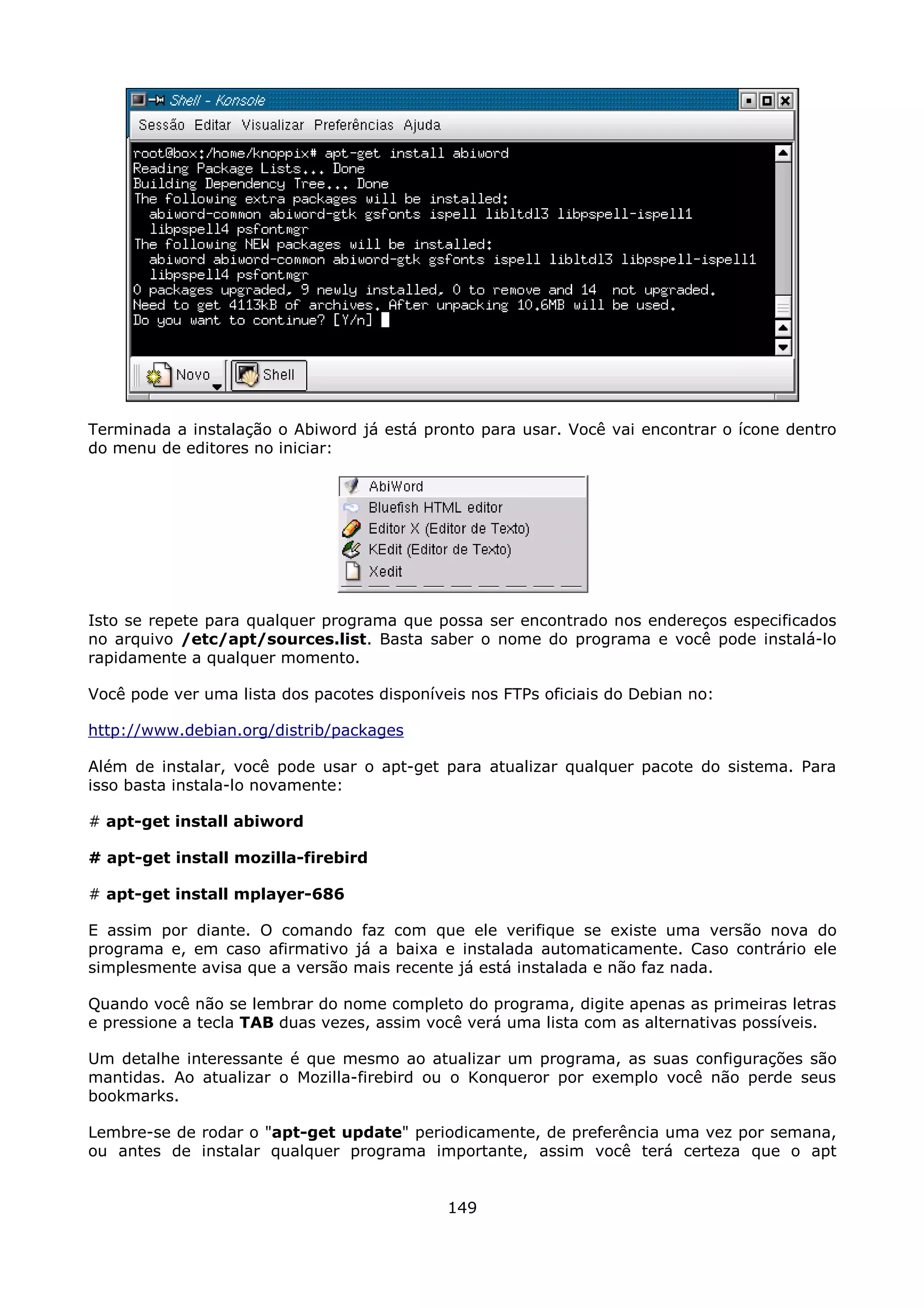 Terminada a instalação o Abiword já está pronto para usar. Você vai encontrar o ícone dentro
do menu de editores no iniciar:




Isto se repete para qualquer programa que possa ser encontrado nos endereços especificados
no arquivo /etc/apt/sources.list. Basta saber o nome do programa e você pode instalá-lo
rapidamente a qualquer momento.

Você pode ver uma lista dos pacotes disponíveis nos FTPs oficiais do Debian no:

http://www.debian.org/distrib/packages

Além de instalar, você pode usar o apt-get para atualizar qualquer pacote do sistema. Para
isso basta instala-lo novamente:

# apt-get install abiword

# apt-get install mozilla-firebird

# apt-get install mplayer-686

E assim por diante. O comando faz com que ele verifique se existe uma versão nova do
programa e, em caso afirmativo já a baixa e instalada automaticamente. Caso contrário ele
simplesmente avisa que a versão mais recente já está instalada e não faz nada.

Quando você não se lembrar do nome completo do programa, digite apenas as primeiras letras
e pressione a tecla TAB duas vezes, assim você verá uma lista com as alternativas possíveis.

Um detalhe interessante é que mesmo ao atualizar um programa, as suas configurações são
mantidas. Ao atualizar o Mozilla-firebird ou o Konqueror por exemplo você não perde seus
bookmarks.

Lembre-se de rodar o "apt-get update" periodicamente, de preferência uma vez por semana,
ou antes de instalar qualquer programa importante, assim você terá certeza que o apt


                                             149
 