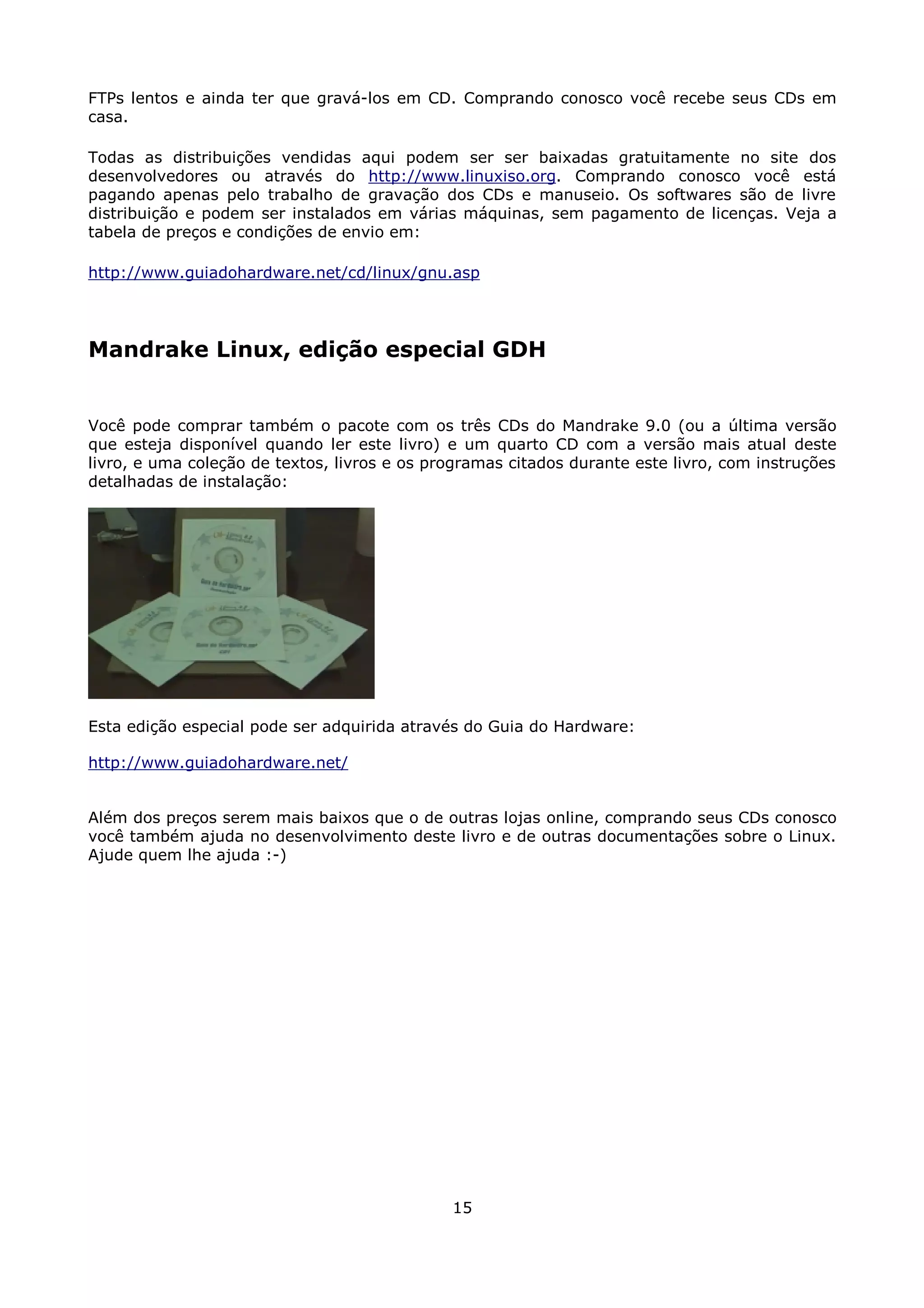 FTPs lentos e ainda ter que gravá-los em CD. Comprando conosco você recebe seus CDs em
casa.

Todas as distribuições vendidas aqui podem ser ser baixadas gratuitamente no site dos
desenvolvedores ou através do http://www.linuxiso.org. Comprando conosco você está
pagando apenas pelo trabalho de gravação dos CDs e manuseio. Os softwares são de livre
distribuição e podem ser instalados em várias máquinas, sem pagamento de licenças. Veja a
tabela de preços e condições de envio em:

http://www.guiadohardware.net/cd/linux/gnu.asp




Mandrake Linux, edição especial GDH


Você pode comprar também o pacote com os três CDs do Mandrake 9.0 (ou a última versão
que esteja disponível quando ler este livro) e um quarto CD com a versão mais atual deste
livro, e uma coleção de textos, livros e os programas citados durante este livro, com instruções
detalhadas de instalação:




Esta edição especial pode ser adquirida através do Guia do Hardware:

http://www.guiadohardware.net/


Além dos preços serem mais baixos que o de outras lojas online, comprando seus CDs conosco
você também ajuda no desenvolvimento deste livro e de outras documentações sobre o Linux.
Ajude quem lhe ajuda :-)




                                              15
 
