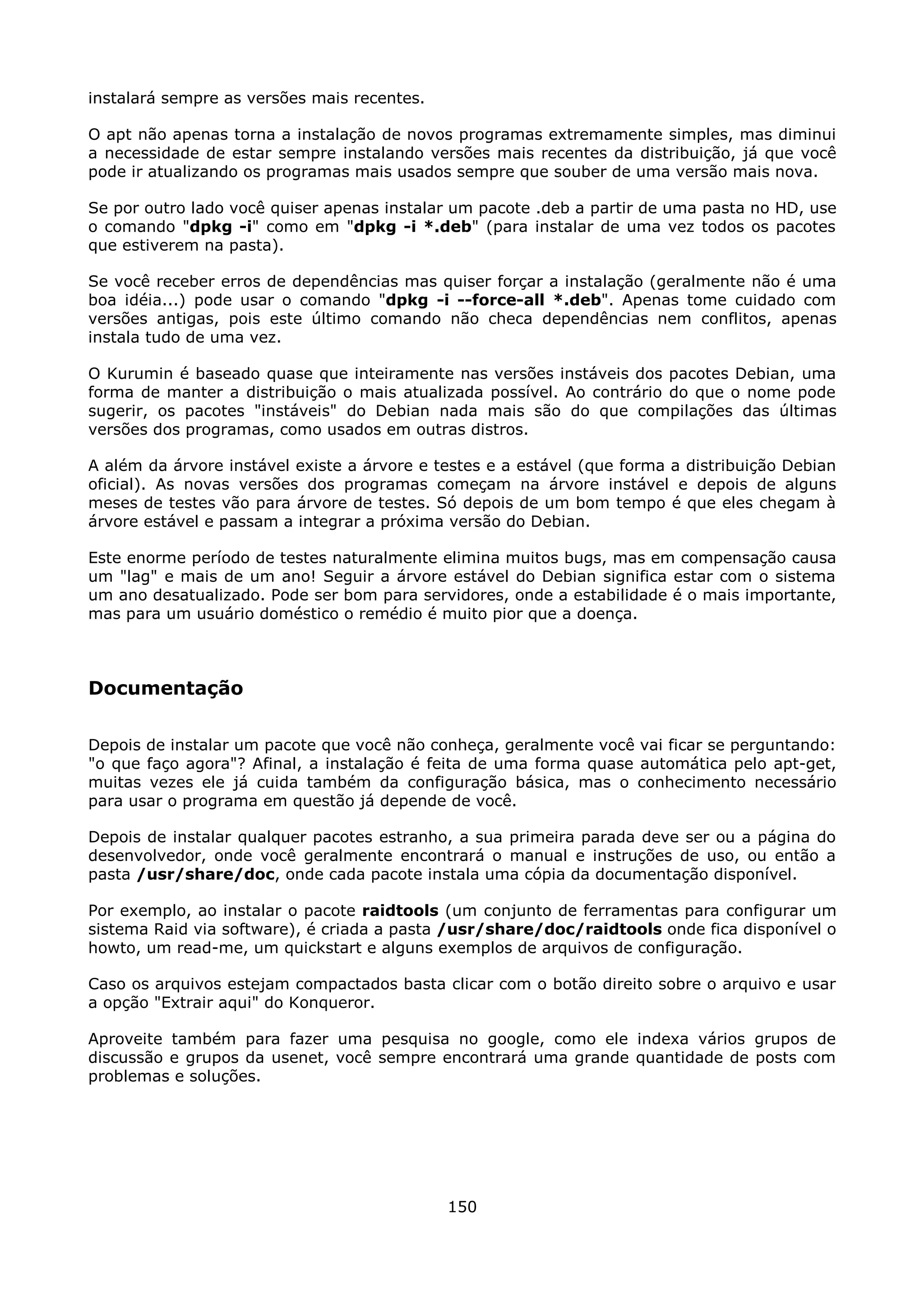 instalará sempre as versões mais recentes.

O apt não apenas torna a instalação de novos programas extremamente simples, mas diminui
a necessidade de estar sempre instalando versões mais recentes da distribuição, já que você
pode ir atualizando os programas mais usados sempre que souber de uma versão mais nova.

Se por outro lado você quiser apenas instalar um pacote .deb a partir de uma pasta no HD, use
o comando "dpkg -i" como em "dpkg -i *.deb" (para instalar de uma vez todos os pacotes
que estiverem na pasta).

Se você receber erros de dependências mas quiser forçar a instalação (geralmente não é uma
boa idéia...) pode usar o comando "dpkg -i --force-all *.deb". Apenas tome cuidado com
versões antigas, pois este último comando não checa dependências nem conflitos, apenas
instala tudo de uma vez.

O Kurumin é baseado quase que inteiramente nas versões instáveis dos pacotes Debian, uma
forma de manter a distribuição o mais atualizada possível. Ao contrário do que o nome pode
sugerir, os pacotes "instáveis" do Debian nada mais são do que compilações das últimas
versões dos programas, como usados em outras distros.

A além da árvore instável existe a árvore e testes e a estável (que forma a distribuição Debian
oficial). As novas versões dos programas começam na árvore instável e depois de alguns
meses de testes vão para árvore de testes. Só depois de um bom tempo é que eles chegam à
árvore estável e passam a integrar a próxima versão do Debian.

Este enorme período de testes naturalmente elimina muitos bugs, mas em compensação causa
um "lag" e mais de um ano! Seguir a árvore estável do Debian significa estar com o sistema
um ano desatualizado. Pode ser bom para servidores, onde a estabilidade é o mais importante,
mas para um usuário doméstico o remédio é muito pior que a doença.



Documentação

Depois de instalar um pacote que você não conheça, geralmente você vai ficar se perguntando:
"o que faço agora"? Afinal, a instalação é feita de uma forma quase automática pelo apt-get,
muitas vezes ele já cuida também da configuração básica, mas o conhecimento necessário
para usar o programa em questão já depende de você.

Depois de instalar qualquer pacotes estranho, a sua primeira parada deve ser ou a página do
desenvolvedor, onde você geralmente encontrará o manual e instruções de uso, ou então a
pasta /usr/share/doc, onde cada pacote instala uma cópia da documentação disponível.

Por exemplo, ao instalar o pacote raidtools (um conjunto de ferramentas para configurar um
sistema Raid via software), é criada a pasta /usr/share/doc/raidtools onde fica disponível o
howto, um read-me, um quickstart e alguns exemplos de arquivos de configuração.

Caso os arquivos estejam compactados basta clicar com o botão direito sobre o arquivo e usar
a opção "Extrair aqui" do Konqueror.

Aproveite também para fazer uma pesquisa no google, como ele indexa vários grupos de
discussão e grupos da usenet, você sempre encontrará uma grande quantidade de posts com
problemas e soluções.




                                             150
 