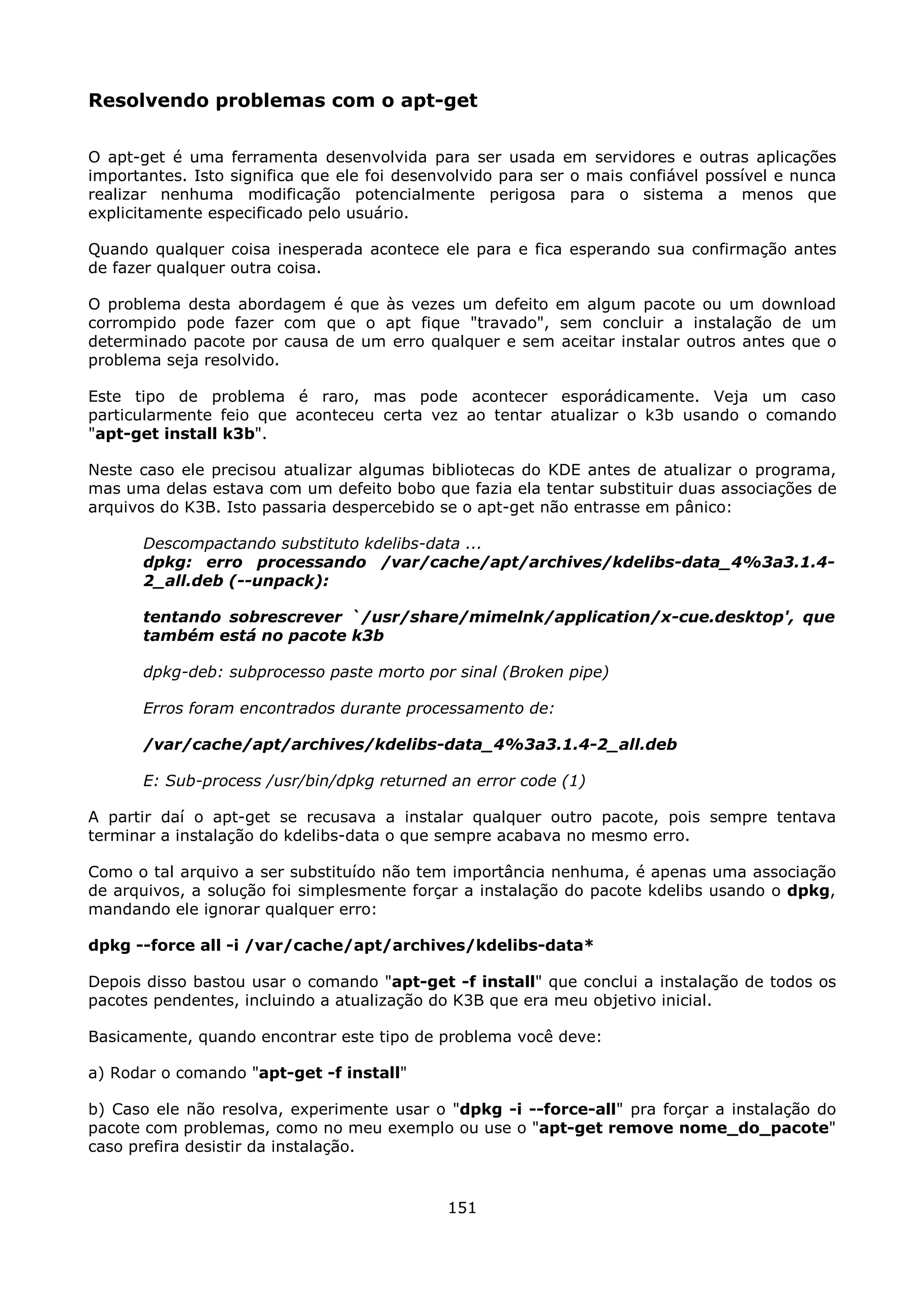 Resolvendo problemas com o apt-get

O apt-get é uma ferramenta desenvolvida para ser usada em servidores e outras aplicações
importantes. Isto significa que ele foi desenvolvido para ser o mais confiável possível e nunca
realizar nenhuma modificação potencialmente perigosa para o sistema a menos que
explicitamente especificado pelo usuário.

Quando qualquer coisa inesperada acontece ele para e fica esperando sua confirmação antes
de fazer qualquer outra coisa.

O problema desta abordagem é que às vezes um defeito em algum pacote ou um download
corrompido pode fazer com que o apt fique "travado", sem concluir a instalação de um
determinado pacote por causa de um erro qualquer e sem aceitar instalar outros antes que o
problema seja resolvido.

Este tipo de problema é raro, mas pode acontecer esporádicamente. Veja um caso
particularmente feio que aconteceu certa vez ao tentar atualizar o k3b usando o comando
"apt-get install k3b".

Neste caso ele precisou atualizar algumas bibliotecas do KDE antes de atualizar o programa,
mas uma delas estava com um defeito bobo que fazia ela tentar substituir duas associações de
arquivos do K3B. Isto passaria despercebido se o apt-get não entrasse em pânico:

      Descompactando substituto kdelibs-data ...
      dpkg: erro processando /var/cache/apt/archives/kdelibs-data_4%3a3.1.4-
      2_all.deb (--unpack):

      tentando sobrescrever `/usr/share/mimelnk/application/x-cue.desktop', que
      também está no pacote k3b

      dpkg-deb: subprocesso paste morto por sinal (Broken pipe)

      Erros foram encontrados durante processamento de:

      /var/cache/apt/archives/kdelibs-data_4%3a3.1.4-2_all.deb

      E: Sub-process /usr/bin/dpkg returned an error code (1)

A partir daí o apt-get se recusava a instalar qualquer outro pacote, pois sempre tentava
terminar a instalação do kdelibs-data o que sempre acabava no mesmo erro.

Como o tal arquivo a ser substituído não tem importância nenhuma, é apenas uma associação
de arquivos, a solução foi simplesmente forçar a instalação do pacote kdelibs usando o dpkg,
mandando ele ignorar qualquer erro:

dpkg --force all -i /var/cache/apt/archives/kdelibs-data*

Depois disso bastou usar o comando "apt-get -f install" que conclui a instalação de todos os
pacotes pendentes, incluindo a atualização do K3B que era meu objetivo inicial.

Basicamente, quando encontrar este tipo de problema você deve:

a) Rodar o comando "apt-get -f install"

b) Caso ele não resolva, experimente usar o "dpkg -i --force-all" pra forçar a instalação do
pacote com problemas, como no meu exemplo ou use o "apt-get remove nome_do_pacote"
caso prefira desistir da instalação.


                                             151
 