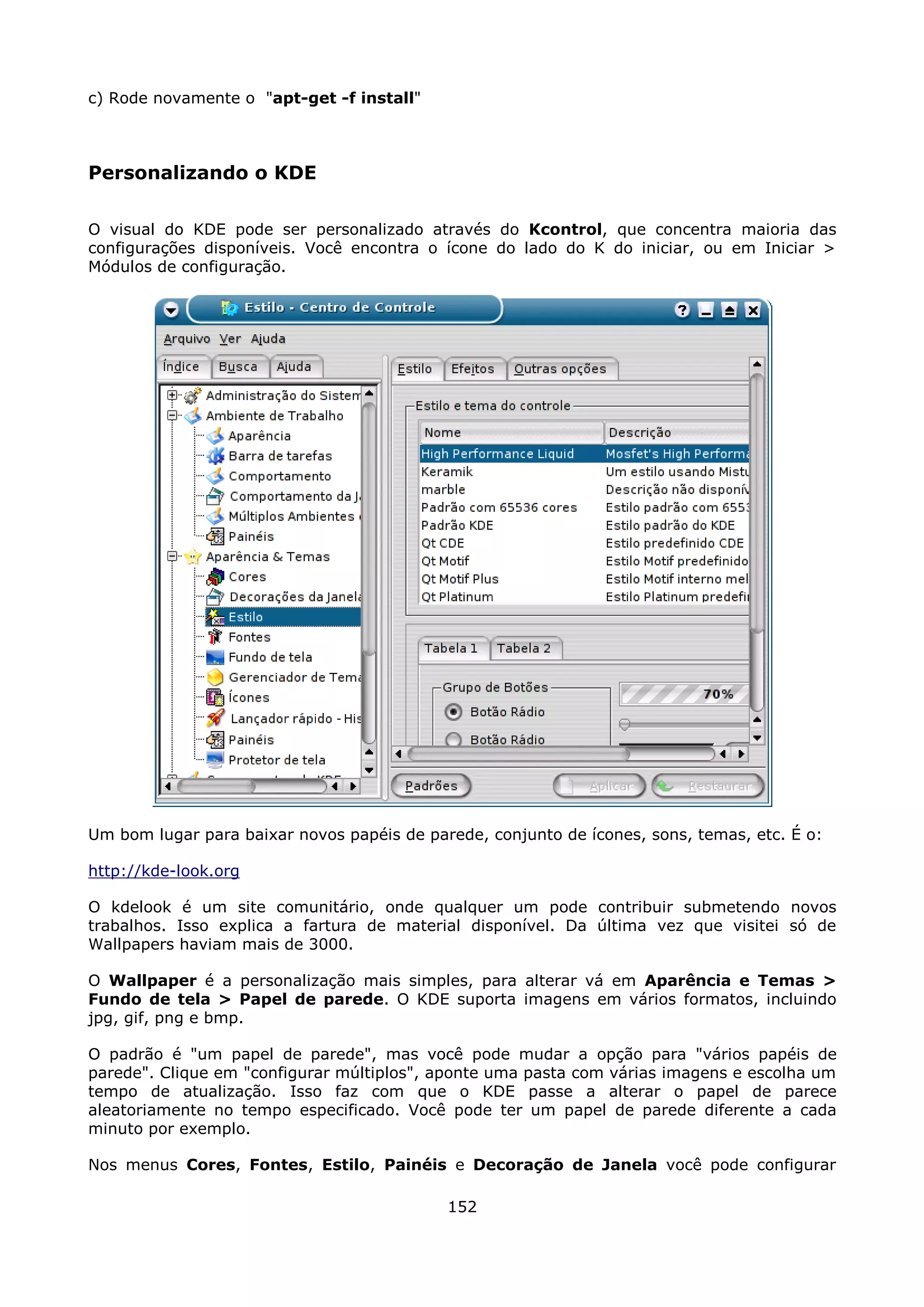 c) Rode novamente o "apt-get -f install"



Personalizando o KDE

O visual do KDE pode ser personalizado através do Kcontrol, que concentra maioria das
configurações disponíveis. Você encontra o ícone do lado do K do iniciar, ou em Iniciar >
Módulos de configuração.




Um bom lugar para baixar novos papéis de parede, conjunto de ícones, sons, temas, etc. É o:

http://kde-look.org

O kdelook é um site comunitário, onde qualquer um pode contribuir submetendo novos
trabalhos. Isso explica a fartura de material disponível. Da última vez que visitei só de
Wallpapers haviam mais de 3000.

O Wallpaper é a personalização mais simples, para alterar vá em Aparência e Temas >
Fundo de tela > Papel de parede. O KDE suporta imagens em vários formatos, incluindo
jpg, gif, png e bmp.

O padrão é "um papel de parede", mas você pode mudar a opção para "vários papéis de
parede". Clique em "configurar múltiplos", aponte uma pasta com várias imagens e escolha um
tempo de atualização. Isso faz com que o KDE passe a alterar o papel de parece
aleatoriamente no tempo especificado. Você pode ter um papel de parede diferente a cada
minuto por exemplo.

Nos menus Cores, Fontes, Estilo, Painéis e Decoração de Janela você pode configurar

                                            152
 