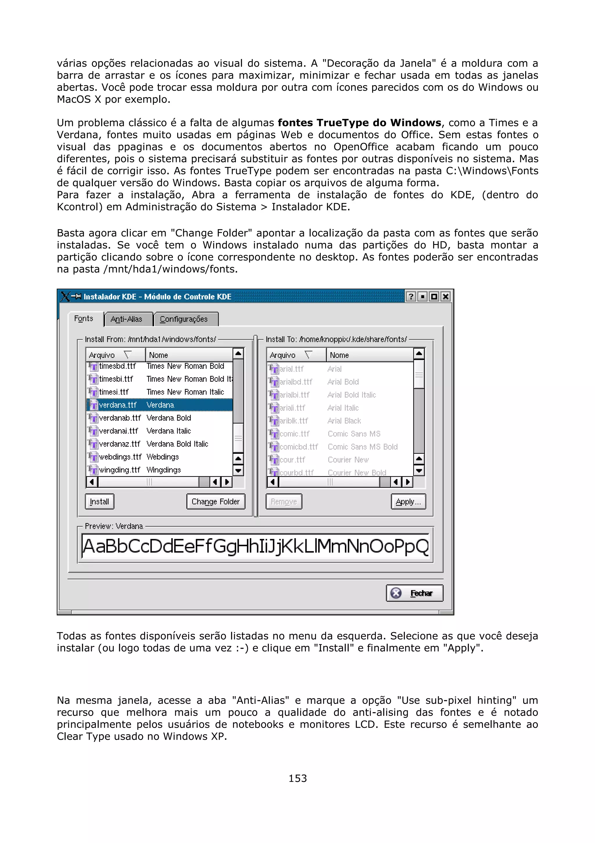 várias opções relacionadas ao visual do sistema. A "Decoração da Janela" é a moldura com a
barra de arrastar e os ícones para maximizar, minimizar e fechar usada em todas as janelas
abertas. Você pode trocar essa moldura por outra com ícones parecidos com os do Windows ou
MacOS X por exemplo.

Um problema clássico é a falta de algumas fontes TrueType do Windows, como a Times e a
Verdana, fontes muito usadas em páginas Web e documentos do Office. Sem estas fontes o
visual das ppaginas e os documentos abertos no OpenOffice acabam ficando um pouco
diferentes, pois o sistema precisará substituir as fontes por outras disponíveis no sistema. Mas
é fácil de corrigir isso. As fontes TrueType podem ser encontradas na pasta C:WindowsFonts
de qualquer versão do Windows. Basta copiar os arquivos de alguma forma.
Para fazer a instalação, Abra a ferramenta de instalação de fontes do KDE, (dentro do
Kcontrol) em Administração do Sistema > Instalador KDE.

Basta agora clicar em "Change Folder" apontar a localização da pasta com as fontes que serão
instaladas. Se você tem o Windows instalado numa das partições do HD, basta montar a
partição clicando sobre o ícone correspondente no desktop. As fontes poderão ser encontradas
na pasta /mnt/hda1/windows/fonts.




Todas as fontes disponíveis serão listadas no menu da esquerda. Selecione as que você deseja
instalar (ou logo todas de uma vez :-) e clique em "Install" e finalmente em "Apply".




Na mesma janela, acesse a aba "Anti-Alias" e marque a opção "Use sub-pixel hinting" um
recurso que melhora mais um pouco a qualidade do anti-alising das fontes e é notado
principalmente pelos usuários de notebooks e monitores LCD. Este recurso é semelhante ao
Clear Type usado no Windows XP.



                                              153
 