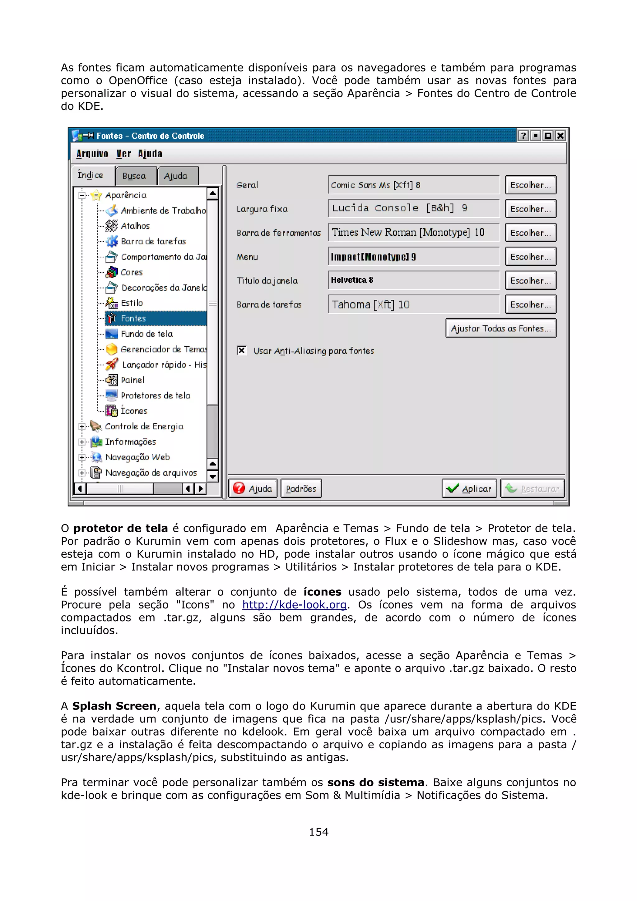 As fontes ficam automaticamente disponíveis para os navegadores e também para programas
como o OpenOffice (caso esteja instalado). Você pode também usar as novas fontes para
personalizar o visual do sistema, acessando a seção Aparência > Fontes do Centro de Controle
do KDE.




O protetor de tela é configurado em Aparência e Temas > Fundo de tela > Protetor de tela.
Por padrão o Kurumin vem com apenas dois protetores, o Flux e o Slideshow mas, caso você
esteja com o Kurumin instalado no HD, pode instalar outros usando o ícone mágico que está
em Iniciar > Instalar novos programas > Utilitários > Instalar protetores de tela para o KDE.

É possível também alterar o conjunto de ícones usado pelo sistema, todos de uma vez.
Procure pela seção "Icons" no http://kde-look.org. Os ícones vem na forma de arquivos
compactados em .tar.gz, alguns são bem grandes, de acordo com o número de ícones
incluuídos.

Para instalar os novos conjuntos de ícones baixados, acesse a seção Aparência e Temas >
Ícones do Kcontrol. Clique no "Instalar novos tema" e aponte o arquivo .tar.gz baixado. O resto
é feito automaticamente.

A Splash Screen, aquela tela com o logo do Kurumin que aparece durante a abertura do KDE
é na verdade um conjunto de imagens que fica na pasta /usr/share/apps/ksplash/pics. Você
pode baixar outras diferente no kdelook. Em geral você baixa um arquivo compactado em .
tar.gz e a instalação é feita descompactando o arquivo e copiando as imagens para a pasta /
usr/share/apps/ksplash/pics, substituindo as antigas.

Pra terminar você pode personalizar também os sons do sistema. Baixe alguns conjuntos no
kde-look e brinque com as configurações em Som & Multimídia > Notificações do Sistema.


                                             154
 
