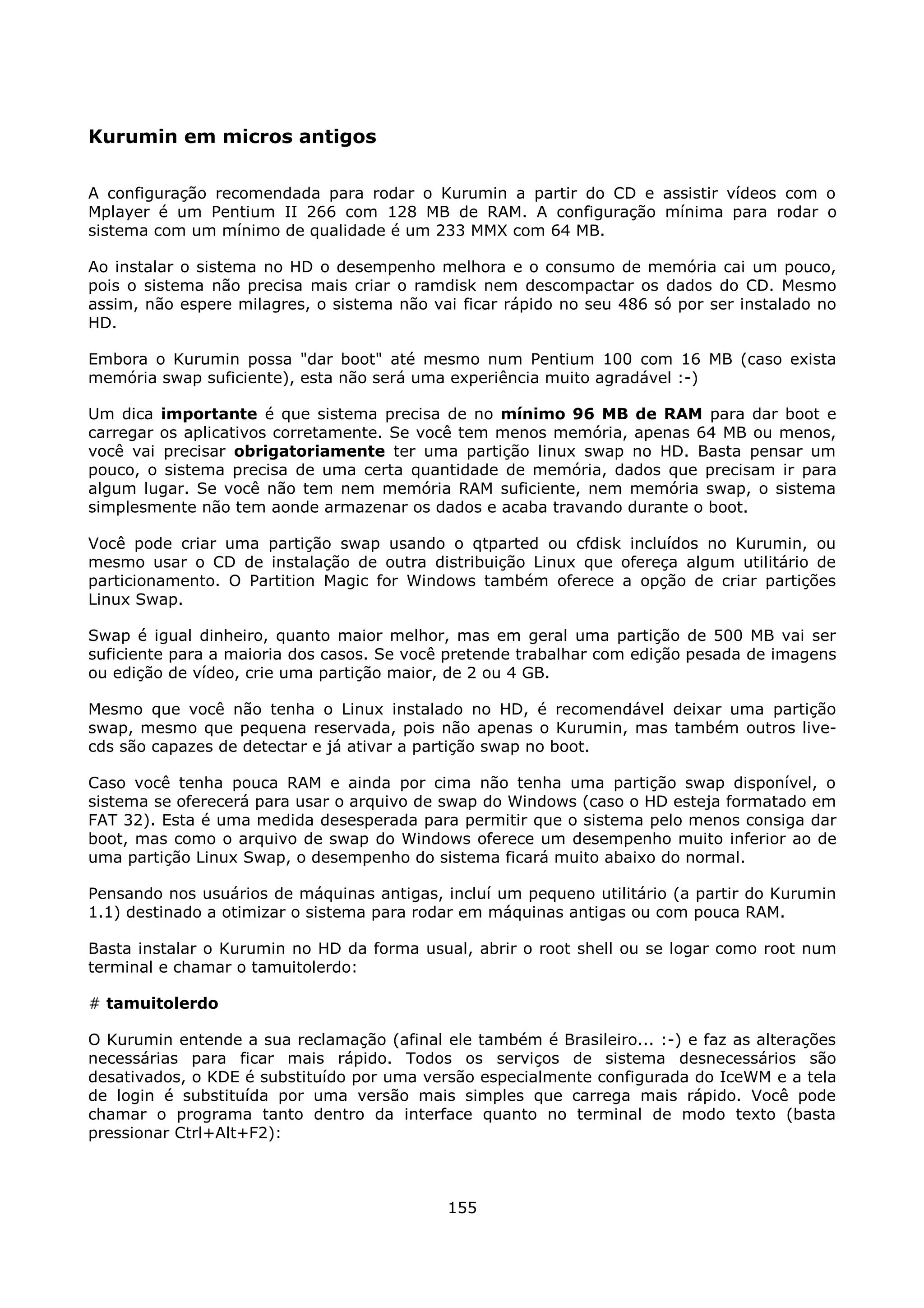Kurumin em micros antigos

A configuração recomendada para rodar o Kurumin a partir do CD e assistir vídeos com o
Mplayer é um Pentium II 266 com 128 MB de RAM. A configuração mínima para rodar o
sistema com um mínimo de qualidade é um 233 MMX com 64 MB.

Ao instalar o sistema no HD o desempenho melhora e o consumo de memória cai um pouco,
pois o sistema não precisa mais criar o ramdisk nem descompactar os dados do CD. Mesmo
assim, não espere milagres, o sistema não vai ficar rápido no seu 486 só por ser instalado no
HD.

Embora o Kurumin possa "dar boot" até mesmo num Pentium 100 com 16 MB (caso exista
memória swap suficiente), esta não será uma experiência muito agradável :-)

Um dica importante é que sistema precisa de no mínimo 96 MB de RAM para dar boot e
carregar os aplicativos corretamente. Se você tem menos memória, apenas 64 MB ou menos,
você vai precisar obrigatoriamente ter uma partição linux swap no HD. Basta pensar um
pouco, o sistema precisa de uma certa quantidade de memória, dados que precisam ir para
algum lugar. Se você não tem nem memória RAM suficiente, nem memória swap, o sistema
simplesmente não tem aonde armazenar os dados e acaba travando durante o boot.

Você pode criar uma partição swap usando o qtparted ou cfdisk incluídos no Kurumin, ou
mesmo usar o CD de instalação de outra distribuição Linux que ofereça algum utilitário de
particionamento. O Partition Magic for Windows também oferece a opção de criar partições
Linux Swap.

Swap é igual dinheiro, quanto maior melhor, mas em geral uma partição de 500 MB vai ser
suficiente para a maioria dos casos. Se você pretende trabalhar com edição pesada de imagens
ou edição de vídeo, crie uma partição maior, de 2 ou 4 GB.

Mesmo que você não tenha o Linux instalado no HD, é recomendável deixar uma partição
swap, mesmo que pequena reservada, pois não apenas o Kurumin, mas também outros live-
cds são capazes de detectar e já ativar a partição swap no boot.

Caso você tenha pouca RAM e ainda por cima não tenha uma partição swap disponível, o
sistema se oferecerá para usar o arquivo de swap do Windows (caso o HD esteja formatado em
FAT 32). Esta é uma medida desesperada para permitir que o sistema pelo menos consiga dar
boot, mas como o arquivo de swap do Windows oferece um desempenho muito inferior ao de
uma partição Linux Swap, o desempenho do sistema ficará muito abaixo do normal.

Pensando nos usuários de máquinas antigas, incluí um pequeno utilitário (a partir do Kurumin
1.1) destinado a otimizar o sistema para rodar em máquinas antigas ou com pouca RAM.

Basta instalar o Kurumin no HD da forma usual, abrir o root shell ou se logar como root num
terminal e chamar o tamuitolerdo:

# tamuitolerdo

O Kurumin entende a sua reclamação (afinal ele também é Brasileiro... :-) e faz as alterações
necessárias para ficar mais rápido. Todos os serviços de sistema desnecessários são
desativados, o KDE é substituído por uma versão especialmente configurada do IceWM e a tela
de login é substituída por uma versão mais simples que carrega mais rápido. Você pode
chamar o programa tanto dentro da interface quanto no terminal de modo texto (basta
pressionar Ctrl+Alt+F2):



                                            155
 