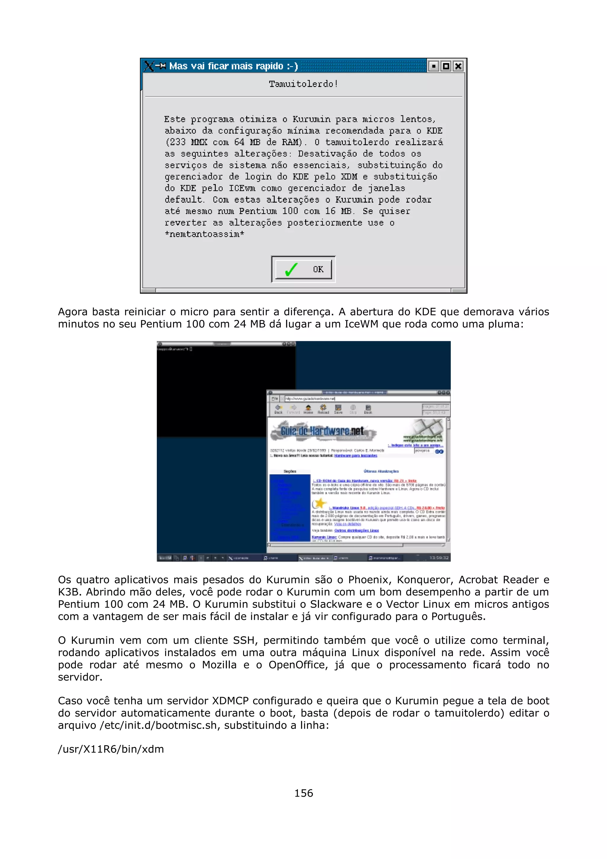 Agora basta reiniciar o micro para sentir a diferença. A abertura do KDE que demorava vários
minutos no seu Pentium 100 com 24 MB dá lugar a um IceWM que roda como uma pluma:




Os quatro aplicativos mais pesados do Kurumin são o Phoenix, Konqueror, Acrobat Reader e
K3B. Abrindo mão deles, você pode rodar o Kurumin com um bom desempenho a partir de um
Pentium 100 com 24 MB. O Kurumin substitui o Slackware e o Vector Linux em micros antigos
com a vantagem de ser mais fácil de instalar e já vir configurado para o Português.

O Kurumin vem com um cliente SSH, permitindo também que você o utilize como terminal,
rodando aplicativos instalados em uma outra máquina Linux disponível na rede. Assim você
pode rodar até mesmo o Mozilla e o OpenOffice, já que o processamento ficará todo no
servidor.

Caso você tenha um servidor XDMCP configurado e queira que o Kurumin pegue a tela de boot
do servidor automaticamente durante o boot, basta (depois de rodar o tamuitolerdo) editar o
arquivo /etc/init.d/bootmisc.sh, substituindo a linha:

/usr/X11R6/bin/xdm



                                            156
 