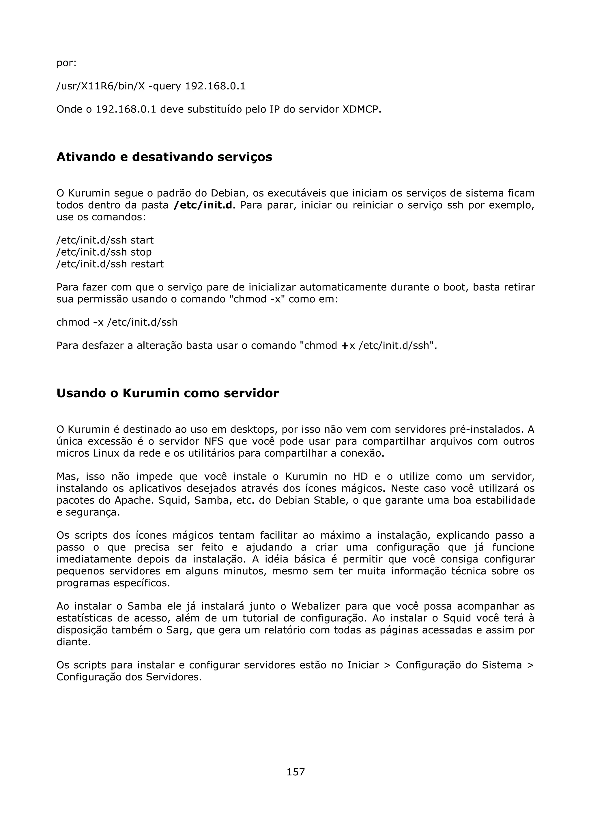 por:

/usr/X11R6/bin/X -query 192.168.0.1

Onde o 192.168.0.1 deve substituído pelo IP do servidor XDMCP.



Ativando e desativando serviços

O Kurumin segue o padrão do Debian, os executáveis que iniciam os serviços de sistema ficam
todos dentro da pasta /etc/init.d. Para parar, iniciar ou reiniciar o serviço ssh por exemplo,
use os comandos:

/etc/init.d/ssh start
/etc/init.d/ssh stop
/etc/init.d/ssh restart

Para fazer com que o serviço pare de inicializar automaticamente durante o boot, basta retirar
sua permissão usando o comando "chmod -x" como em:

chmod -x /etc/init.d/ssh

Para desfazer a alteração basta usar o comando "chmod +x /etc/init.d/ssh".



Usando o Kurumin como servidor

O Kurumin é destinado ao uso em desktops, por isso não vem com servidores pré-instalados. A
única excessão é o servidor NFS que você pode usar para compartilhar arquivos com outros
micros Linux da rede e os utilitários para compartilhar a conexão.

Mas, isso não impede que você instale o Kurumin no HD e o utilize como um servidor,
instalando os aplicativos desejados através dos ícones mágicos. Neste caso você utilizará os
pacotes do Apache. Squid, Samba, etc. do Debian Stable, o que garante uma boa estabilidade
e segurança.

Os scripts dos ícones mágicos tentam facilitar ao máximo a instalação, explicando passo a
passo o que precisa ser feito e ajudando a criar uma configuração que já funcione
imediatamente depois da instalação. A idéia básica é permitir que você consiga configurar
pequenos servidores em alguns minutos, mesmo sem ter muita informação técnica sobre os
programas específicos.

Ao instalar o Samba ele já instalará junto o Webalizer para que você possa acompanhar as
estatísticas de acesso, além de um tutorial de configuração. Ao instalar o Squid você terá à
disposição também o Sarg, que gera um relatório com todas as páginas acessadas e assim por
diante.

Os scripts para instalar e configurar servidores estão no Iniciar > Configuração do Sistema >
Configuração dos Servidores.




                                             157
 