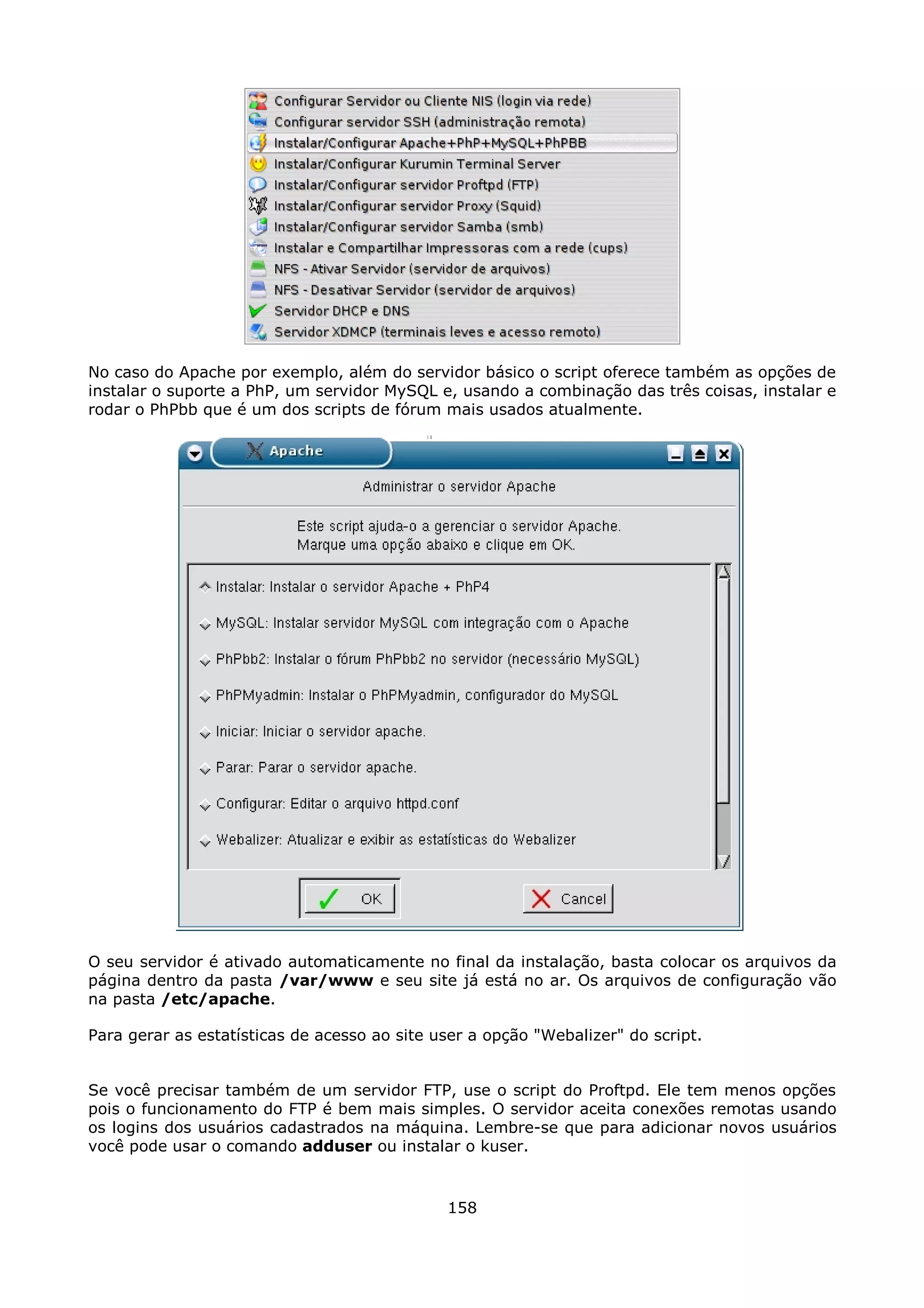 No caso do Apache por exemplo, além do servidor básico o script oferece também as opções de
instalar o suporte a PhP, um servidor MySQL e, usando a combinação das três coisas, instalar e
rodar o PhPbb que é um dos scripts de fórum mais usados atualmente.




O seu servidor é ativado automaticamente no final da instalação, basta colocar os arquivos da
página dentro da pasta /var/www e seu site já está no ar. Os arquivos de configuração vão
na pasta /etc/apache.

Para gerar as estatísticas de acesso ao site user a opção "Webalizer" do script.


Se você precisar também de um servidor FTP, use o script do Proftpd. Ele tem menos opções
pois o funcionamento do FTP é bem mais simples. O servidor aceita conexões remotas usando
os logins dos usuários cadastrados na máquina. Lembre-se que para adicionar novos usuários
você pode usar o comando adduser ou instalar o kuser.


                                              158
 
