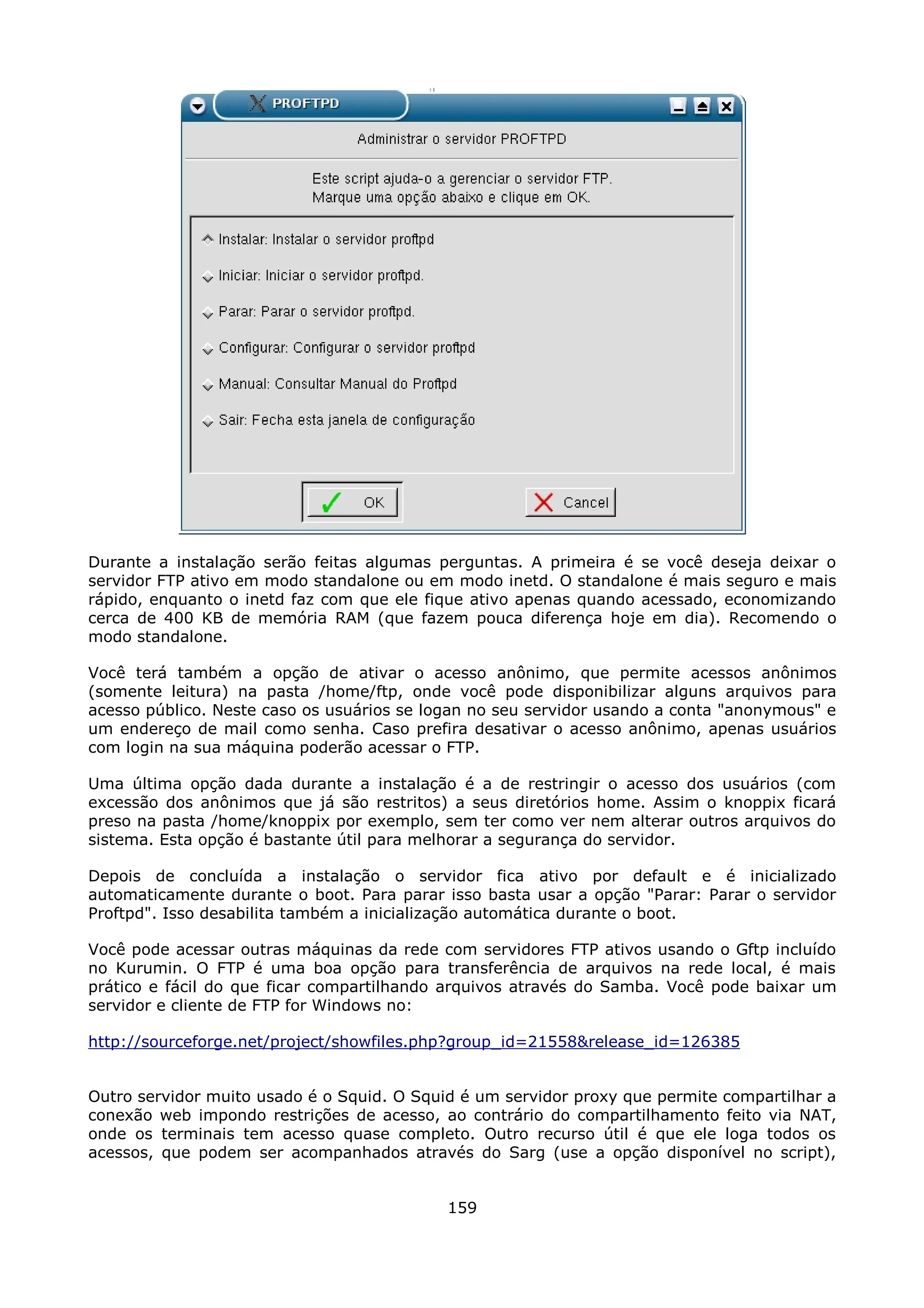 Durante a instalação serão feitas algumas perguntas. A primeira é se você deseja deixar o
servidor FTP ativo em modo standalone ou em modo inetd. O standalone é mais seguro e mais
rápido, enquanto o inetd faz com que ele fique ativo apenas quando acessado, economizando
cerca de 400 KB de memória RAM (que fazem pouca diferença hoje em dia). Recomendo o
modo standalone.

Você terá também a opção de ativar o acesso anônimo, que permite acessos anônimos
(somente leitura) na pasta /home/ftp, onde você pode disponibilizar alguns arquivos para
acesso público. Neste caso os usuários se logan no seu servidor usando a conta "anonymous" e
um endereço de mail como senha. Caso prefira desativar o acesso anônimo, apenas usuários
com login na sua máquina poderão acessar o FTP.

Uma última opção dada durante a instalação é a de restringir o acesso dos usuários (com
excessão dos anônimos que já são restritos) a seus diretórios home. Assim o knoppix ficará
preso na pasta /home/knoppix por exemplo, sem ter como ver nem alterar outros arquivos do
sistema. Esta opção é bastante útil para melhorar a segurança do servidor.

Depois de concluída a instalação o servidor fica ativo por default e é inicializado
automaticamente durante o boot. Para parar isso basta usar a opção "Parar: Parar o servidor
Proftpd". Isso desabilita também a inicialização automática durante o boot.

Você pode acessar outras máquinas da rede com servidores FTP ativos usando o Gftp incluído
no Kurumin. O FTP é uma boa opção para transferência de arquivos na rede local, é mais
prático e fácil do que ficar compartilhando arquivos através do Samba. Você pode baixar um
servidor e cliente de FTP for Windows no:

http://sourceforge.net/project/showfiles.php?group_id=21558&release_id=126385


Outro servidor muito usado é o Squid. O Squid é um servidor proxy que permite compartilhar a
conexão web impondo restrições de acesso, ao contrário do compartilhamento feito via NAT,
onde os terminais tem acesso quase completo. Outro recurso útil é que ele loga todos os
acessos, que podem ser acompanhados através do Sarg (use a opção disponível no script),


                                            159
 