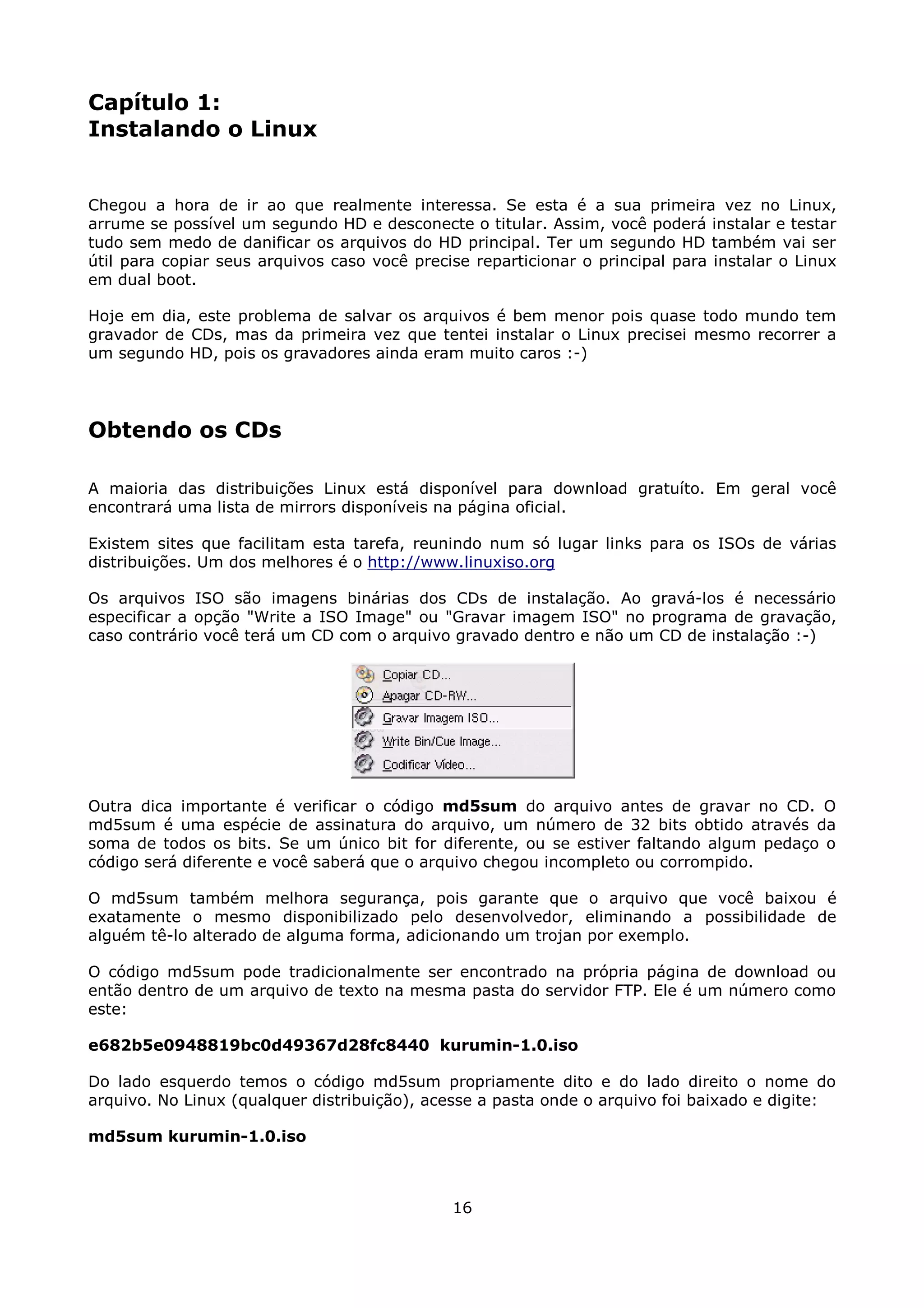 Capítulo 1:
Instalando o Linux


Chegou a hora de ir ao que realmente interessa. Se esta é a sua primeira vez no Linux,
arrume se possível um segundo HD e desconecte o titular. Assim, você poderá instalar e testar
tudo sem medo de danificar os arquivos do HD principal. Ter um segundo HD também vai ser
útil para copiar seus arquivos caso você precise reparticionar o principal para instalar o Linux
em dual boot.

Hoje em dia, este problema de salvar os arquivos é bem menor pois quase todo mundo tem
gravador de CDs, mas da primeira vez que tentei instalar o Linux precisei mesmo recorrer a
um segundo HD, pois os gravadores ainda eram muito caros :-)




Obtendo os CDs

A maioria das distribuições Linux está disponível para download gratuíto. Em geral você
encontrará uma lista de mirrors disponíveis na página oficial.

Existem sites que facilitam esta tarefa, reunindo num só lugar links para os ISOs de várias
distribuições. Um dos melhores é o http://www.linuxiso.org

Os arquivos ISO são imagens binárias dos CDs de instalação. Ao gravá-los é necessário
especificar a opção "Write a ISO Image" ou "Gravar imagem ISO" no programa de gravação,
caso contrário você terá um CD com o arquivo gravado dentro e não um CD de instalação :-)




Outra dica importante é verificar o código md5sum do arquivo antes de gravar no CD. O
md5sum é uma espécie de assinatura do arquivo, um número de 32 bits obtido através da
soma de todos os bits. Se um único bit for diferente, ou se estiver faltando algum pedaço o
código será diferente e você saberá que o arquivo chegou incompleto ou corrompido.

O md5sum também melhora segurança, pois garante que o arquivo que você baixou é
exatamente o mesmo disponibilizado pelo desenvolvedor, eliminando a possibilidade de
alguém tê-lo alterado de alguma forma, adicionando um trojan por exemplo.

O código md5sum pode tradicionalmente ser encontrado na própria página de download ou
então dentro de um arquivo de texto na mesma pasta do servidor FTP. Ele é um número como
este:

e682b5e0948819bc0d49367d28fc8440 kurumin-1.0.iso

Do lado esquerdo temos o código md5sum propriamente dito e do lado direito o nome do
arquivo. No Linux (qualquer distribuição), acesse a pasta onde o arquivo foi baixado e digite:

md5sum kurumin-1.0.iso



                                              16
 