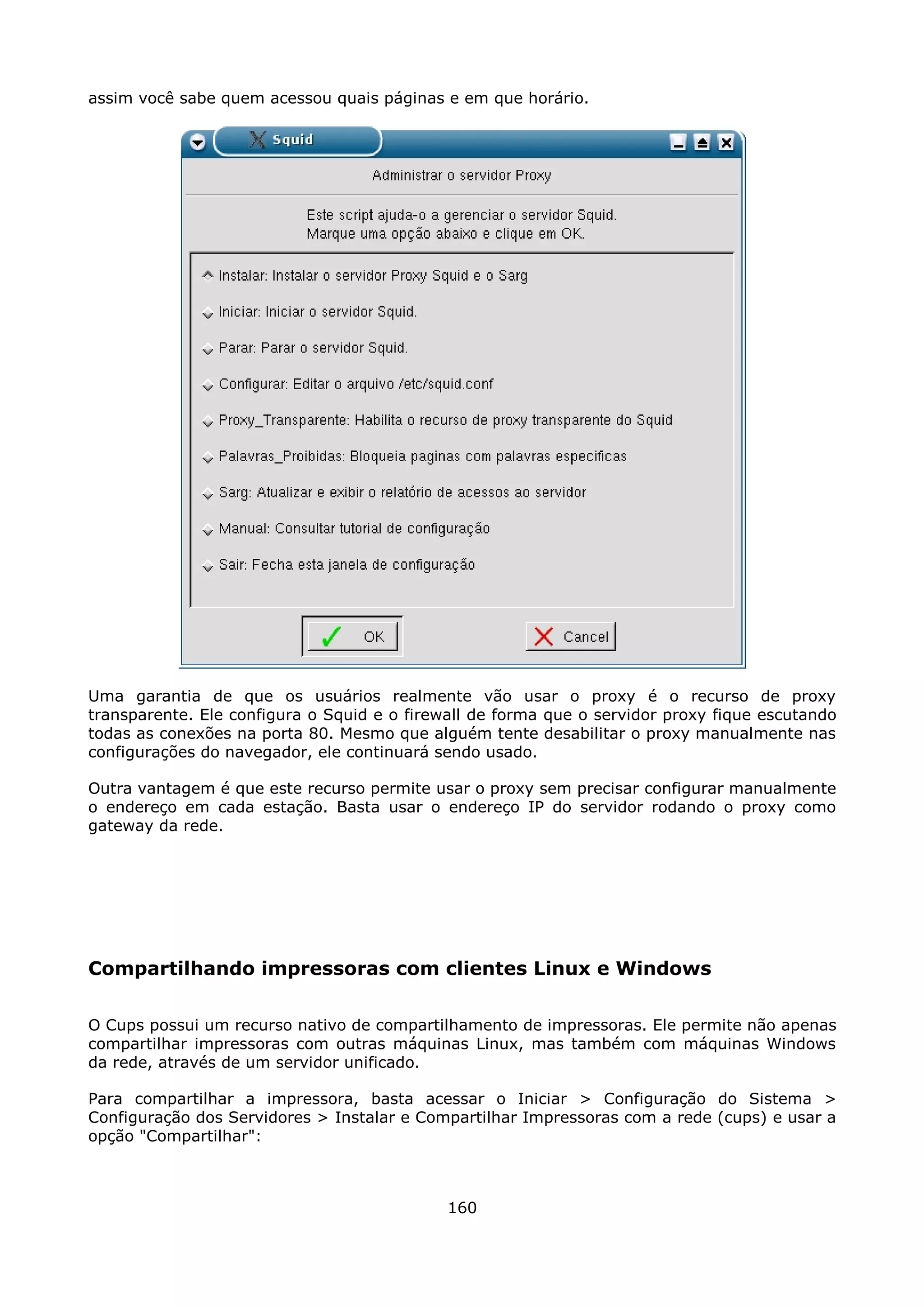 assim você sabe quem acessou quais páginas e em que horário.




Uma garantia de que os usuários realmente vão usar o proxy é o recurso de proxy
transparente. Ele configura o Squid e o firewall de forma que o servidor proxy fique escutando
todas as conexões na porta 80. Mesmo que alguém tente desabilitar o proxy manualmente nas
configurações do navegador, ele continuará sendo usado.

Outra vantagem é que este recurso permite usar o proxy sem precisar configurar manualmente
o endereço em cada estação. Basta usar o endereço IP do servidor rodando o proxy como
gateway da rede.




Compartilhando impressoras com clientes Linux e Windows

O Cups possui um recurso nativo de compartilhamento de impressoras. Ele permite não apenas
compartilhar impressoras com outras máquinas Linux, mas também com máquinas Windows
da rede, através de um servidor unificado.

Para compartilhar a impressora, basta acessar o Iniciar > Configuração do Sistema >
Configuração dos Servidores > Instalar e Compartilhar Impressoras com a rede (cups) e usar a
opção "Compartilhar":



                                             160
 