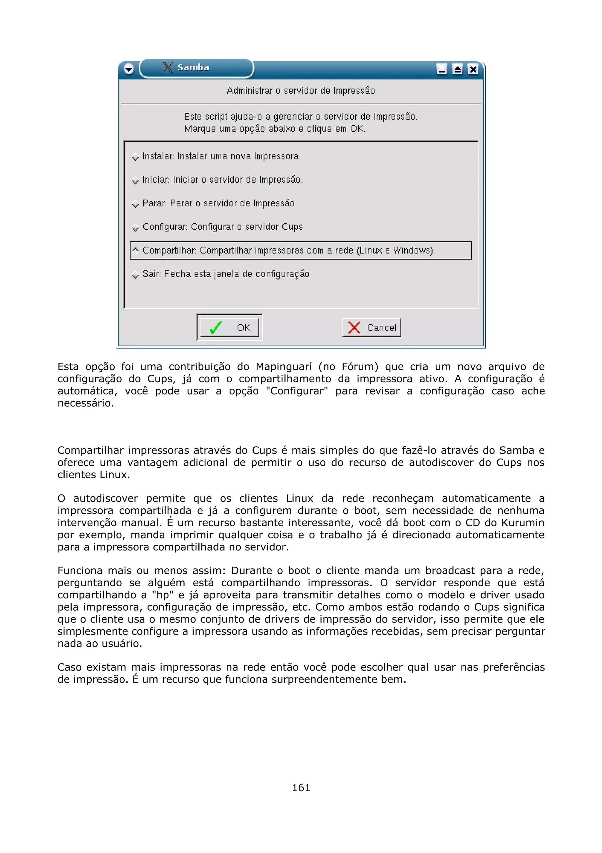 Esta opção foi uma contribuição do Mapinguarí (no Fórum) que cria um novo arquivo de
configuração do Cups, já com o compartilhamento da impressora ativo. A configuração é
automática, você pode usar a opção "Configurar" para revisar a configuração caso ache
necessário.



Compartilhar impressoras através do Cups é mais simples do que fazê-lo através do Samba e
oferece uma vantagem adicional de permitir o uso do recurso de autodiscover do Cups nos
clientes Linux.

O autodiscover permite que os clientes Linux da rede reconheçam automaticamente a
impressora compartilhada e já a configurem durante o boot, sem necessidade de nenhuma
intervenção manual. É um recurso bastante interessante, você dá boot com o CD do Kurumin
por exemplo, manda imprimir qualquer coisa e o trabalho já é direcionado automaticamente
para a impressora compartilhada no servidor.

Funciona mais ou menos assim: Durante o boot o cliente manda um broadcast para a rede,
perguntando se alguém está compartilhando impressoras. O servidor responde que está
compartilhando a "hp" e já aproveita para transmitir detalhes como o modelo e driver usado
pela impressora, configuração de impressão, etc. Como ambos estão rodando o Cups significa
que o cliente usa o mesmo conjunto de drivers de impressão do servidor, isso permite que ele
simplesmente configure a impressora usando as informações recebidas, sem precisar perguntar
nada ao usuário.

Caso existam mais impressoras na rede então você pode escolher qual usar nas preferências
de impressão. É um recurso que funciona surpreendentemente bem.




                                            161
 