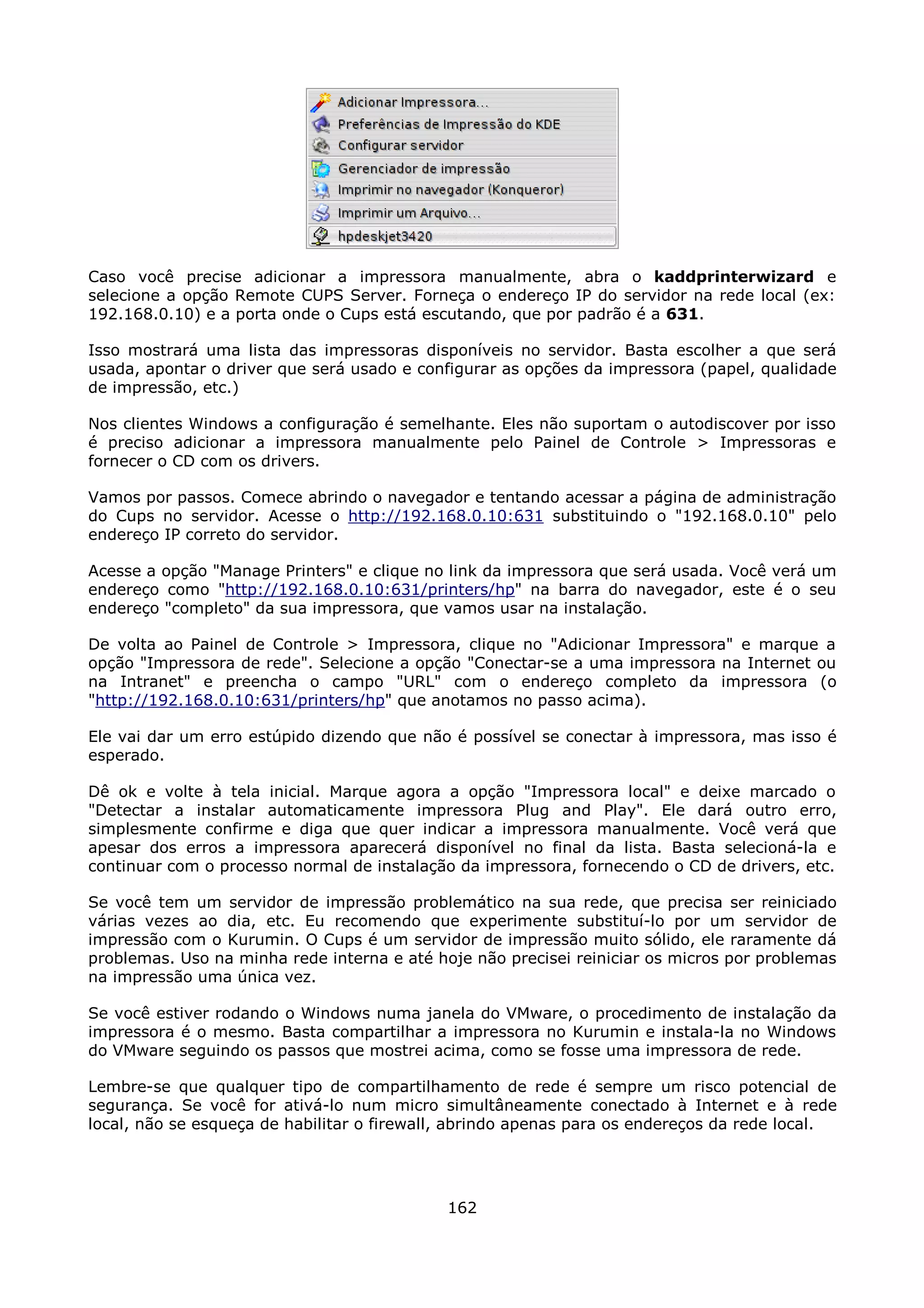 Caso você precise adicionar a impressora manualmente, abra o kaddprinterwizard e
selecione a opção Remote CUPS Server. Forneça o endereço IP do servidor na rede local (ex:
192.168.0.10) e a porta onde o Cups está escutando, que por padrão é a 631.

Isso mostrará uma lista das impressoras disponíveis no servidor. Basta escolher a que será
usada, apontar o driver que será usado e configurar as opções da impressora (papel, qualidade
de impressão, etc.)

Nos clientes Windows a configuração é semelhante. Eles não suportam o autodiscover por isso
é preciso adicionar a impressora manualmente pelo Painel de Controle > Impressoras e
fornecer o CD com os drivers.

Vamos por passos. Comece abrindo o navegador e tentando acessar a página de administração
do Cups no servidor. Acesse o http://192.168.0.10:631 substituindo o "192.168.0.10" pelo
endereço IP correto do servidor.

Acesse a opção "Manage Printers" e clique no link da impressora que será usada. Você verá um
endereço como "http://192.168.0.10:631/printers/hp" na barra do navegador, este é o seu
endereço "completo" da sua impressora, que vamos usar na instalação.

De volta ao Painel de Controle > Impressora, clique no "Adicionar Impressora" e marque a
opção "Impressora de rede". Selecione a opção "Conectar-se a uma impressora na Internet ou
na Intranet" e preencha o campo "URL" com o endereço completo da impressora (o
"http://192.168.0.10:631/printers/hp" que anotamos no passo acima).

Ele vai dar um erro estúpido dizendo que não é possível se conectar à impressora, mas isso é
esperado.

Dê ok e volte à tela inicial. Marque agora a opção "Impressora local" e deixe marcado o
"Detectar a instalar automaticamente impressora Plug and Play". Ele dará outro erro,
simplesmente confirme e diga que quer indicar a impressora manualmente. Você verá que
apesar dos erros a impressora aparecerá disponível no final da lista. Basta selecioná-la e
continuar com o processo normal de instalação da impressora, fornecendo o CD de drivers, etc.

Se você tem um servidor de impressão problemático na sua rede, que precisa ser reiniciado
várias vezes ao dia, etc. Eu recomendo que experimente substituí-lo por um servidor de
impressão com o Kurumin. O Cups é um servidor de impressão muito sólido, ele raramente dá
problemas. Uso na minha rede interna e até hoje não precisei reiniciar os micros por problemas
na impressão uma única vez.

Se você estiver rodando o Windows numa janela do VMware, o procedimento de instalação da
impressora é o mesmo. Basta compartilhar a impressora no Kurumin e instala-la no Windows
do VMware seguindo os passos que mostrei acima, como se fosse uma impressora de rede.

Lembre-se que qualquer tipo de compartilhamento de rede é sempre um risco potencial de
segurança. Se você for ativá-lo num micro simultâneamente conectado à Internet e à rede
local, não se esqueça de habilitar o firewall, abrindo apenas para os endereços da rede local.




                                             162
 