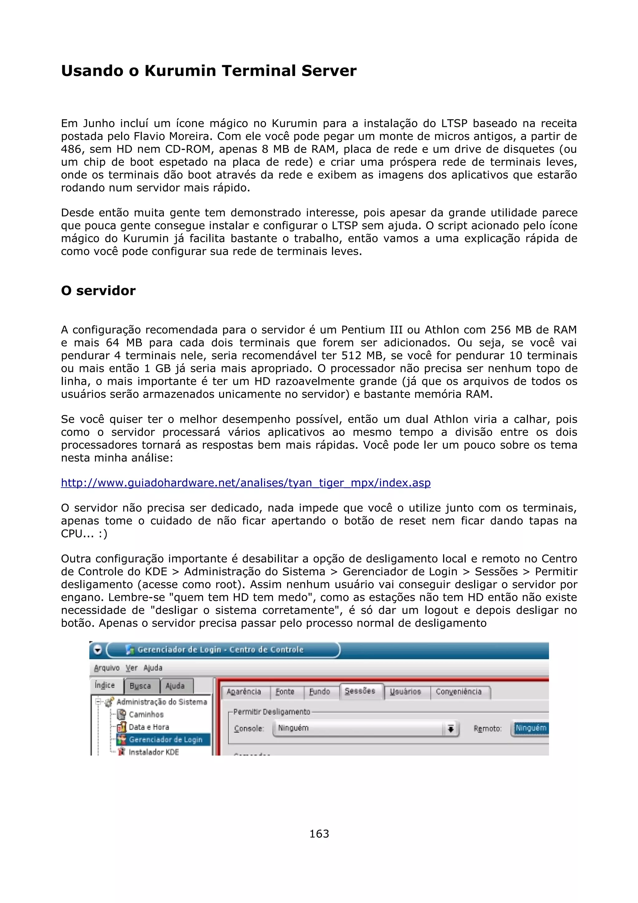Usando o Kurumin Terminal Server


Em Junho incluí um ícone mágico no Kurumin para a instalação do LTSP baseado na receita
postada pelo Flavio Moreira. Com ele você pode pegar um monte de micros antigos, a partir de
486, sem HD nem CD-ROM, apenas 8 MB de RAM, placa de rede e um drive de disquetes (ou
um chip de boot espetado na placa de rede) e criar uma próspera rede de terminais leves,
onde os terminais dão boot através da rede e exibem as imagens dos aplicativos que estarão
rodando num servidor mais rápido.

Desde então muita gente tem demonstrado interesse, pois apesar da grande utilidade parece
que pouca gente consegue instalar e configurar o LTSP sem ajuda. O script acionado pelo ícone
mágico do Kurumin já facilita bastante o trabalho, então vamos a uma explicação rápida de
como você pode configurar sua rede de terminais leves.


O servidor

A configuração recomendada para o servidor é um Pentium III ou Athlon com 256 MB de RAM
e mais 64 MB para cada dois terminais que forem ser adicionados. Ou seja, se você vai
pendurar 4 terminais nele, seria recomendável ter 512 MB, se você for pendurar 10 terminais
ou mais então 1 GB já seria mais apropriado. O processador não precisa ser nenhum topo de
linha, o mais importante é ter um HD razoavelmente grande (já que os arquivos de todos os
usuários serão armazenados unicamente no servidor) e bastante memória RAM.

Se você quiser ter o melhor desempenho possível, então um dual Athlon viria a calhar, pois
como o servidor processará vários aplicativos ao mesmo tempo a divisão entre os dois
processadores tornará as respostas bem mais rápidas. Você pode ler um pouco sobre os tema
nesta minha análise:

http://www.guiadohardware.net/analises/tyan_tiger_mpx/index.asp

O servidor não precisa ser dedicado, nada impede que você o utilize junto com os terminais,
apenas tome o cuidado de não ficar apertando o botão de reset nem ficar dando tapas na
CPU... :)

Outra configuração importante é desabilitar a opção de desligamento local e remoto no Centro
de Controle do KDE > Administração do Sistema > Gerenciador de Login > Sessões > Permitir
desligamento (acesse como root). Assim nenhum usuário vai conseguir desligar o servidor por
engano. Lembre-se "quem tem HD tem medo", como as estações não tem HD então não existe
necessidade de "desligar o sistema corretamente", é só dar um logout e depois desligar no
botão. Apenas o servidor precisa passar pelo processo normal de desligamento




                                            163
 