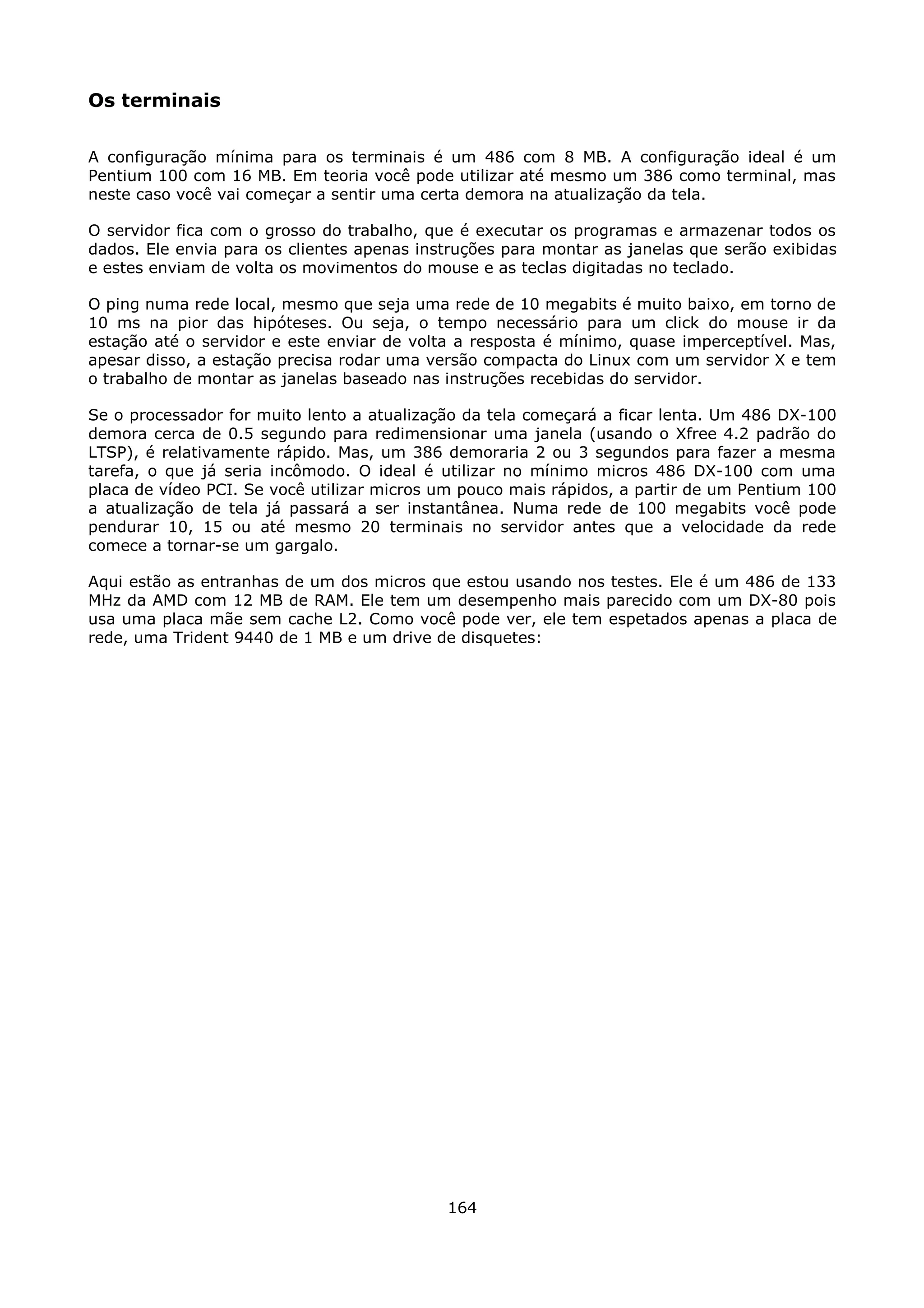 Os terminais

A configuração mínima para os terminais é um 486 com 8 MB. A configuração ideal é um
Pentium 100 com 16 MB. Em teoria você pode utilizar até mesmo um 386 como terminal, mas
neste caso você vai começar a sentir uma certa demora na atualização da tela.

O servidor fica com o grosso do trabalho, que é executar os programas e armazenar todos os
dados. Ele envia para os clientes apenas instruções para montar as janelas que serão exibidas
e estes enviam de volta os movimentos do mouse e as teclas digitadas no teclado.

O ping numa rede local, mesmo que seja uma rede de 10 megabits é muito baixo, em torno de
10 ms na pior das hipóteses. Ou seja, o tempo necessário para um click do mouse ir da
estação até o servidor e este enviar de volta a resposta é mínimo, quase imperceptível. Mas,
apesar disso, a estação precisa rodar uma versão compacta do Linux com um servidor X e tem
o trabalho de montar as janelas baseado nas instruções recebidas do servidor.

Se o processador for muito lento a atualização da tela começará a ficar lenta. Um 486 DX-100
demora cerca de 0.5 segundo para redimensionar uma janela (usando o Xfree 4.2 padrão do
LTSP), é relativamente rápido. Mas, um 386 demoraria 2 ou 3 segundos para fazer a mesma
tarefa, o que já seria incômodo. O ideal é utilizar no mínimo micros 486 DX-100 com uma
placa de vídeo PCI. Se você utilizar micros um pouco mais rápidos, a partir de um Pentium 100
a atualização de tela já passará a ser instantânea. Numa rede de 100 megabits você pode
pendurar 10, 15 ou até mesmo 20 terminais no servidor antes que a velocidade da rede
comece a tornar-se um gargalo.

Aqui estão as entranhas de um dos micros que estou usando nos testes. Ele é um 486 de 133
MHz da AMD com 12 MB de RAM. Ele tem um desempenho mais parecido com um DX-80 pois
usa uma placa mãe sem cache L2. Como você pode ver, ele tem espetados apenas a placa de
rede, uma Trident 9440 de 1 MB e um drive de disquetes:




                                            164
 