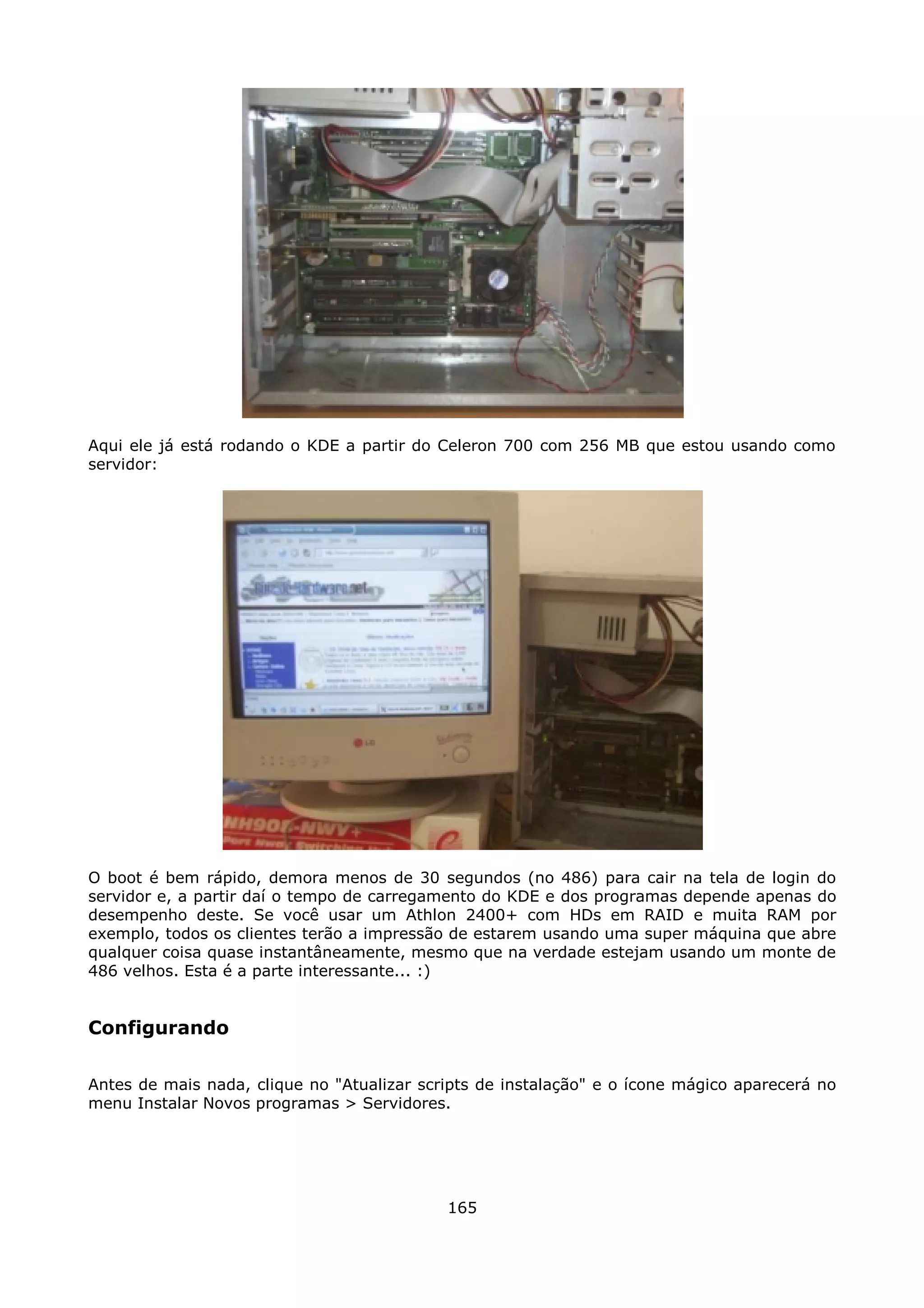 Aqui ele já está rodando o KDE a partir do Celeron 700 com 256 MB que estou usando como
servidor:




O boot é bem rápido, demora menos de 30 segundos (no 486) para cair na tela de login do
servidor e, a partir daí o tempo de carregamento do KDE e dos programas depende apenas do
desempenho deste. Se você usar um Athlon 2400+ com HDs em RAID e muita RAM por
exemplo, todos os clientes terão a impressão de estarem usando uma super máquina que abre
qualquer coisa quase instantâneamente, mesmo que na verdade estejam usando um monte de
486 velhos. Esta é a parte interessante... :)


Configurando

Antes de mais nada, clique no "Atualizar scripts de instalação" e o ícone mágico aparecerá no
menu Instalar Novos programas > Servidores.




                                            165
 