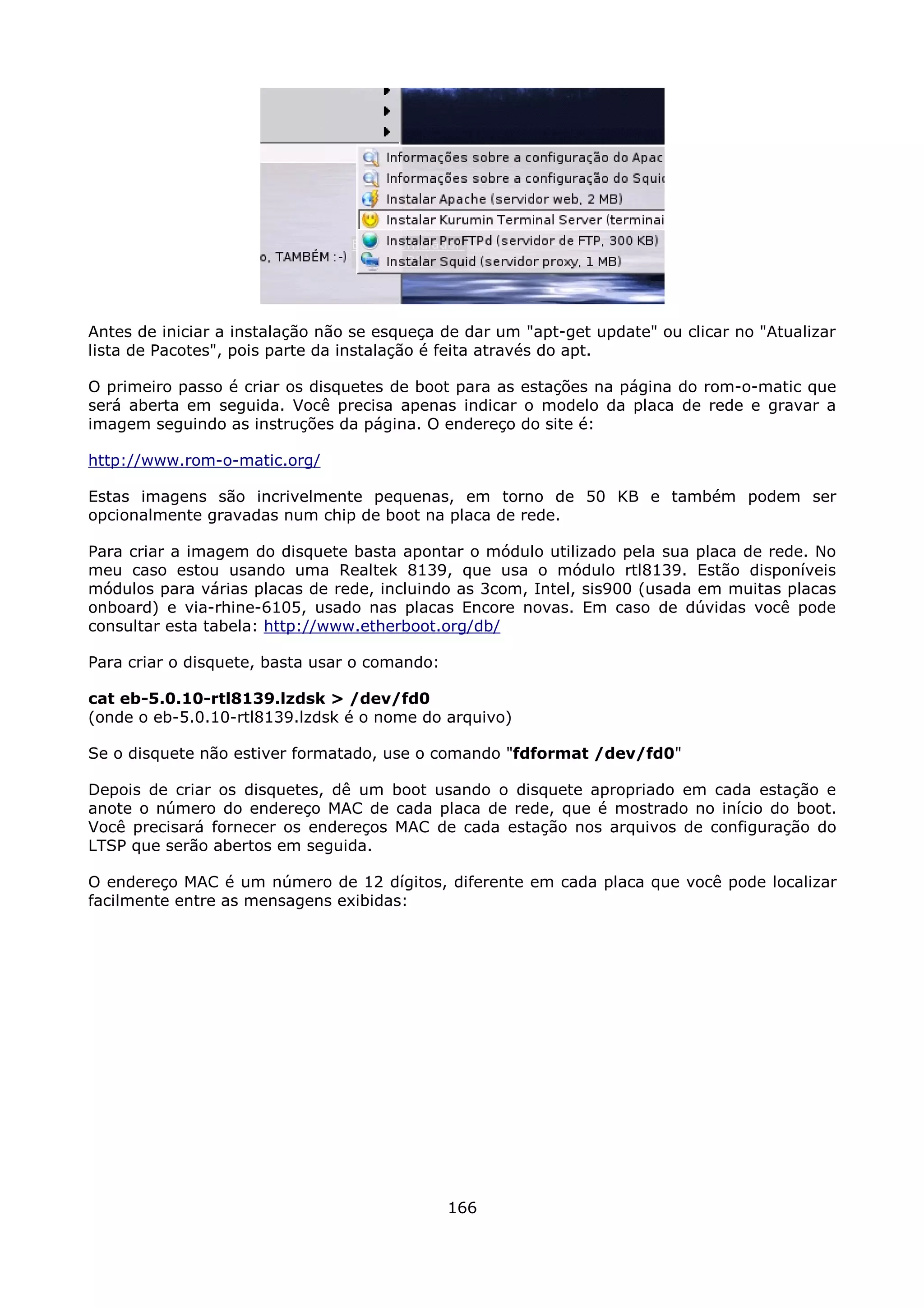 Antes de iniciar a instalação não se esqueça de dar um "apt-get update" ou clicar no "Atualizar
lista de Pacotes", pois parte da instalação é feita através do apt.

O primeiro passo é criar os disquetes de boot para as estações na página do rom-o-matic que
será aberta em seguida. Você precisa apenas indicar o modelo da placa de rede e gravar a
imagem seguindo as instruções da página. O endereço do site é:

http://www.rom-o-matic.org/

Estas imagens são incrivelmente pequenas, em torno de 50 KB e também podem ser
opcionalmente gravadas num chip de boot na placa de rede.

Para criar a imagem do disquete basta apontar o módulo utilizado pela sua placa de rede. No
meu caso estou usando uma Realtek 8139, que usa o módulo rtl8139. Estão disponíveis
módulos para várias placas de rede, incluindo as 3com, Intel, sis900 (usada em muitas placas
onboard) e via-rhine-6105, usado nas placas Encore novas. Em caso de dúvidas você pode
consultar esta tabela: http://www.etherboot.org/db/

Para criar o disquete, basta usar o comando:

cat eb-5.0.10-rtl8139.lzdsk > /dev/fd0
(onde o eb-5.0.10-rtl8139.lzdsk é o nome do arquivo)

Se o disquete não estiver formatado, use o comando "fdformat /dev/fd0"

Depois de criar os disquetes, dê um boot usando o disquete apropriado em cada estação e
anote o número do endereço MAC de cada placa de rede, que é mostrado no início do boot.
Você precisará fornecer os endereços MAC de cada estação nos arquivos de configuração do
LTSP que serão abertos em seguida.

O endereço MAC é um número de 12 dígitos, diferente em cada placa que você pode localizar
facilmente entre as mensagens exibidas:




                                               166
 