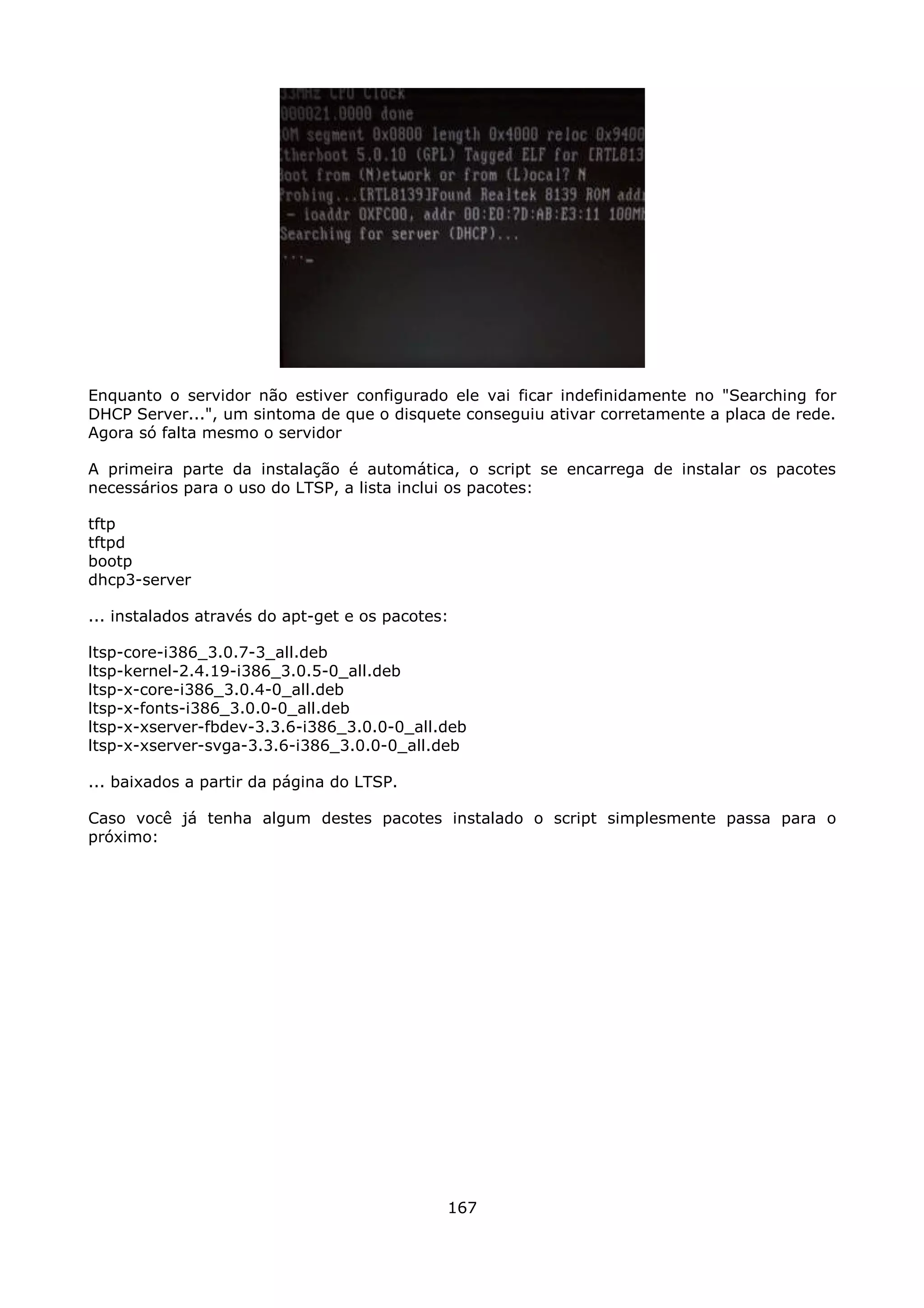 Enquanto o servidor não estiver configurado ele vai ficar indefinidamente no "Searching for
DHCP Server...", um sintoma de que o disquete conseguiu ativar corretamente a placa de rede.
Agora só falta mesmo o servidor

A primeira parte da instalação é automática, o script se encarrega de instalar os pacotes
necessários para o uso do LTSP, a lista inclui os pacotes:

tftp
tftpd
bootp
dhcp3-server

... instalados através do apt-get e os pacotes:

ltsp-core-i386_3.0.7-3_all.deb
ltsp-kernel-2.4.19-i386_3.0.5-0_all.deb
ltsp-x-core-i386_3.0.4-0_all.deb
ltsp-x-fonts-i386_3.0.0-0_all.deb
ltsp-x-xserver-fbdev-3.3.6-i386_3.0.0-0_all.deb
ltsp-x-xserver-svga-3.3.6-i386_3.0.0-0_all.deb

... baixados a partir da página do LTSP.

Caso você já tenha algum destes pacotes instalado o script simplesmente passa para o
próximo:




                                              167
 