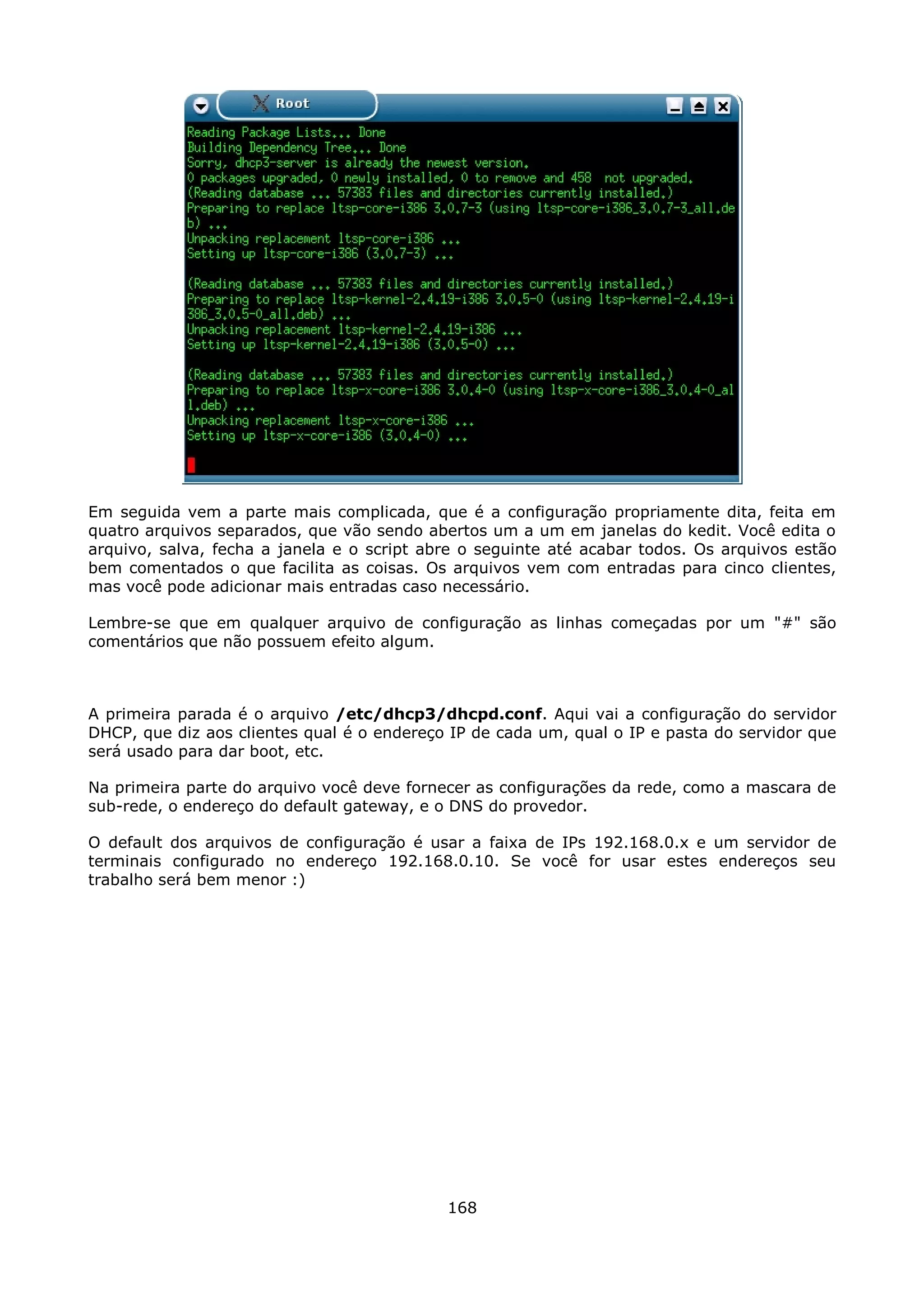 Em seguida vem a parte mais complicada, que é a configuração propriamente dita, feita em
quatro arquivos separados, que vão sendo abertos um a um em janelas do kedit. Você edita o
arquivo, salva, fecha a janela e o script abre o seguinte até acabar todos. Os arquivos estão
bem comentados o que facilita as coisas. Os arquivos vem com entradas para cinco clientes,
mas você pode adicionar mais entradas caso necessário.

Lembre-se que em qualquer arquivo de configuração as linhas começadas por um "#" são
comentários que não possuem efeito algum.



A primeira parada é o arquivo /etc/dhcp3/dhcpd.conf. Aqui vai a configuração do servidor
DHCP, que diz aos clientes qual é o endereço IP de cada um, qual o IP e pasta do servidor que
será usado para dar boot, etc.

Na primeira parte do arquivo você deve fornecer as configurações da rede, como a mascara de
sub-rede, o endereço do default gateway, e o DNS do provedor.

O default dos arquivos de configuração é usar a faixa de IPs 192.168.0.x e um servidor de
terminais configurado no endereço 192.168.0.10. Se você for usar estes endereços seu
trabalho será bem menor :)




                                            168
 