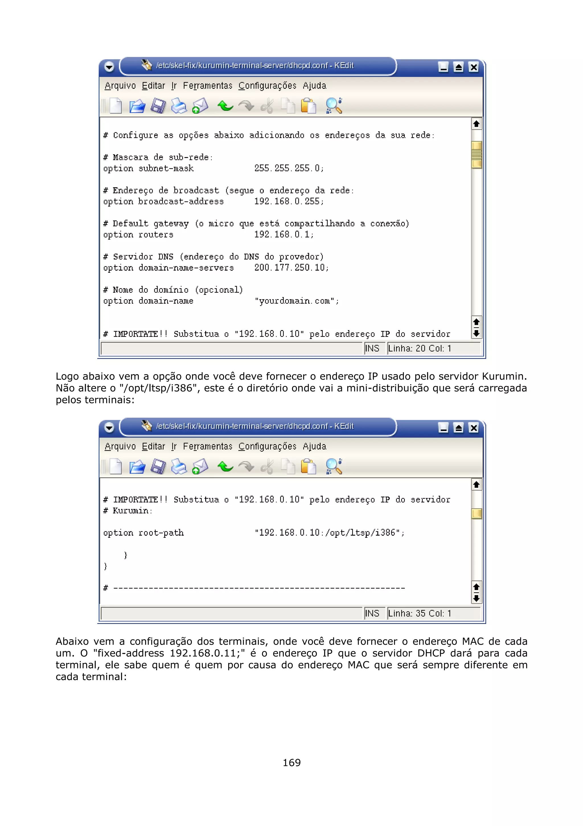 Logo abaixo vem a opção onde você deve fornecer o endereço IP usado pelo servidor Kurumin.
Não altere o "/opt/ltsp/i386", este é o diretório onde vai a mini-distribuição que será carregada
pelos terminais:




Abaixo vem a configuração dos terminais, onde você deve fornecer o endereço MAC de cada
um. O "fixed-address 192.168.0.11;" é o endereço IP que o servidor DHCP dará para cada
terminal, ele sabe quem é quem por causa do endereço MAC que será sempre diferente em
cada terminal:




                                              169
 
