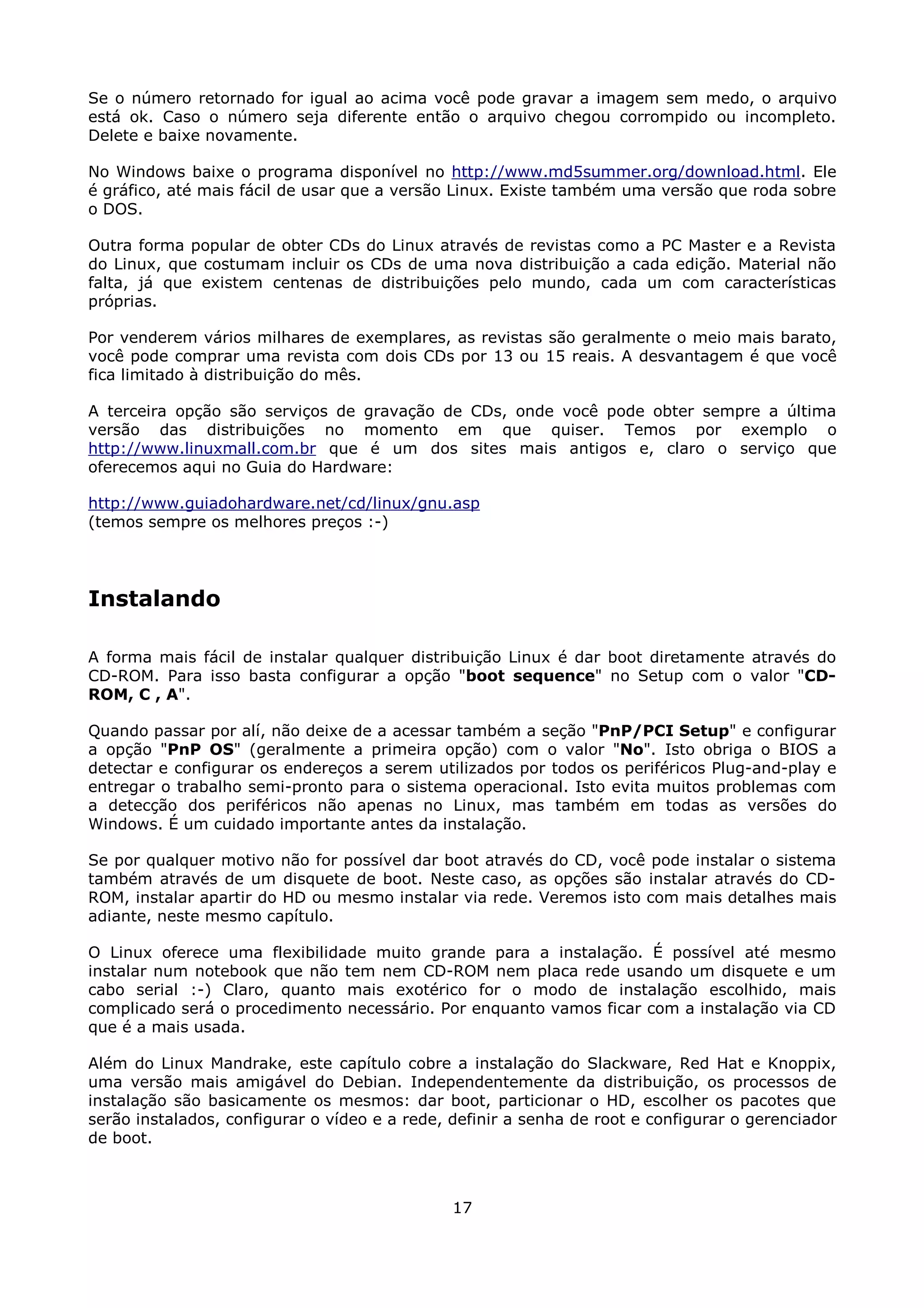 Se o número retornado for igual ao acima você pode gravar a imagem sem medo, o arquivo
está ok. Caso o número seja diferente então o arquivo chegou corrompido ou incompleto.
Delete e baixe novamente.

No Windows baixe o programa disponível no http://www.md5summer.org/download.html. Ele
é gráfico, até mais fácil de usar que a versão Linux. Existe também uma versão que roda sobre
o DOS.

Outra forma popular de obter CDs do Linux através de revistas como a PC Master e a Revista
do Linux, que costumam incluir os CDs de uma nova distribuição a cada edição. Material não
falta, já que existem centenas de distribuições pelo mundo, cada um com características
próprias.

Por venderem vários milhares de exemplares, as revistas são geralmente o meio mais barato,
você pode comprar uma revista com dois CDs por 13 ou 15 reais. A desvantagem é que você
fica limitado à distribuição do mês.

A terceira opção são serviços de gravação de CDs, onde você pode obter sempre a última
versão das distribuições no momento em que quiser. Temos por exemplo o
http://www.linuxmall.com.br que é um dos sites mais antigos e, claro o serviço que
oferecemos aqui no Guia do Hardware:

http://www.guiadohardware.net/cd/linux/gnu.asp
(temos sempre os melhores preços :-)




Instalando

A forma mais fácil de instalar qualquer distribuição Linux é dar boot diretamente através do
CD-ROM. Para isso basta configurar a opção "boot sequence" no Setup com o valor "CD-
ROM, C , A".

Quando passar por alí, não deixe de a acessar também a seção "PnP/PCI Setup" e configurar
a opção "PnP OS" (geralmente a primeira opção) com o valor "No". Isto obriga o BIOS a
detectar e configurar os endereços a serem utilizados por todos os periféricos Plug-and-play e
entregar o trabalho semi-pronto para o sistema operacional. Isto evita muitos problemas com
a detecção dos periféricos não apenas no Linux, mas também em todas as versões do
Windows. É um cuidado importante antes da instalação.

Se por qualquer motivo não for possível dar boot através do CD, você pode instalar o sistema
também através de um disquete de boot. Neste caso, as opções são instalar através do CD-
ROM, instalar apartir do HD ou mesmo instalar via rede. Veremos isto com mais detalhes mais
adiante, neste mesmo capítulo.

O Linux oferece uma flexibilidade muito grande para a instalação. É possível até mesmo
instalar num notebook que não tem nem CD-ROM nem placa rede usando um disquete e um
cabo serial :-) Claro, quanto mais exotérico for o modo de instalação escolhido, mais
complicado será o procedimento necessário. Por enquanto vamos ficar com a instalação via CD
que é a mais usada.

Além do Linux Mandrake, este capítulo cobre a instalação do Slackware, Red Hat e Knoppix,
uma versão mais amigável do Debian. Independentemente da distribuição, os processos de
instalação são basicamente os mesmos: dar boot, particionar o HD, escolher os pacotes que
serão instalados, configurar o vídeo e a rede, definir a senha de root e configurar o gerenciador
de boot.



                                               17
 