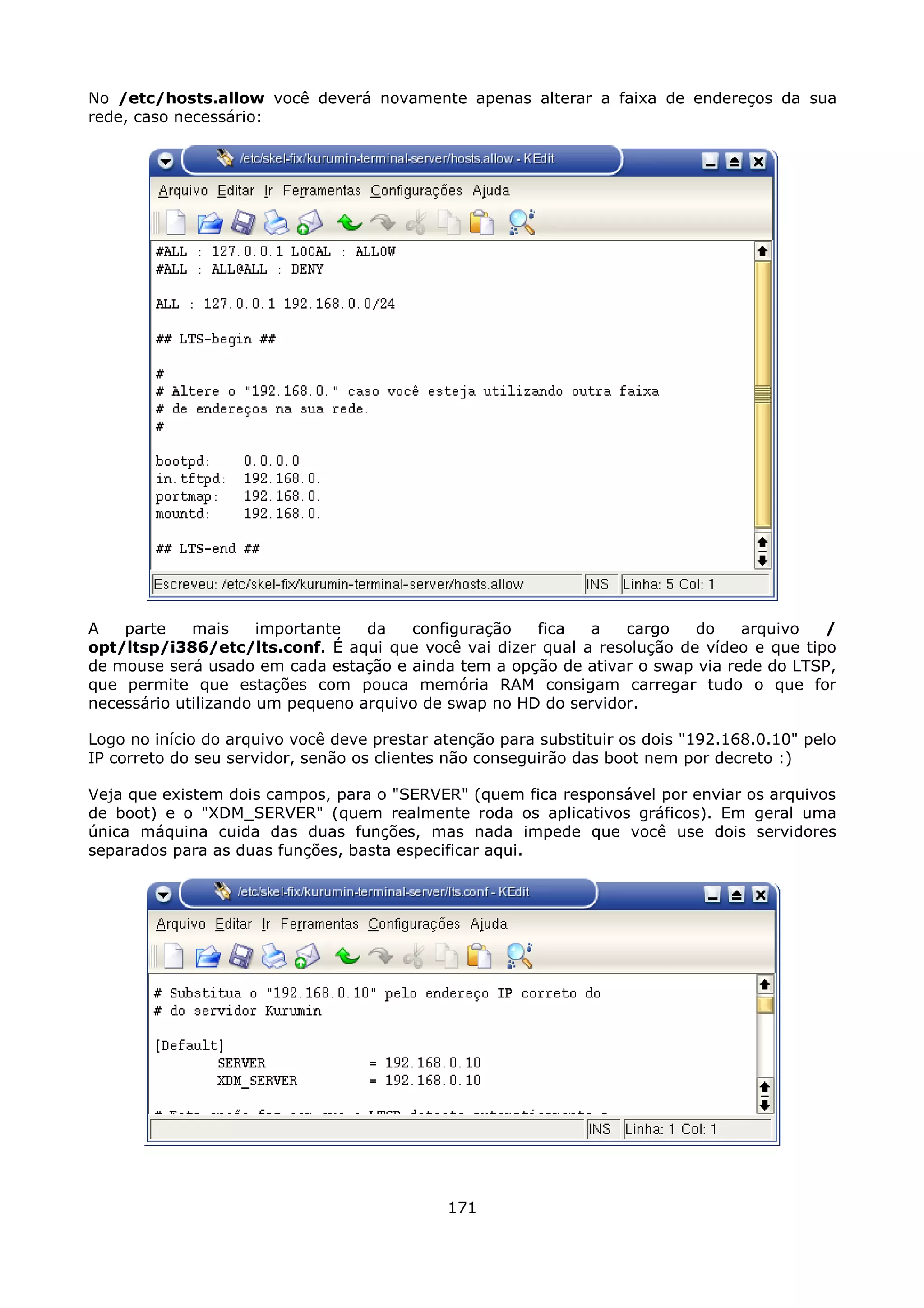 No /etc/hosts.allow você deverá novamente apenas alterar a faixa de endereços da sua
rede, caso necessário:




A   parte    mais     importante  da   configuração   fica   a   cargo   do    arquivo   /
opt/ltsp/i386/etc/lts.conf. É aqui que você vai dizer qual a resolução de vídeo e que tipo
de mouse será usado em cada estação e ainda tem a opção de ativar o swap via rede do LTSP,
que permite que estações com pouca memória RAM consigam carregar tudo o que for
necessário utilizando um pequeno arquivo de swap no HD do servidor.

Logo no início do arquivo você deve prestar atenção para substituir os dois "192.168.0.10" pelo
IP correto do seu servidor, senão os clientes não conseguirão das boot nem por decreto :)

Veja que existem dois campos, para o "SERVER" (quem fica responsável por enviar os arquivos
de boot) e o "XDM_SERVER" (quem realmente roda os aplicativos gráficos). Em geral uma
única máquina cuida das duas funções, mas nada impede que você use dois servidores
separados para as duas funções, basta especificar aqui.




                                             171
 