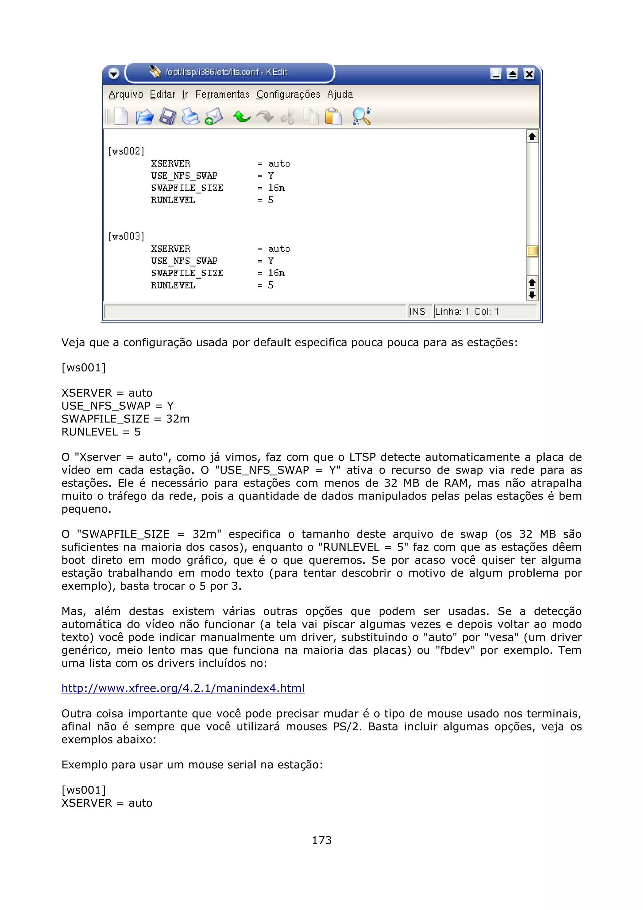 Veja que a configuração usada por default especifica pouca pouca para as estações:

[ws001]

XSERVER = auto
USE_NFS_SWAP = Y
SWAPFILE_SIZE = 32m
RUNLEVEL = 5

O "Xserver = auto", como já vimos, faz com que o LTSP detecte automaticamente a placa de
vídeo em cada estação. O "USE_NFS_SWAP = Y" ativa o recurso de swap via rede para as
estações. Ele é necessário para estações com menos de 32 MB de RAM, mas não atrapalha
muito o tráfego da rede, pois a quantidade de dados manipulados pelas pelas estações é bem
pequeno.

O "SWAPFILE_SIZE = 32m" especifica o tamanho deste arquivo de swap (os 32 MB são
suficientes na maioria dos casos), enquanto o "RUNLEVEL = 5" faz com que as estações dêem
boot direto em modo gráfico, que é o que queremos. Se por acaso você quiser ter alguma
estação trabalhando em modo texto (para tentar descobrir o motivo de algum problema por
exemplo), basta trocar o 5 por 3.

Mas, além destas existem várias outras       opções que podem ser usadas. Se a detecção
automática do vídeo não funcionar (a tela   vai piscar algumas vezes e depois voltar ao modo
texto) você pode indicar manualmente um     driver, substituindo o "auto" por "vesa" (um driver
genérico, meio lento mas que funciona na    maioria das placas) ou "fbdev" por exemplo. Tem
uma lista com os drivers incluídos no:

http://www.xfree.org/4.2.1/manindex4.html

Outra coisa importante que você pode precisar mudar é o tipo de mouse usado nos terminais,
afinal não é sempre que você utilizará mouses PS/2. Basta incluir algumas opções, veja os
exemplos abaixo:

Exemplo para usar um mouse serial na estação:

[ws001]
XSERVER = auto


                                             173
 