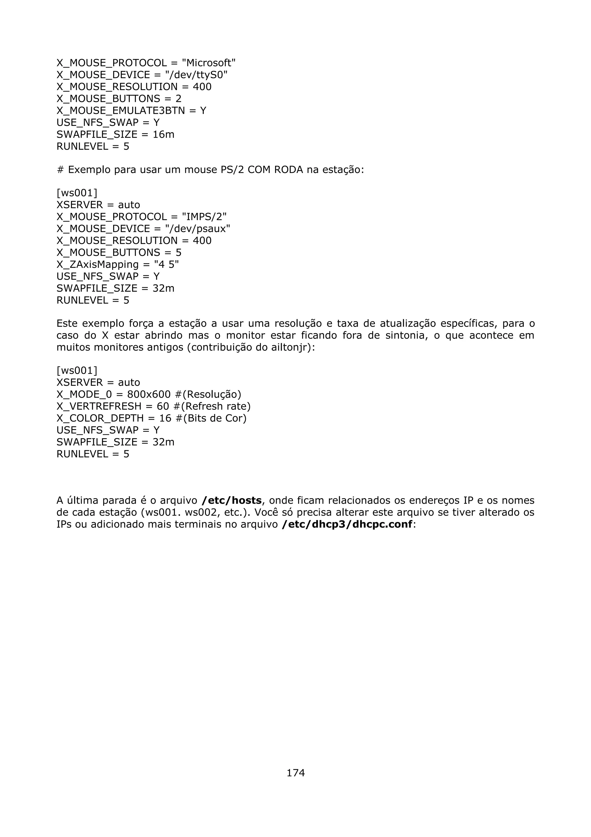 X_MOUSE_PROTOCOL = "Microsoft"
X_MOUSE_DEVICE = "/dev/ttyS0"
X_MOUSE_RESOLUTION = 400
X_MOUSE_BUTTONS = 2
X_MOUSE_EMULATE3BTN = Y
USE_NFS_SWAP = Y
SWAPFILE_SIZE = 16m
RUNLEVEL = 5

# Exemplo para usar um mouse PS/2 COM RODA na estação:

[ws001]
XSERVER = auto
X_MOUSE_PROTOCOL = "IMPS/2"
X_MOUSE_DEVICE = "/dev/psaux"
X_MOUSE_RESOLUTION = 400
X_MOUSE_BUTTONS = 5
X_ZAxisMapping = "4 5"
USE_NFS_SWAP = Y
SWAPFILE_SIZE = 32m
RUNLEVEL = 5

Este exemplo força a estação a usar uma resolução e taxa de atualização específicas, para o
caso do X estar abrindo mas o monitor estar ficando fora de sintonia, o que acontece em
muitos monitores antigos (contribuição do ailtonjr):

[ws001]
XSERVER = auto
X_MODE_0 = 800x600 #(Resolução)
X_VERTREFRESH = 60 #(Refresh rate)
X_COLOR_DEPTH = 16 #(Bits de Cor)
USE_NFS_SWAP = Y
SWAPFILE_SIZE = 32m
RUNLEVEL = 5



A última parada é o arquivo /etc/hosts, onde ficam relacionados os endereços IP e os nomes
de cada estação (ws001. ws002, etc.). Você só precisa alterar este arquivo se tiver alterado os
IPs ou adicionado mais terminais no arquivo /etc/dhcp3/dhcpc.conf:




                                             174
 