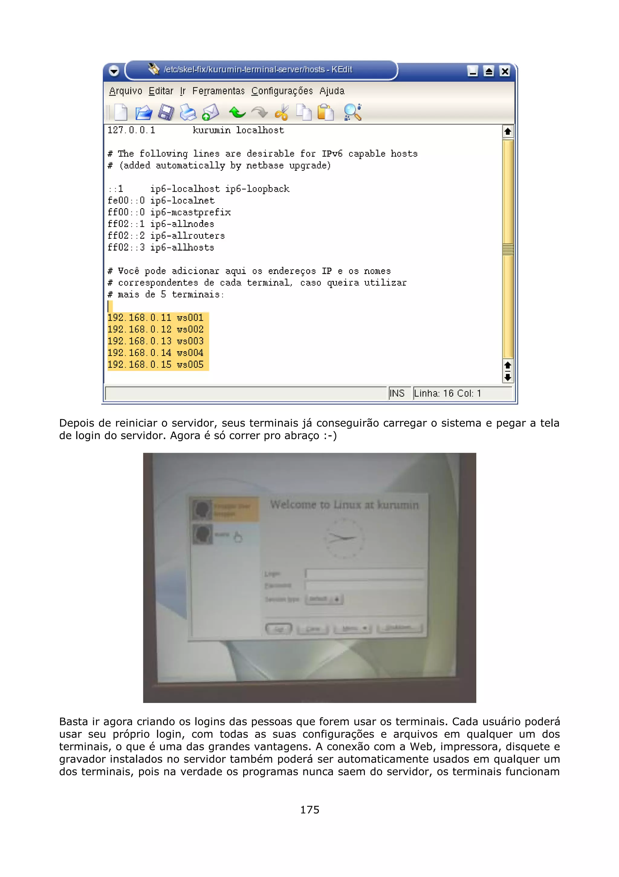 Depois de reiniciar o servidor, seus terminais já conseguirão carregar o sistema e pegar a tela
de login do servidor. Agora é só correr pro abraço :-)




Basta ir agora criando os logins das pessoas que forem usar os terminais. Cada usuário poderá
usar seu próprio login, com todas as suas configurações e arquivos em qualquer um dos
terminais, o que é uma das grandes vantagens. A conexão com a Web, impressora, disquete e
gravador instalados no servidor também poderá ser automaticamente usados em qualquer um
dos terminais, pois na verdade os programas nunca saem do servidor, os terminais funcionam


                                             175
 