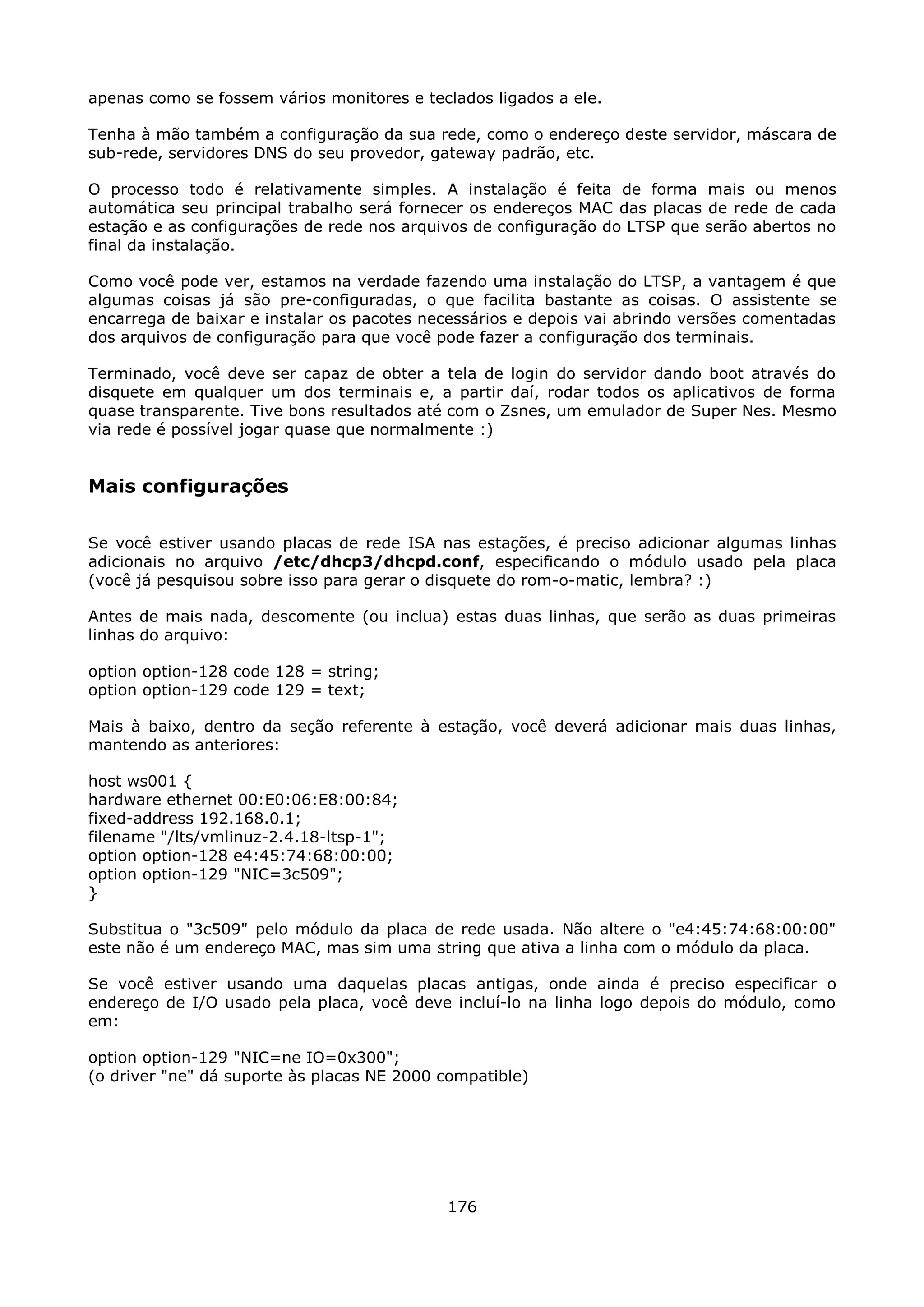 apenas como se fossem vários monitores e teclados ligados a ele.

Tenha à mão também a configuração da sua rede, como o endereço deste servidor, máscara de
sub-rede, servidores DNS do seu provedor, gateway padrão, etc.

O processo todo é relativamente simples. A instalação é feita de forma mais ou menos
automática seu principal trabalho será fornecer os endereços MAC das placas de rede de cada
estação e as configurações de rede nos arquivos de configuração do LTSP que serão abertos no
final da instalação.

Como você pode ver, estamos na verdade fazendo uma instalação do LTSP, a vantagem é que
algumas coisas já são pre-configuradas, o que facilita bastante as coisas. O assistente se
encarrega de baixar e instalar os pacotes necessários e depois vai abrindo versões comentadas
dos arquivos de configuração para que você pode fazer a configuração dos terminais.

Terminado, você deve ser capaz de obter a tela de login do servidor dando boot através do
disquete em qualquer um dos terminais e, a partir daí, rodar todos os aplicativos de forma
quase transparente. Tive bons resultados até com o Zsnes, um emulador de Super Nes. Mesmo
via rede é possível jogar quase que normalmente :)


Mais configurações

Se você estiver usando placas de rede ISA nas estações, é preciso adicionar algumas linhas
adicionais no arquivo /etc/dhcp3/dhcpd.conf, especificando o módulo usado pela placa
(você já pesquisou sobre isso para gerar o disquete do rom-o-matic, lembra? :)

Antes de mais nada, descomente (ou inclua) estas duas linhas, que serão as duas primeiras
linhas do arquivo:

option option-128 code 128 = string;
option option-129 code 129 = text;

Mais à baixo, dentro da seção referente à estação, você deverá adicionar mais duas linhas,
mantendo as anteriores:

host ws001 {
hardware ethernet 00:E0:06:E8:00:84;
fixed-address 192.168.0.1;
filename "/lts/vmlinuz-2.4.18-ltsp-1";
option option-128 e4:45:74:68:00:00;
option option-129 "NIC=3c509";
}

Substitua o "3c509" pelo módulo da placa de rede usada. Não altere o "e4:45:74:68:00:00"
este não é um endereço MAC, mas sim uma string que ativa a linha com o módulo da placa.

Se você estiver usando uma daquelas placas antigas, onde ainda é preciso especificar o
endereço de I/O usado pela placa, você deve incluí-lo na linha logo depois do módulo, como
em:

option option-129 "NIC=ne IO=0x300";
(o driver "ne" dá suporte às placas NE 2000 compatible)




                                            176
 
