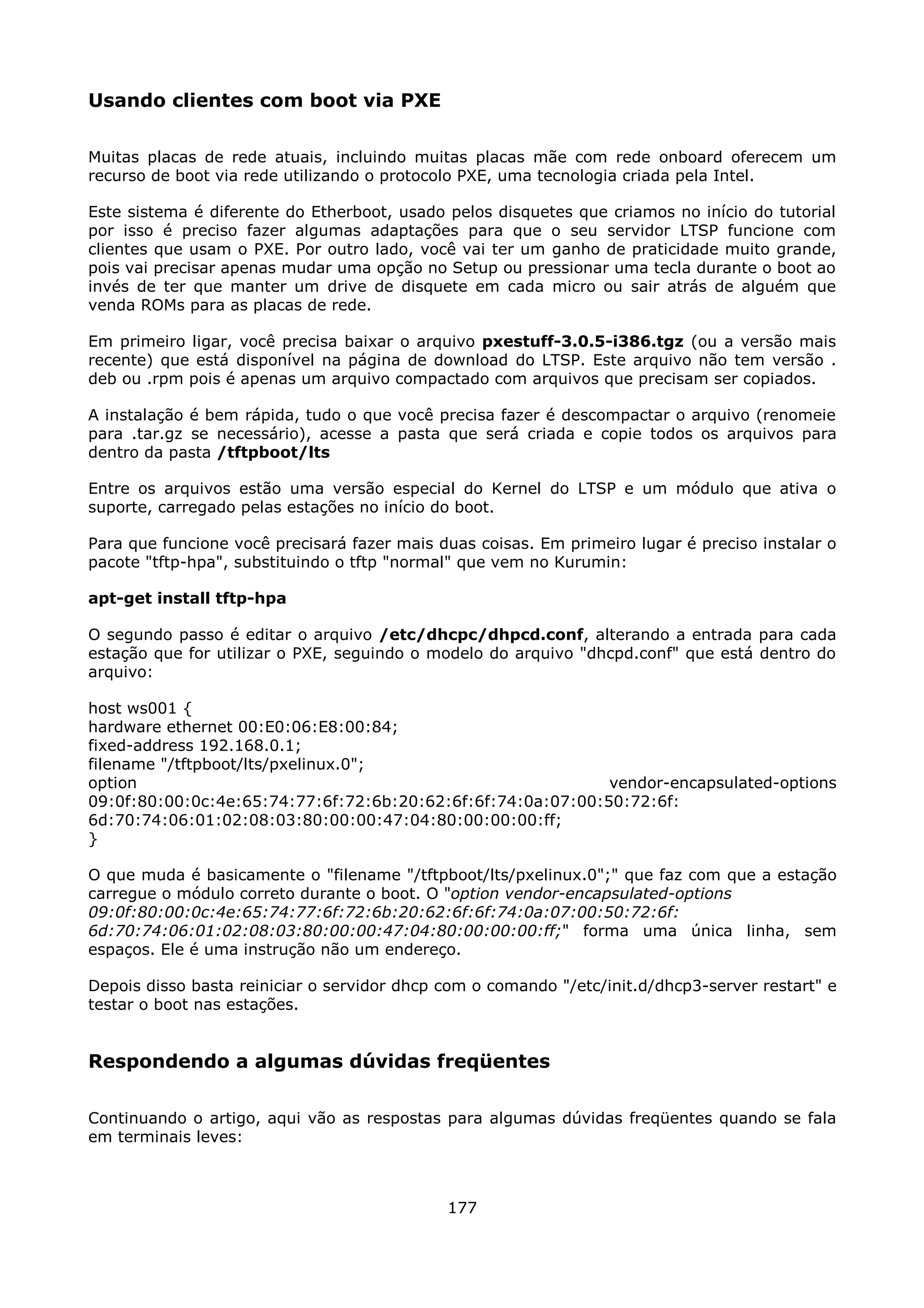 Usando clientes com boot via PXE

Muitas placas de rede atuais, incluindo muitas placas mãe com rede onboard oferecem um
recurso de boot via rede utilizando o protocolo PXE, uma tecnologia criada pela Intel.

Este sistema é diferente do Etherboot, usado pelos disquetes que criamos no início do tutorial
por isso é preciso fazer algumas adaptações para que o seu servidor LTSP funcione com
clientes que usam o PXE. Por outro lado, você vai ter um ganho de praticidade muito grande,
pois vai precisar apenas mudar uma opção no Setup ou pressionar uma tecla durante o boot ao
invés de ter que manter um drive de disquete em cada micro ou sair atrás de alguém que
venda ROMs para as placas de rede.

Em primeiro ligar, você precisa baixar o arquivo pxestuff-3.0.5-i386.tgz (ou a versão mais
recente) que está disponível na página de download do LTSP. Este arquivo não tem versão .
deb ou .rpm pois é apenas um arquivo compactado com arquivos que precisam ser copiados.

A instalação é bem rápida, tudo o que você precisa fazer é descompactar o arquivo (renomeie
para .tar.gz se necessário), acesse a pasta que será criada e copie todos os arquivos para
dentro da pasta /tftpboot/lts

Entre os arquivos estão uma versão especial do Kernel do LTSP e um módulo que ativa o
suporte, carregado pelas estações no início do boot.

Para que funcione você precisará fazer mais duas coisas. Em primeiro lugar é preciso instalar o
pacote "tftp-hpa", substituindo o tftp "normal" que vem no Kurumin:

apt-get install tftp-hpa

O segundo passo é editar o arquivo /etc/dhcpc/dhpcd.conf, alterando a entrada para cada
estação que for utilizar o PXE, seguindo o modelo do arquivo "dhcpd.conf" que está dentro do
arquivo:

host ws001 {
hardware ethernet 00:E0:06:E8:00:84;
fixed-address 192.168.0.1;
filename "/tftpboot/lts/pxelinux.0";
option                                                       vendor-encapsulated-options
09:0f:80:00:0c:4e:65:74:77:6f:72:6b:20:62:6f:6f:74:0a:07:00:50:72:6f:
6d:70:74:06:01:02:08:03:80:00:00:47:04:80:00:00:00:ff;
}

O que muda é basicamente o "filename "/tftpboot/lts/pxelinux.0";" que faz com que a estação
carregue o módulo correto durante o boot. O "option vendor-encapsulated-options
09:0f:80:00:0c:4e:65:74:77:6f:72:6b:20:62:6f:6f:74:0a:07:00:50:72:6f:
6d:70:74:06:01:02:08:03:80:00:00:47:04:80:00:00:00:ff;" forma uma única linha, sem
espaços. Ele é uma instrução não um endereço.

Depois disso basta reiniciar o servidor dhcp com o comando "/etc/init.d/dhcp3-server restart" e
testar o boot nas estações.


Respondendo a algumas dúvidas freqüentes

Continuando o artigo, aqui vão as respostas para algumas dúvidas freqüentes quando se fala
em terminais leves:



                                             177
 