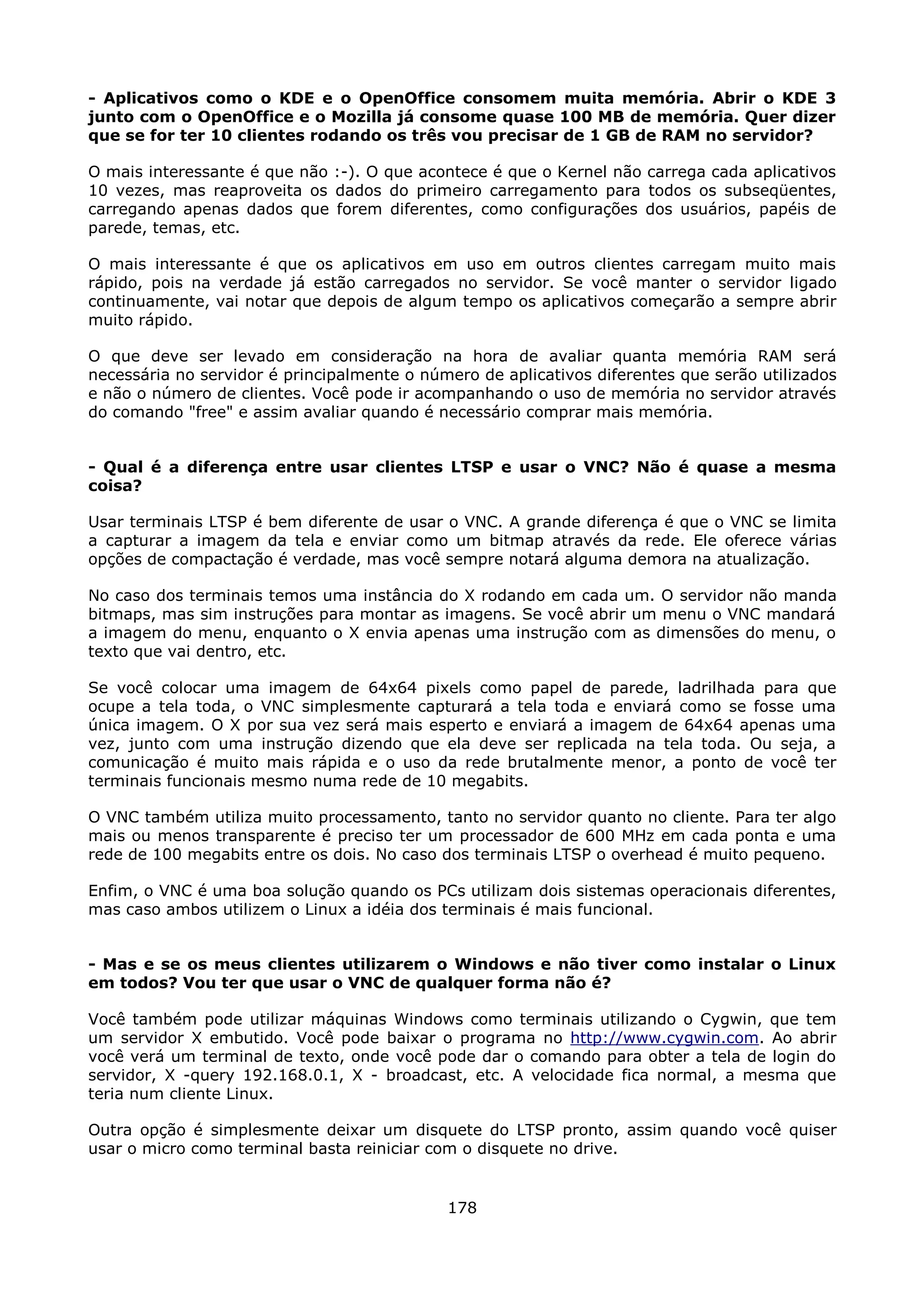 - Aplicativos como o KDE e o OpenOffice consomem muita memória. Abrir o KDE 3
junto com o OpenOffice e o Mozilla já consome quase 100 MB de memória. Quer dizer
que se for ter 10 clientes rodando os três vou precisar de 1 GB de RAM no servidor?

O mais interessante é que não :-). O que acontece é que o Kernel não carrega cada aplicativos
10 vezes, mas reaproveita os dados do primeiro carregamento para todos os subseqüentes,
carregando apenas dados que forem diferentes, como configurações dos usuários, papéis de
parede, temas, etc.

O mais interessante é que os aplicativos em uso em outros clientes carregam muito mais
rápido, pois na verdade já estão carregados no servidor. Se você manter o servidor ligado
continuamente, vai notar que depois de algum tempo os aplicativos começarão a sempre abrir
muito rápido.

O que deve ser levado em consideração na hora de avaliar quanta memória RAM será
necessária no servidor é principalmente o número de aplicativos diferentes que serão utilizados
e não o número de clientes. Você pode ir acompanhando o uso de memória no servidor através
do comando "free" e assim avaliar quando é necessário comprar mais memória.


- Qual é a diferença entre usar clientes LTSP e usar o VNC? Não é quase a mesma
coisa?

Usar terminais LTSP é bem diferente de usar o VNC. A grande diferença é que o VNC se limita
a capturar a imagem da tela e enviar como um bitmap através da rede. Ele oferece várias
opções de compactação é verdade, mas você sempre notará alguma demora na atualização.

No caso dos terminais temos uma instância do X rodando em cada um. O servidor não manda
bitmaps, mas sim instruções para montar as imagens. Se você abrir um menu o VNC mandará
a imagem do menu, enquanto o X envia apenas uma instrução com as dimensões do menu, o
texto que vai dentro, etc.

Se você colocar uma imagem de 64x64 pixels como papel de parede, ladrilhada para que
ocupe a tela toda, o VNC simplesmente capturará a tela toda e enviará como se fosse uma
única imagem. O X por sua vez será mais esperto e enviará a imagem de 64x64 apenas uma
vez, junto com uma instrução dizendo que ela deve ser replicada na tela toda. Ou seja, a
comunicação é muito mais rápida e o uso da rede brutalmente menor, a ponto de você ter
terminais funcionais mesmo numa rede de 10 megabits.

O VNC também utiliza muito processamento, tanto no servidor quanto no cliente. Para ter algo
mais ou menos transparente é preciso ter um processador de 600 MHz em cada ponta e uma
rede de 100 megabits entre os dois. No caso dos terminais LTSP o overhead é muito pequeno.

Enfim, o VNC é uma boa solução quando os PCs utilizam dois sistemas operacionais diferentes,
mas caso ambos utilizem o Linux a idéia dos terminais é mais funcional.


- Mas e se os meus clientes utilizarem o Windows e não tiver como instalar o Linux
em todos? Vou ter que usar o VNC de qualquer forma não é?

Você também pode utilizar máquinas Windows como terminais utilizando o Cygwin, que tem
um servidor X embutido. Você pode baixar o programa no http://www.cygwin.com. Ao abrir
você verá um terminal de texto, onde você pode dar o comando para obter a tela de login do
servidor, X -query 192.168.0.1, X - broadcast, etc. A velocidade fica normal, a mesma que
teria num cliente Linux.

Outra opção é simplesmente deixar um disquete do LTSP pronto, assim quando você quiser
usar o micro como terminal basta reiniciar com o disquete no drive.


                                             178
 