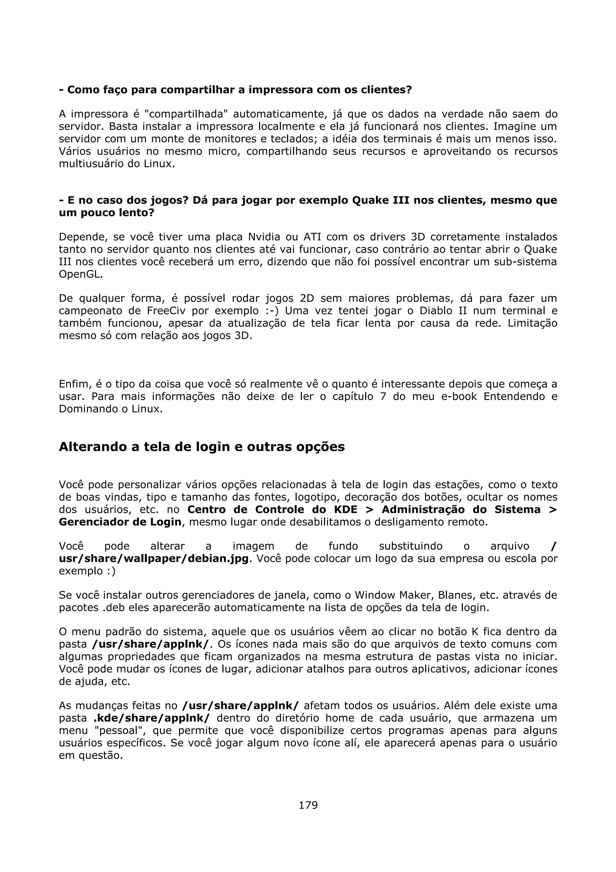 - Como faço para compartilhar a impressora com os clientes?

A impressora é "compartilhada" automaticamente, já que os dados na verdade não saem do
servidor. Basta instalar a impressora localmente e ela já funcionará nos clientes. Imagine um
servidor com um monte de monitores e teclados; a idéia dos terminais é mais um menos isso.
Vários usuários no mesmo micro, compartilhando seus recursos e aproveitando os recursos
multiusuário do Linux.


- E no caso dos jogos? Dá para jogar por exemplo Quake III nos clientes, mesmo que
um pouco lento?

Depende, se você tiver uma placa Nvidia ou ATI com os drivers 3D corretamente instalados
tanto no servidor quanto nos clientes até vai funcionar, caso contrário ao tentar abrir o Quake
III nos clientes você receberá um erro, dizendo que não foi possível encontrar um sub-sistema
OpenGL.

De qualquer forma, é possível rodar jogos 2D sem maiores problemas, dá para fazer um
campeonato de FreeCiv por exemplo :-) Uma vez tentei jogar o Diablo II num terminal e
também funcionou, apesar da atualização de tela ficar lenta por causa da rede. Limitação
mesmo só com relação aos jogos 3D.



Enfim, é o tipo da coisa que você só realmente vê o quanto é interessante depois que começa a
usar. Para mais informações não deixe de ler o capítulo 7 do meu e-book Entendendo e
Dominando o Linux.


Alterando a tela de login e outras opções

Você pode personalizar vários opções relacionadas à tela de login das estações, como o texto
de boas vindas, tipo e tamanho das fontes, logotipo, decoração dos botões, ocultar os nomes
dos usuários, etc. no Centro de Controle do KDE > Administração do Sistema >
Gerenciador de Login, mesmo lugar onde desabilitamos o desligamento remoto.

Você   pode   alterar  a    imagem     de    fundo    substituindo  o    arquivo     /
usr/share/wallpaper/debian.jpg. Você pode colocar um logo da sua empresa ou escola por
exemplo :)

Se você instalar outros gerenciadores de janela, como o Window Maker, Blanes, etc. através de
pacotes .deb eles aparecerão automaticamente na lista de opções da tela de login.

O menu padrão do sistema, aquele que os usuários vêem ao clicar no botão K fica dentro da
pasta /usr/share/applnk/. Os ícones nada mais são do que arquivos de texto comuns com
algumas propriedades que ficam organizados na mesma estrutura de pastas vista no iniciar.
Você pode mudar os ícones de lugar, adicionar atalhos para outros aplicativos, adicionar ícones
de ajuda, etc.

As mudanças feitas no /usr/share/applnk/ afetam todos os usuários. Além dele existe uma
pasta .kde/share/applnk/ dentro do diretório home de cada usuário, que armazena um
menu "pessoal", que permite que você disponibilize certos programas apenas para alguns
usuários específicos. Se você jogar algum novo ícone alí, ele aparecerá apenas para o usuário
em questão.



                                             179
 