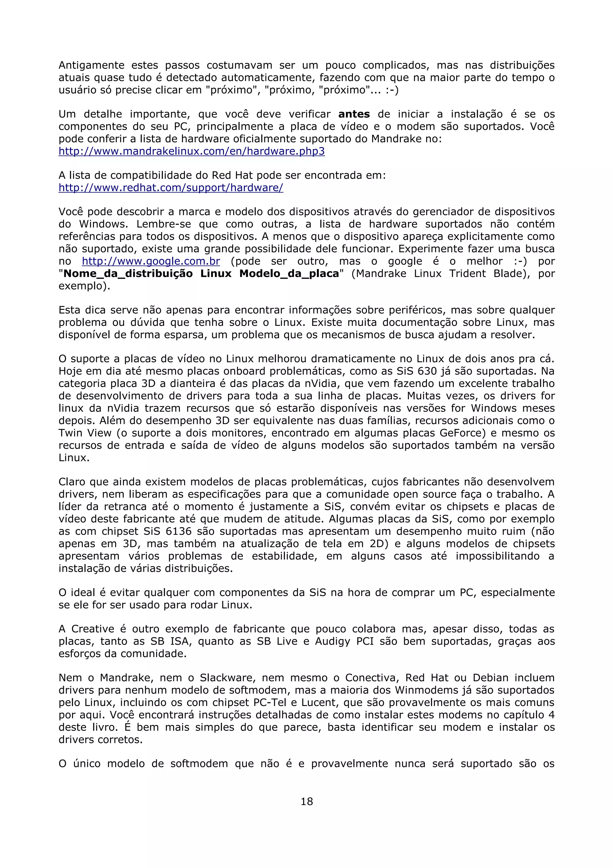 Antigamente estes passos costumavam ser um pouco complicados, mas nas distribuições
atuais quase tudo é detectado automaticamente, fazendo com que na maior parte do tempo o
usuário só precise clicar em "próximo", "próximo, "próximo"... :-)

Um detalhe importante, que você deve verificar antes de iniciar a instalação é se os
componentes do seu PC, principalmente a placa de vídeo e o modem são suportados. Você
pode conferir a lista de hardware oficialmente suportado do Mandrake no:
http://www.mandrakelinux.com/en/hardware.php3

A lista de compatibilidade do Red Hat pode ser encontrada em:
http://www.redhat.com/support/hardware/

Você pode descobrir a marca e modelo dos dispositivos através do gerenciador de dispositivos
do Windows. Lembre-se que como outras, a lista de hardware suportados não contém
referências para todos os dispositivos. A menos que o dispositivo apareça explicitamente como
não suportado, existe uma grande possibilidade dele funcionar. Experimente fazer uma busca
no http://www.google.com.br (pode ser outro, mas o google é o melhor :-) por
"Nome_da_distribuição Linux Modelo_da_placa" (Mandrake Linux Trident Blade), por
exemplo).

Esta dica serve não apenas para encontrar informações sobre periféricos, mas sobre qualquer
problema ou dúvida que tenha sobre o Linux. Existe muita documentação sobre Linux, mas
disponível de forma esparsa, um problema que os mecanismos de busca ajudam a resolver.

O suporte a placas de vídeo no Linux melhorou dramaticamente no Linux de dois anos pra cá.
Hoje em dia até mesmo placas onboard problemáticas, como as SiS 630 já são suportadas. Na
categoria placa 3D a dianteira é das placas da nVidia, que vem fazendo um excelente trabalho
de desenvolvimento de drivers para toda a sua linha de placas. Muitas vezes, os drivers for
linux da nVidia trazem recursos que só estarão disponíveis nas versões for Windows meses
depois. Além do desempenho 3D ser equivalente nas duas famílias, recursos adicionais como o
Twin View (o suporte a dois monitores, encontrado em algumas placas GeForce) e mesmo os
recursos de entrada e saída de vídeo de alguns modelos são suportados também na versão
Linux.

Claro que ainda existem modelos de placas problemáticas, cujos fabricantes não desenvolvem
drivers, nem liberam as especificações para que a comunidade open source faça o trabalho. A
líder da retranca até o momento é justamente a SiS, convém evitar os chipsets e placas de
vídeo deste fabricante até que mudem de atitude. Algumas placas da SiS, como por exemplo
as com chipset SiS 6136 são suportadas mas apresentam um desempenho muito ruim (não
apenas em 3D, mas também na atualização de tela em 2D) e alguns modelos de chipsets
apresentam vários problemas de estabilidade, em alguns casos até impossibilitando a
instalação de várias distribuições.

O ideal é evitar qualquer com componentes da SiS na hora de comprar um PC, especialmente
se ele for ser usado para rodar Linux.

A Creative é outro exemplo de fabricante que pouco colabora mas, apesar disso, todas as
placas, tanto as SB ISA, quanto as SB Live e Audigy PCI são bem suportadas, graças aos
esforços da comunidade.

Nem o Mandrake, nem o Slackware, nem mesmo o Conectiva, Red Hat ou Debian incluem
drivers para nenhum modelo de softmodem, mas a maioria dos Winmodems já são suportados
pelo Linux, incluindo os com chipset PC-Tel e Lucent, que são provavelmente os mais comuns
por aqui. Você encontrará instruções detalhadas de como instalar estes modems no capítulo 4
deste livro. É bem mais simples do que parece, basta identificar seu modem e instalar os
drivers corretos.

O único modelo de softmodem que não é e provavelmente nunca será suportado são os


                                             18
 
