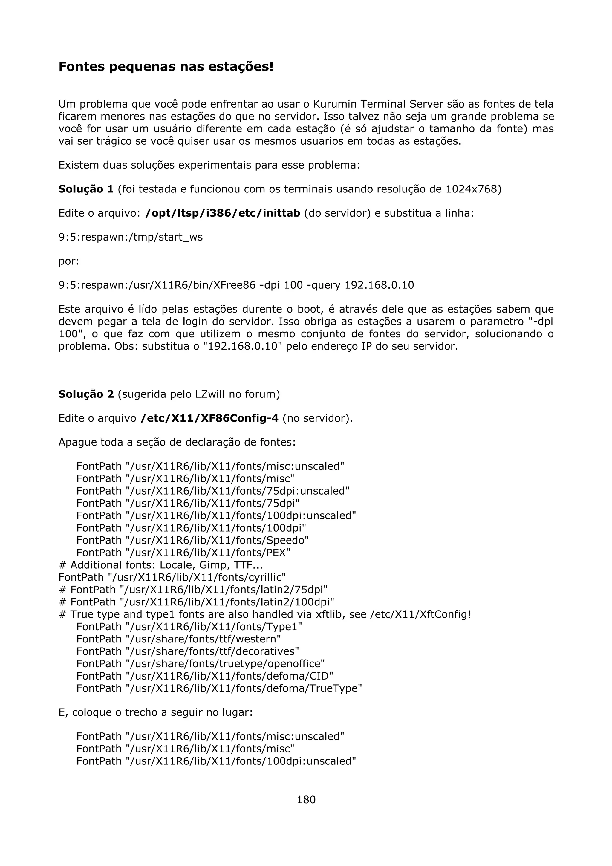 Fontes pequenas nas estações!

Um problema que você pode enfrentar ao usar o Kurumin Terminal Server são as fontes de tela
ficarem menores nas estações do que no servidor. Isso talvez não seja um grande problema se
você for usar um usuário diferente em cada estação (é só ajudstar o tamanho da fonte) mas
vai ser trágico se você quiser usar os mesmos usuarios em todas as estações.

Existem duas soluções experimentais para esse problema:

Solução 1 (foi testada e funcionou com os terminais usando resolução de 1024x768)

Edite o arquivo: /opt/ltsp/i386/etc/inittab (do servidor) e substitua a linha:

9:5:respawn:/tmp/start_ws

por:

9:5:respawn:/usr/X11R6/bin/XFree86 -dpi 100 -query 192.168.0.10

Este arquivo é lído pelas estações durente o boot, é através dele que as estações sabem que
devem pegar a tela de login do servidor. Isso obriga as estações a usarem o parametro "-dpi
100", o que faz com que utilizem o mesmo conjunto de fontes do servidor, solucionando o
problema. Obs: substitua o "192.168.0.10" pelo endereço IP do seu servidor.



Solução 2 (sugerida pelo LZwill no forum)

Edite o arquivo /etc/X11/XF86Config-4 (no servidor).

Apague toda a seção de declaração de fontes:

   FontPath "/usr/X11R6/lib/X11/fonts/misc:unscaled"
   FontPath "/usr/X11R6/lib/X11/fonts/misc"
   FontPath "/usr/X11R6/lib/X11/fonts/75dpi:unscaled"
   FontPath "/usr/X11R6/lib/X11/fonts/75dpi"
   FontPath "/usr/X11R6/lib/X11/fonts/100dpi:unscaled"
   FontPath "/usr/X11R6/lib/X11/fonts/100dpi"
   FontPath "/usr/X11R6/lib/X11/fonts/Speedo"
   FontPath "/usr/X11R6/lib/X11/fonts/PEX"
# Additional fonts: Locale, Gimp, TTF...
FontPath "/usr/X11R6/lib/X11/fonts/cyrillic"
# FontPath "/usr/X11R6/lib/X11/fonts/latin2/75dpi"
# FontPath "/usr/X11R6/lib/X11/fonts/latin2/100dpi"
# True type and type1 fonts are also handled via xftlib, see /etc/X11/XftConfig!
   FontPath "/usr/X11R6/lib/X11/fonts/Type1"
   FontPath "/usr/share/fonts/ttf/western"
   FontPath "/usr/share/fonts/ttf/decoratives"
   FontPath "/usr/share/fonts/truetype/openoffice"
   FontPath "/usr/X11R6/lib/X11/fonts/defoma/CID"
   FontPath "/usr/X11R6/lib/X11/fonts/defoma/TrueType"

E, coloque o trecho a seguir no lugar:

   FontPath "/usr/X11R6/lib/X11/fonts/misc:unscaled"
   FontPath "/usr/X11R6/lib/X11/fonts/misc"
   FontPath "/usr/X11R6/lib/X11/fonts/100dpi:unscaled"


                                              180
 