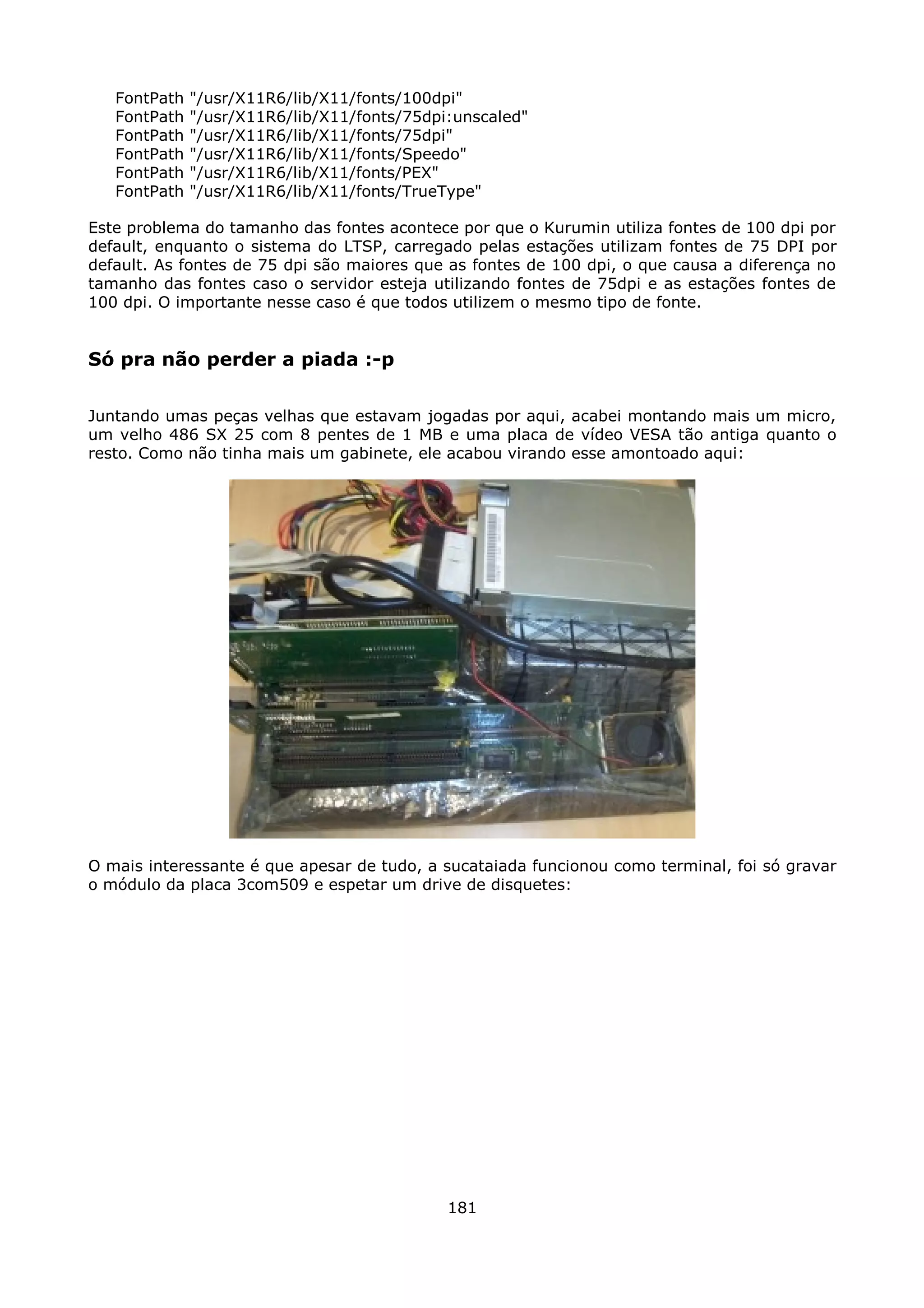 FontPath   "/usr/X11R6/lib/X11/fonts/100dpi"
   FontPath   "/usr/X11R6/lib/X11/fonts/75dpi:unscaled"
   FontPath   "/usr/X11R6/lib/X11/fonts/75dpi"
   FontPath   "/usr/X11R6/lib/X11/fonts/Speedo"
   FontPath   "/usr/X11R6/lib/X11/fonts/PEX"
   FontPath   "/usr/X11R6/lib/X11/fonts/TrueType"

Este problema do tamanho das fontes acontece por que o Kurumin utiliza fontes de 100 dpi por
default, enquanto o sistema do LTSP, carregado pelas estações utilizam fontes de 75 DPI por
default. As fontes de 75 dpi são maiores que as fontes de 100 dpi, o que causa a diferença no
tamanho das fontes caso o servidor esteja utilizando fontes de 75dpi e as estações fontes de
100 dpi. O importante nesse caso é que todos utilizem o mesmo tipo de fonte.


Só pra não perder a piada :-p

Juntando umas peças velhas que estavam jogadas por aqui, acabei montando mais um micro,
um velho 486 SX 25 com 8 pentes de 1 MB e uma placa de vídeo VESA tão antiga quanto o
resto. Como não tinha mais um gabinete, ele acabou virando esse amontoado aqui:




O mais interessante é que apesar de tudo, a sucataiada funcionou como terminal, foi só gravar
o módulo da placa 3com509 e espetar um drive de disquetes:




                                             181
 