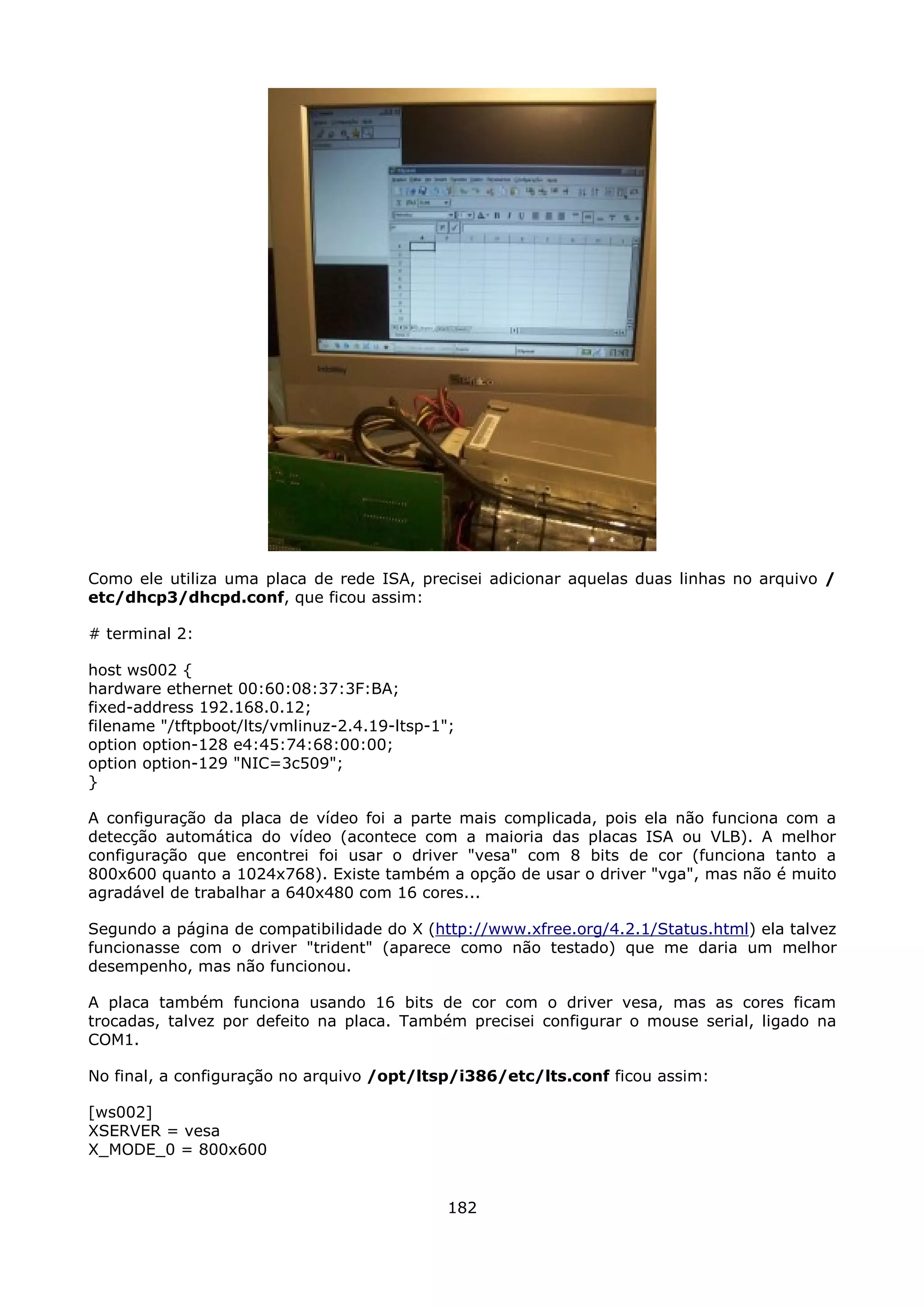 Como ele utiliza uma placa de rede ISA, precisei adicionar aquelas duas linhas no arquivo /
etc/dhcp3/dhcpd.conf, que ficou assim:

# terminal 2:

host ws002 {
hardware ethernet 00:60:08:37:3F:BA;
fixed-address 192.168.0.12;
filename "/tftpboot/lts/vmlinuz-2.4.19-ltsp-1";
option option-128 e4:45:74:68:00:00;
option option-129 "NIC=3c509";
}

A configuração da placa de vídeo foi a parte mais complicada, pois ela não funciona com a
detecção automática do vídeo (acontece com a maioria das placas ISA ou VLB). A melhor
configuração que encontrei foi usar o driver "vesa" com 8 bits de cor (funciona tanto a
800x600 quanto a 1024x768). Existe também a opção de usar o driver "vga", mas não é muito
agradável de trabalhar a 640x480 com 16 cores...

Segundo a página de compatibilidade do X (http://www.xfree.org/4.2.1/Status.html) ela talvez
funcionasse com o driver "trident" (aparece como não testado) que me daria um melhor
desempenho, mas não funcionou.

A placa também funciona usando 16 bits de cor com o driver vesa, mas as cores ficam
trocadas, talvez por defeito na placa. Também precisei configurar o mouse serial, ligado na
COM1.

No final, a configuração no arquivo /opt/ltsp/i386/etc/lts.conf ficou assim:

[ws002]
XSERVER = vesa
X_MODE_0 = 800x600


                                              182
 