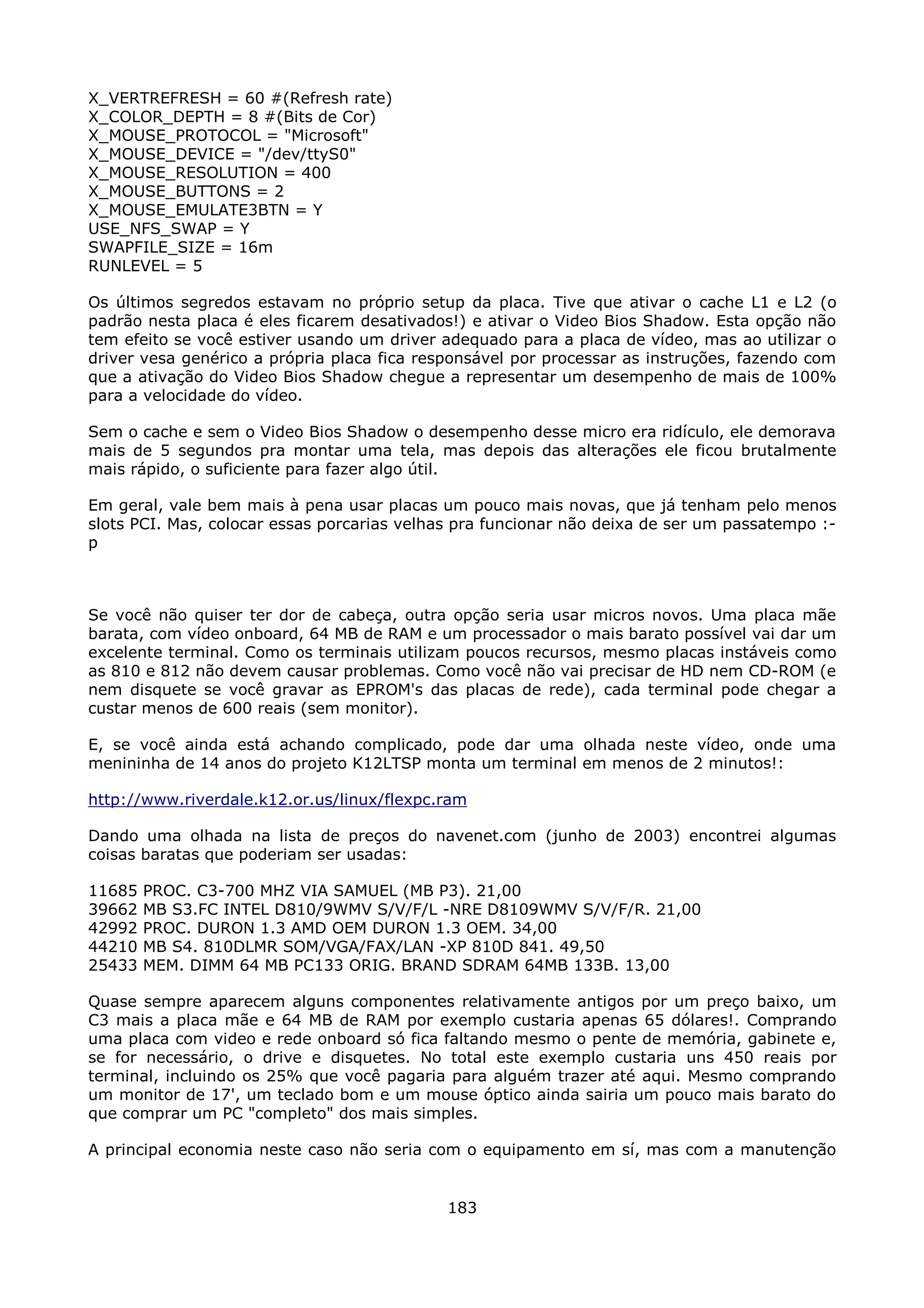 X_VERTREFRESH = 60 #(Refresh rate)
X_COLOR_DEPTH = 8 #(Bits de Cor)
X_MOUSE_PROTOCOL = "Microsoft"
X_MOUSE_DEVICE = "/dev/ttyS0"
X_MOUSE_RESOLUTION = 400
X_MOUSE_BUTTONS = 2
X_MOUSE_EMULATE3BTN = Y
USE_NFS_SWAP = Y
SWAPFILE_SIZE = 16m
RUNLEVEL = 5

Os últimos segredos estavam no próprio setup da placa. Tive que ativar o cache L1 e L2 (o
padrão nesta placa é eles ficarem desativados!) e ativar o Video Bios Shadow. Esta opção não
tem efeito se você estiver usando um driver adequado para a placa de vídeo, mas ao utilizar o
driver vesa genérico a própria placa fica responsável por processar as instruções, fazendo com
que a ativação do Video Bios Shadow chegue a representar um desempenho de mais de 100%
para a velocidade do vídeo.

Sem o cache e sem o Video Bios Shadow o desempenho desse micro era ridículo, ele demorava
mais de 5 segundos pra montar uma tela, mas depois das alterações ele ficou brutalmente
mais rápido, o suficiente para fazer algo útil.

Em geral, vale bem mais à pena usar placas um pouco mais novas, que já tenham pelo menos
slots PCI. Mas, colocar essas porcarias velhas pra funcionar não deixa de ser um passatempo :-
p



Se você não quiser ter dor de cabeça, outra opção seria usar micros novos. Uma placa mãe
barata, com vídeo onboard, 64 MB de RAM e um processador o mais barato possível vai dar um
excelente terminal. Como os terminais utilizam poucos recursos, mesmo placas instáveis como
as 810 e 812 não devem causar problemas. Como você não vai precisar de HD nem CD-ROM (e
nem disquete se você gravar as EPROM's das placas de rede), cada terminal pode chegar a
custar menos de 600 reais (sem monitor).

E, se você ainda está achando complicado, pode dar uma olhada neste vídeo, onde uma
menininha de 14 anos do projeto K12LTSP monta um terminal em menos de 2 minutos!:

http://www.riverdale.k12.or.us/linux/flexpc.ram

Dando uma olhada na lista de preços do navenet.com (junho de 2003) encontrei algumas
coisas baratas que poderiam ser usadas:

11685   PROC. C3-700 MHZ VIA SAMUEL (MB P3). 21,00
39662   MB S3.FC INTEL D810/9WMV S/V/F/L -NRE D8109WMV S/V/F/R. 21,00
42992   PROC. DURON 1.3 AMD OEM DURON 1.3 OEM. 34,00
44210   MB S4. 810DLMR SOM/VGA/FAX/LAN -XP 810D 841. 49,50
25433   MEM. DIMM 64 MB PC133 ORIG. BRAND SDRAM 64MB 133B. 13,00

Quase sempre aparecem alguns componentes relativamente antigos por um preço baixo, um
C3 mais a placa mãe e 64 MB de RAM por exemplo custaria apenas 65 dólares!. Comprando
uma placa com video e rede onboard só fica faltando mesmo o pente de memória, gabinete e,
se for necessário, o drive e disquetes. No total este exemplo custaria uns 450 reais por
terminal, incluindo os 25% que você pagaria para alguém trazer até aqui. Mesmo comprando
um monitor de 17', um teclado bom e um mouse óptico ainda sairia um pouco mais barato do
que comprar um PC "completo" dos mais simples.

A principal economia neste caso não seria com o equipamento em sí, mas com a manutenção


                                             183
 