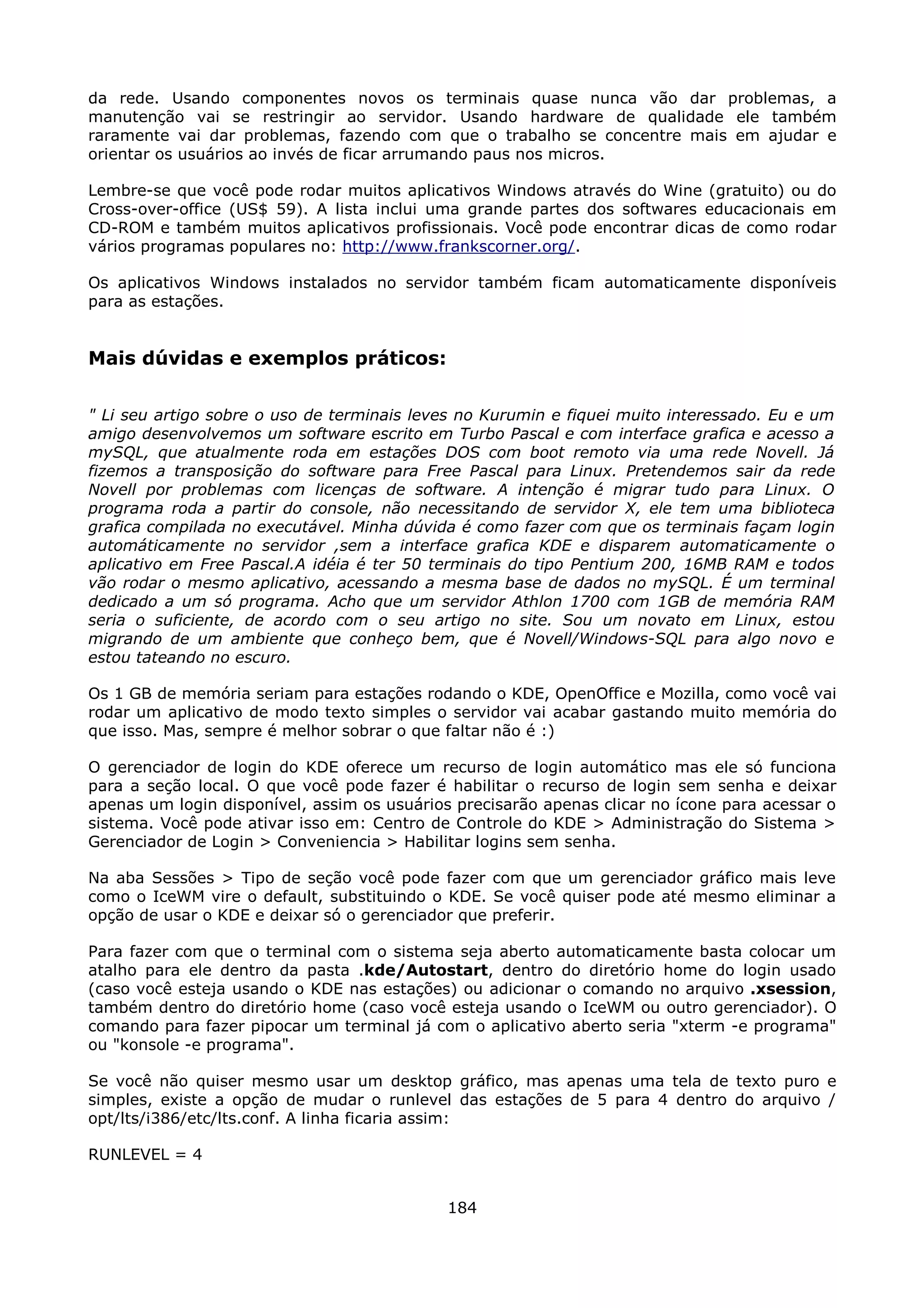 da rede. Usando componentes novos os terminais quase nunca vão dar problemas, a
manutenção vai se restringir ao servidor. Usando hardware de qualidade ele também
raramente vai dar problemas, fazendo com que o trabalho se concentre mais em ajudar e
orientar os usuários ao invés de ficar arrumando paus nos micros.

Lembre-se que você pode rodar muitos aplicativos Windows através do Wine (gratuito) ou do
Cross-over-office (US$ 59). A lista inclui uma grande partes dos softwares educacionais em
CD-ROM e também muitos aplicativos profissionais. Você pode encontrar dicas de como rodar
vários programas populares no: http://www.frankscorner.org/.

Os aplicativos Windows instalados no servidor também ficam automaticamente disponíveis
para as estações.


Mais dúvidas e exemplos práticos:

" Li seu artigo sobre o uso de terminais leves no Kurumin e fiquei muito interessado. Eu e um
amigo desenvolvemos um software escrito em Turbo Pascal e com interface grafica e acesso a
mySQL, que atualmente roda em estações DOS com boot remoto via uma rede Novell. Já
fizemos a transposição do software para Free Pascal para Linux. Pretendemos sair da rede
Novell por problemas com licenças de software. A intenção é migrar tudo para Linux. O
programa roda a partir do console, não necessitando de servidor X, ele tem uma biblioteca
grafica compilada no executável. Minha dúvida é como fazer com que os terminais façam login
automáticamente no servidor ,sem a interface grafica KDE e disparem automaticamente o
aplicativo em Free Pascal.A idéia é ter 50 terminais do tipo Pentium 200, 16MB RAM e todos
vão rodar o mesmo aplicativo, acessando a mesma base de dados no mySQL. É um terminal
dedicado a um só programa. Acho que um servidor Athlon 1700 com 1GB de memória RAM
seria o suficiente, de acordo com o seu artigo no site. Sou um novato em Linux, estou
migrando de um ambiente que conheço bem, que é Novell/Windows-SQL para algo novo e
estou tateando no escuro.

Os 1 GB de memória seriam para estações rodando o KDE, OpenOffice e Mozilla, como você vai
rodar um aplicativo de modo texto simples o servidor vai acabar gastando muito memória do
que isso. Mas, sempre é melhor sobrar o que faltar não é :)

O gerenciador de login do KDE oferece um recurso de login automático mas ele só funciona
para a seção local. O que você pode fazer é habilitar o recurso de login sem senha e deixar
apenas um login disponível, assim os usuários precisarão apenas clicar no ícone para acessar o
sistema. Você pode ativar isso em: Centro de Controle do KDE > Administração do Sistema >
Gerenciador de Login > Conveniencia > Habilitar logins sem senha.

Na aba Sessões > Tipo de seção você pode fazer com que um gerenciador gráfico mais leve
como o IceWM vire o default, substituindo o KDE. Se você quiser pode até mesmo eliminar a
opção de usar o KDE e deixar só o gerenciador que preferir.

Para fazer com que o terminal com o sistema seja aberto automaticamente basta colocar um
atalho para ele dentro da pasta .kde/Autostart, dentro do diretório home do login usado
(caso você esteja usando o KDE nas estações) ou adicionar o comando no arquivo .xsession,
também dentro do diretório home (caso você esteja usando o IceWM ou outro gerenciador). O
comando para fazer pipocar um terminal já com o aplicativo aberto seria "xterm -e programa"
ou "konsole -e programa".

Se você não quiser mesmo usar um desktop gráfico, mas apenas uma tela de texto puro e
simples, existe a opção de mudar o runlevel das estações de 5 para 4 dentro do arquivo /
opt/lts/i386/etc/lts.conf. A linha ficaria assim:

RUNLEVEL = 4


                                             184
 