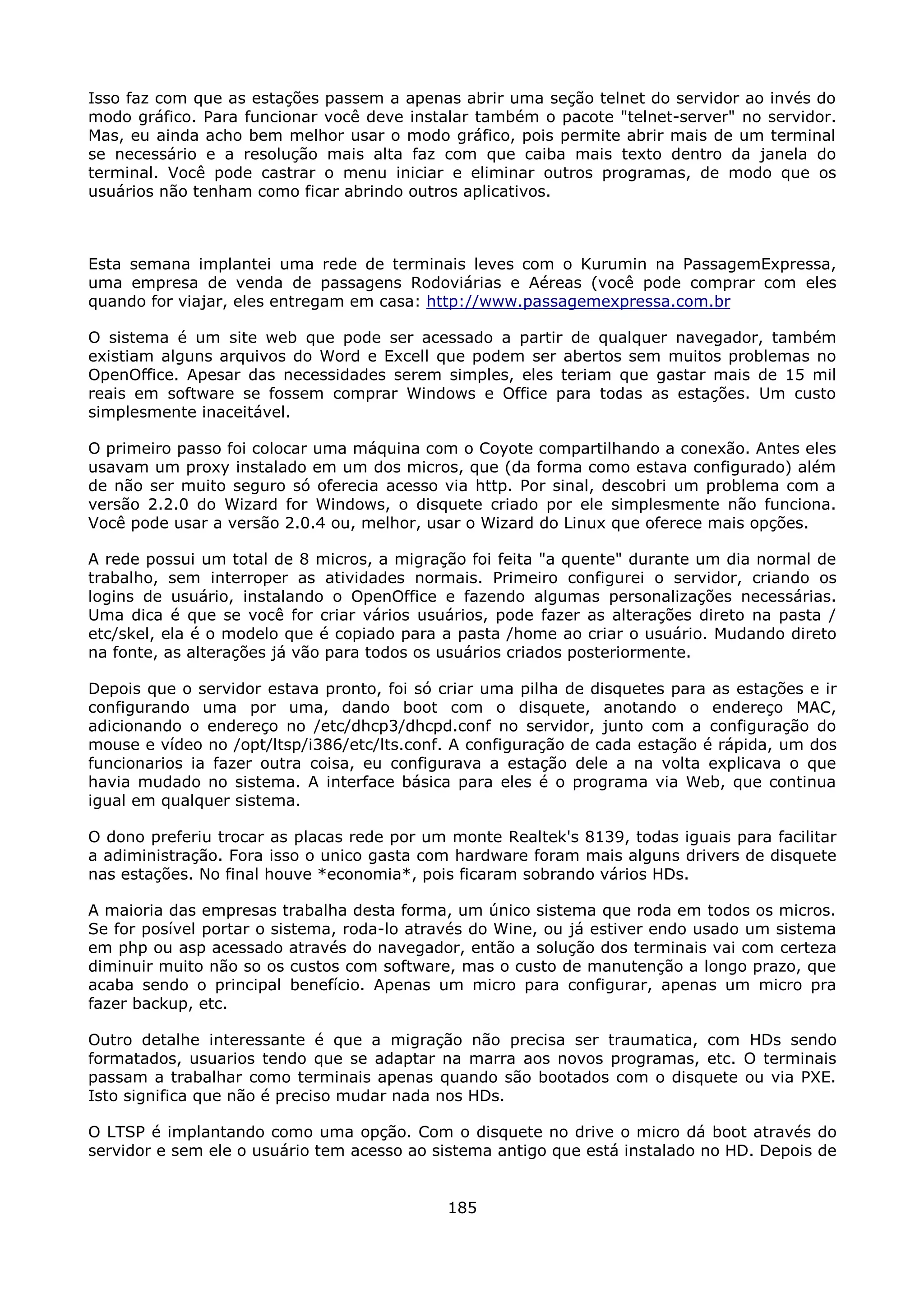 Isso faz com que as estações passem a apenas abrir uma seção telnet do servidor ao invés do
modo gráfico. Para funcionar você deve instalar também o pacote "telnet-server" no servidor.
Mas, eu ainda acho bem melhor usar o modo gráfico, pois permite abrir mais de um terminal
se necessário e a resolução mais alta faz com que caiba mais texto dentro da janela do
terminal. Você pode castrar o menu iniciar e eliminar outros programas, de modo que os
usuários não tenham como ficar abrindo outros aplicativos.



Esta semana implantei uma rede de terminais leves com o Kurumin na PassagemExpressa,
uma empresa de venda de passagens Rodoviárias e Aéreas (você pode comprar com eles
quando for viajar, eles entregam em casa: http://www.passagemexpressa.com.br

O sistema é um site web que pode ser acessado a partir de qualquer navegador, também
existiam alguns arquivos do Word e Excell que podem ser abertos sem muitos problemas no
OpenOffice. Apesar das necessidades serem simples, eles teriam que gastar mais de 15 mil
reais em software se fossem comprar Windows e Office para todas as estações. Um custo
simplesmente inaceitável.

O primeiro passo foi colocar uma máquina com o Coyote compartilhando a conexão. Antes eles
usavam um proxy instalado em um dos micros, que (da forma como estava configurado) além
de não ser muito seguro só oferecia acesso via http. Por sinal, descobri um problema com a
versão 2.2.0 do Wizard for Windows, o disquete criado por ele simplesmente não funciona.
Você pode usar a versão 2.0.4 ou, melhor, usar o Wizard do Linux que oferece mais opções.

A rede possui um total de 8 micros, a migração foi feita "a quente" durante um dia normal de
trabalho, sem interroper as atividades normais. Primeiro configurei o servidor, criando os
logins de usuário, instalando o OpenOffice e fazendo algumas personalizações necessárias.
Uma dica é que se você for criar vários usuários, pode fazer as alterações direto na pasta /
etc/skel, ela é o modelo que é copiado para a pasta /home ao criar o usuário. Mudando direto
na fonte, as alterações já vão para todos os usuários criados posteriormente.

Depois que o servidor estava pronto, foi só criar uma pilha de disquetes para as estações e ir
configurando uma por uma, dando boot com o disquete, anotando o endereço MAC,
adicionando o endereço no /etc/dhcp3/dhcpd.conf no servidor, junto com a configuração do
mouse e vídeo no /opt/ltsp/i386/etc/lts.conf. A configuração de cada estação é rápida, um dos
funcionarios ia fazer outra coisa, eu configurava a estação dele a na volta explicava o que
havia mudado no sistema. A interface básica para eles é o programa via Web, que continua
igual em qualquer sistema.

O dono preferiu trocar as placas rede por um monte Realtek's 8139, todas iguais para facilitar
a adiministração. Fora isso o unico gasta com hardware foram mais alguns drivers de disquete
nas estações. No final houve *economia*, pois ficaram sobrando vários HDs.

A maioria das empresas trabalha desta forma, um único sistema que roda em todos os micros.
Se for posível portar o sistema, roda-lo através do Wine, ou já estiver endo usado um sistema
em php ou asp acessado através do navegador, então a solução dos terminais vai com certeza
diminuir muito não so os custos com software, mas o custo de manutenção a longo prazo, que
acaba sendo o principal benefício. Apenas um micro para configurar, apenas um micro pra
fazer backup, etc.

Outro detalhe interessante é que a migração não precisa ser traumatica, com HDs sendo
formatados, usuarios tendo que se adaptar na marra aos novos programas, etc. O terminais
passam a trabalhar como terminais apenas quando são bootados com o disquete ou via PXE.
Isto significa que não é preciso mudar nada nos HDs.

O LTSP é implantando como uma opção. Com o disquete no drive o micro dá boot através do
servidor e sem ele o usuário tem acesso ao sistema antigo que está instalado no HD. Depois de


                                             185
 