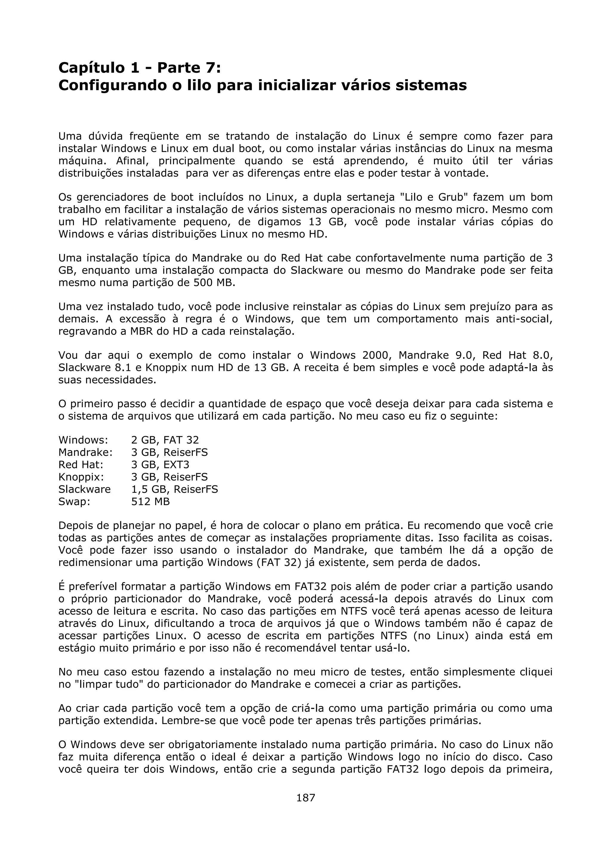 Capítulo 1 - Parte 7:
Configurando o lilo para inicializar vários sistemas


Uma dúvida freqüente em se tratando de instalação do Linux é sempre como fazer para
instalar Windows e Linux em dual boot, ou como instalar várias instâncias do Linux na mesma
máquina. Afinal, principalmente quando se está aprendendo, é muito útil ter várias
distribuições instaladas para ver as diferenças entre elas e poder testar à vontade.

Os gerenciadores de boot incluídos no Linux, a dupla sertaneja "Lilo e Grub" fazem um bom
trabalho em facilitar a instalação de vários sistemas operacionais no mesmo micro. Mesmo com
um HD relativamente pequeno, de digamos 13 GB, você pode instalar várias cópias do
Windows e várias distribuições Linux no mesmo HD.

Uma instalação típica do Mandrake ou do Red Hat cabe confortavelmente numa partição de 3
GB, enquanto uma instalação compacta do Slackware ou mesmo do Mandrake pode ser feita
mesmo numa partição de 500 MB.

Uma vez instalado tudo, você pode inclusive reinstalar as cópias do Linux sem prejuízo para as
demais. A excessão à regra é o Windows, que tem um comportamento mais anti-social,
regravando a MBR do HD a cada reinstalação.

Vou dar aqui o exemplo de como instalar o Windows 2000, Mandrake 9.0, Red Hat 8.0,
Slackware 8.1 e Knoppix num HD de 13 GB. A receita é bem simples e você pode adaptá-la às
suas necessidades.

O primeiro passo é decidir a quantidade de espaço que você deseja deixar para cada sistema e
o sistema de arquivos que utilizará em cada partição. No meu caso eu fiz o seguinte:

Windows:     2 GB, FAT 32
Mandrake:    3 GB, ReiserFS
Red Hat:     3 GB, EXT3
Knoppix:     3 GB, ReiserFS
Slackware    1,5 GB, ReiserFS
Swap:        512 MB

Depois de planejar no papel, é hora de colocar o plano em prática. Eu recomendo que você crie
todas as partições antes de começar as instalações propriamente ditas. Isso facilita as coisas.
Você pode fazer isso usando o instalador do Mandrake, que também lhe dá a opção de
redimensionar uma partição Windows (FAT 32) já existente, sem perda de dados.

É preferível formatar a partição Windows em FAT32 pois além de poder criar a partição usando
o próprio particionador do Mandrake, você poderá acessá-la depois através do Linux com
acesso de leitura e escrita. No caso das partições em NTFS você terá apenas acesso de leitura
através do Linux, dificultando a troca de arquivos já que o Windows também não é capaz de
acessar partições Linux. O acesso de escrita em partições NTFS (no Linux) ainda está em
estágio muito primário e por isso não é recomendável tentar usá-lo.

No meu caso estou fazendo a instalação no meu micro de testes, então simplesmente cliquei
no "limpar tudo" do particionador do Mandrake e comecei a criar as partições.

Ao criar cada partição você tem a opção de criá-la como uma partição primária ou como uma
partição extendida. Lembre-se que você pode ter apenas três partições primárias.

O Windows deve ser obrigatoriamente instalado numa partição primária. No caso do Linux não
faz muita diferença então o ideal é deixar a partição Windows logo no início do disco. Caso
você queira ter dois Windows, então crie a segunda partição FAT32 logo depois da primeira,

                                             187
 
