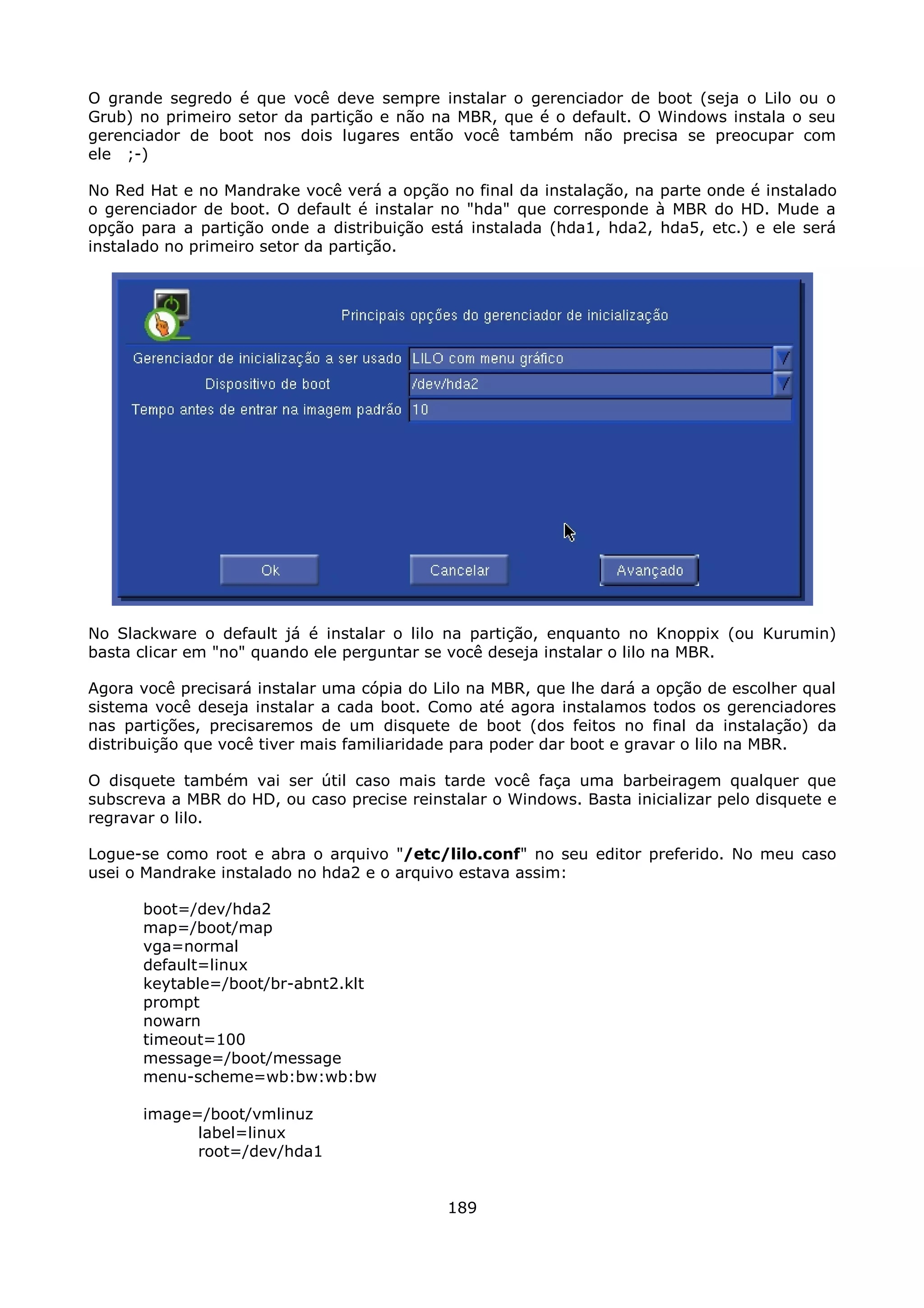 O grande segredo é que você deve sempre instalar o gerenciador de boot (seja o Lilo ou o
Grub) no primeiro setor da partição e não na MBR, que é o default. O Windows instala o seu
gerenciador de boot nos dois lugares então você também não precisa se preocupar com
ele ;-)

No Red Hat e no Mandrake você verá a opção no final da instalação, na parte onde é instalado
o gerenciador de boot. O default é instalar no "hda" que corresponde à MBR do HD. Mude a
opção para a partição onde a distribuição está instalada (hda1, hda2, hda5, etc.) e ele será
instalado no primeiro setor da partição.




No Slackware o default já é instalar o lilo na partição, enquanto no Knoppix (ou Kurumin)
basta clicar em "no" quando ele perguntar se você deseja instalar o lilo na MBR.

Agora você precisará instalar uma cópia do Lilo na MBR, que lhe dará a opção de escolher qual
sistema você deseja instalar a cada boot. Como até agora instalamos todos os gerenciadores
nas partições, precisaremos de um disquete de boot (dos feitos no final da instalação) da
distribuição que você tiver mais familiaridade para poder dar boot e gravar o lilo na MBR.

O disquete também vai ser útil caso mais tarde você faça uma barbeiragem qualquer que
subscreva a MBR do HD, ou caso precise reinstalar o Windows. Basta inicializar pelo disquete e
regravar o lilo.

Logue-se como root e abra o arquivo "/etc/lilo.conf" no seu editor preferido. No meu caso
usei o Mandrake instalado no hda2 e o arquivo estava assim:

      boot=/dev/hda2
      map=/boot/map
      vga=normal
      default=linux
      keytable=/boot/br-abnt2.klt
      prompt
      nowarn
      timeout=100
      message=/boot/message
      menu-scheme=wb:bw:wb:bw

      image=/boot/vmlinuz
            label=linux
            root=/dev/hda1


                                             189
 