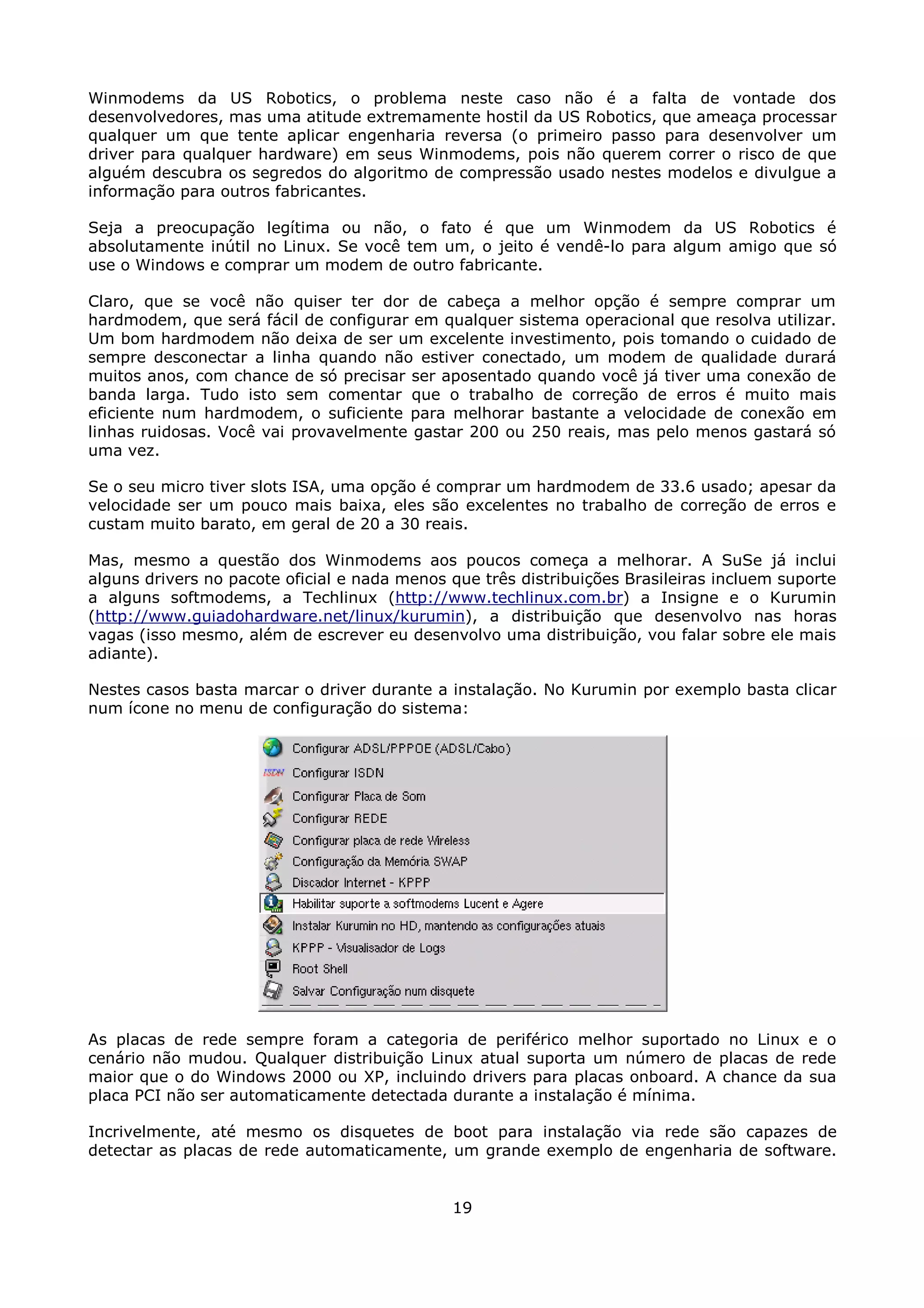 Winmodems da US Robotics, o problema neste caso não é a falta de vontade dos
desenvolvedores, mas uma atitude extremamente hostil da US Robotics, que ameaça processar
qualquer um que tente aplicar engenharia reversa (o primeiro passo para desenvolver um
driver para qualquer hardware) em seus Winmodems, pois não querem correr o risco de que
alguém descubra os segredos do algoritmo de compressão usado nestes modelos e divulgue a
informação para outros fabricantes.

Seja a preocupação legítima ou não, o fato é que um Winmodem da US Robotics é
absolutamente inútil no Linux. Se você tem um, o jeito é vendê-lo para algum amigo que só
use o Windows e comprar um modem de outro fabricante.

Claro, que se você não quiser ter dor de cabeça a melhor opção é sempre comprar um
hardmodem, que será fácil de configurar em qualquer sistema operacional que resolva utilizar.
Um bom hardmodem não deixa de ser um excelente investimento, pois tomando o cuidado de
sempre desconectar a linha quando não estiver conectado, um modem de qualidade durará
muitos anos, com chance de só precisar ser aposentado quando você já tiver uma conexão de
banda larga. Tudo isto sem comentar que o trabalho de correção de erros é muito mais
eficiente num hardmodem, o suficiente para melhorar bastante a velocidade de conexão em
linhas ruidosas. Você vai provavelmente gastar 200 ou 250 reais, mas pelo menos gastará só
uma vez.

Se o seu micro tiver slots ISA, uma opção é comprar um hardmodem de 33.6 usado; apesar da
velocidade ser um pouco mais baixa, eles são excelentes no trabalho de correção de erros e
custam muito barato, em geral de 20 a 30 reais.

Mas, mesmo a questão dos Winmodems aos poucos começa a melhorar. A SuSe já inclui
alguns drivers no pacote oficial e nada menos que três distribuições Brasileiras incluem suporte
a alguns softmodems, a Techlinux (http://www.techlinux.com.br) a Insigne e o Kurumin
(http://www.guiadohardware.net/linux/kurumin), a distribuição que desenvolvo nas horas
vagas (isso mesmo, além de escrever eu desenvolvo uma distribuição, vou falar sobre ele mais
adiante).

Nestes casos basta marcar o driver durante a instalação. No Kurumin por exemplo basta clicar
num ícone no menu de configuração do sistema:




As placas de rede sempre foram a categoria de periférico melhor suportado no Linux e o
cenário não mudou. Qualquer distribuição Linux atual suporta um número de placas de rede
maior que o do Windows 2000 ou XP, incluindo drivers para placas onboard. A chance da sua
placa PCI não ser automaticamente detectada durante a instalação é mínima.

Incrivelmente, até mesmo os disquetes de boot para instalação via rede são capazes de
detectar as placas de rede automaticamente, um grande exemplo de engenharia de software.


                                              19
 