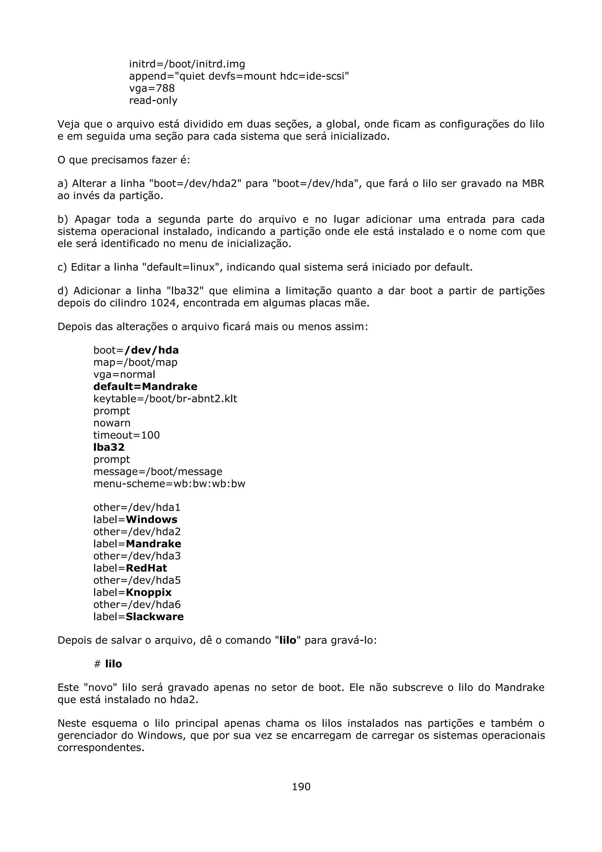 initrd=/boot/initrd.img
                append="quiet devfs=mount hdc=ide-scsi"
                vga=788
                read-only

Veja que o arquivo está dividido em duas seções, a global, onde ficam as configurações do lilo
e em seguida uma seção para cada sistema que será inicializado.

O que precisamos fazer é:

a) Alterar a linha "boot=/dev/hda2" para "boot=/dev/hda", que fará o lilo ser gravado na MBR
ao invés da partição.

b) Apagar toda a segunda parte do arquivo e no lugar adicionar uma entrada para cada
sistema operacional instalado, indicando a partição onde ele está instalado e o nome com que
ele será identificado no menu de inicialização.

c) Editar a linha "default=linux", indicando qual sistema será iniciado por default.

d) Adicionar a linha "lba32" que elimina a limitação quanto a dar boot a partir de partições
depois do cilindro 1024, encontrada em algumas placas mãe.

Depois das alterações o arquivo ficará mais ou menos assim:

       boot=/dev/hda
       map=/boot/map
       vga=normal
       default=Mandrake
       keytable=/boot/br-abnt2.klt
       prompt
       nowarn
       timeout=100
       lba32
       prompt
       message=/boot/message
       menu-scheme=wb:bw:wb:bw

       other=/dev/hda1
       label=Windows
       other=/dev/hda2
       label=Mandrake
       other=/dev/hda3
       label=RedHat
       other=/dev/hda5
       label=Knoppix
       other=/dev/hda6
       label=Slackware

Depois de salvar o arquivo, dê o comando "lilo" para gravá-lo:

       # lilo

Este "novo" lilo será gravado apenas no setor de boot. Ele não subscreve o lilo do Mandrake
que está instalado no hda2.

Neste esquema o lilo principal apenas chama os lilos instalados nas partições e também o
gerenciador do Windows, que por sua vez se encarregam de carregar os sistemas operacionais
correspondentes.


                                               190
 