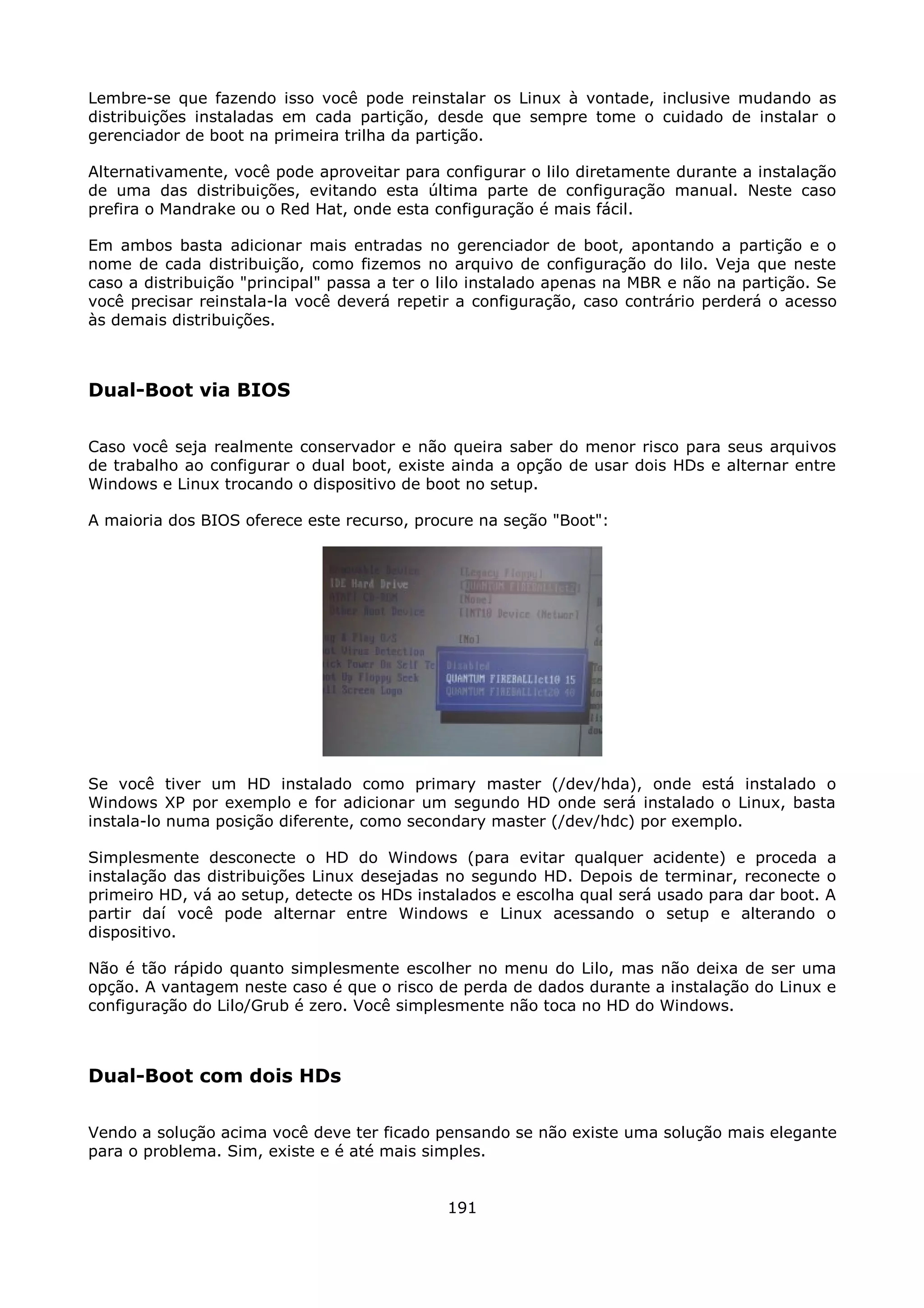 Lembre-se que fazendo isso você pode reinstalar os Linux à vontade, inclusive mudando as
distribuições instaladas em cada partição, desde que sempre tome o cuidado de instalar o
gerenciador de boot na primeira trilha da partição.

Alternativamente, você pode aproveitar para configurar o lilo diretamente durante a instalação
de uma das distribuições, evitando esta última parte de configuração manual. Neste caso
prefira o Mandrake ou o Red Hat, onde esta configuração é mais fácil.

Em ambos basta adicionar mais entradas no gerenciador de boot, apontando a partição e o
nome de cada distribuição, como fizemos no arquivo de configuração do lilo. Veja que neste
caso a distribuição "principal" passa a ter o lilo instalado apenas na MBR e não na partição. Se
você precisar reinstala-la você deverá repetir a configuração, caso contrário perderá o acesso
às demais distribuições.



Dual-Boot via BIOS

Caso você seja realmente conservador e não queira saber do menor risco para seus arquivos
de trabalho ao configurar o dual boot, existe ainda a opção de usar dois HDs e alternar entre
Windows e Linux trocando o dispositivo de boot no setup.

A maioria dos BIOS oferece este recurso, procure na seção "Boot":




Se você tiver um HD instalado como primary master (/dev/hda), onde está instalado o
Windows XP por exemplo e for adicionar um segundo HD onde será instalado o Linux, basta
instala-lo numa posição diferente, como secondary master (/dev/hdc) por exemplo.

Simplesmente desconecte o HD do Windows (para evitar qualquer acidente) e proceda              a
instalação das distribuições Linux desejadas no segundo HD. Depois de terminar, reconecte      o
primeiro HD, vá ao setup, detecte os HDs instalados e escolha qual será usado para dar boot.   A
partir daí você pode alternar entre Windows e Linux acessando o setup e alterando              o
dispositivo.

Não é tão rápido quanto simplesmente escolher no menu do Lilo, mas não deixa de ser uma
opção. A vantagem neste caso é que o risco de perda de dados durante a instalação do Linux e
configuração do Lilo/Grub é zero. Você simplesmente não toca no HD do Windows.



Dual-Boot com dois HDs

Vendo a solução acima você deve ter ficado pensando se não existe uma solução mais elegante
para o problema. Sim, existe e é até mais simples.


                                              191
 